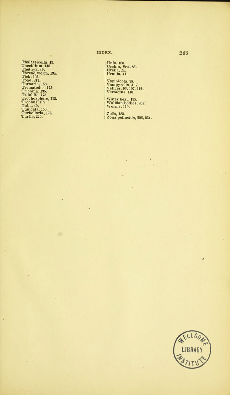 Thalassicolla, 19. Thecidium, 146. Thethya, 49. Thread worm, 134. Tick,195. Toad, 217. Tornaria, 158. Trematodes, 123. Trichina, 135. Trilobite, 175. Trochosphere, 112. Trochus, 109. Tuba, 40. Tunicata, 150. Turbellaria, 121. Turtle, 220. Unio, 100. Urchin, Sea, 85. Urella, 24. Urnula. 41. Vaginicola, 38. Vampyrella, 4, 7. Veliger, »6, 107,112. Vermetus, 110. Water bear, 195. Wolffian bodies, 235. Worms, 119. Zoea, 185. Zona pellucida, 226, 234. LIBRARY