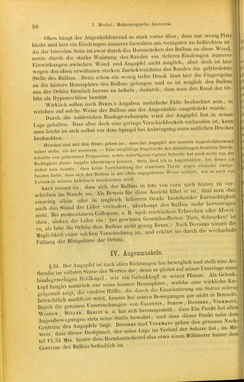 Oben liängt der Augenhöhlenrand so staik vorne Uber, dass nur wenig Platz bleibt und hier ein Eiiidringen äusserer Gewallen am wenigsten zu befürchten ist. An der lalerolen Seite ist zwar durch das Heranrücken des Bulbus an diese Wand, sowie durch die starke Wulstung des Randes ein tieferes Eindringen äusserer Einwirkun^en zwischen Wand und Augapfel nicht möglich, aber doch ist hier wegen des oben erwähnten starken Zurückweichens des Randes die gelährdetste Stelle des Bulbus. Denn schon ein wenig tiefer Druck lässt hier die Fingerspitze an die hintere Hemisphäre des Bulbus gelangen und es ist möglich den Bulbus aus der Orbila förmlich heraus zu hebeln, dadurch, dass man den Rand der ür- bita als Hypomochlion benützt. , ., . • Wirklich sollen nach Hvrtl's Angaben mehrfache Fälle beobachtet sein, in welchen auf solche Weise der Bulbus aus der Augenhöhle ausgedrückt wurde. Durch die zahlreichen Bindegewebssepla wird der Augapfel fest in seiner La-e gehalten. Dass aber doch eine geringe Verschiebbarkeit vorhanden ist, kann man leicht an sich selbst vor dem Spiegel bei Anbringung eines seitlichen Druckes beobachten. . HuscHKE und mit ihm Hvrtl geben an , dass der Augapfel der inneren Augenhohlenwand näher stehe, als der äusseren. - Eine sorgfältige Durchsicht der AbbildungeMrontaler Durch- schnitte von gefrorenen Präparaten, sowie Anfertigung eigener Schnitte hat mich nicht von der mch gleit dieser Angabe überzeugen können. Stets fand ich iu Augenhöhlen , bei denen ich ^che sein konnte, dass keine Verschiebung der einzelnen Theile gegen einander stattge- rnden hatte, dass sich der Bulbus in der oben angegebenen Weise verhipll, ..e es auch vor. Langer in seinem Lehrbuch beschrieben wird. Arlt nimmt an, dass sich der Bulbus in toto von vorn nach hinten zu vei- ^ schieben m Stande sei. Als Beweis für diese Ansicht führt er an , dass man • ein eUk allein oder in ungleich höherem Grade bestehender Kurzsichtigke.t auch In Snd der Lider verändert, überhaupt den Bulbus mehr hervorragen Tht Bei momentanem CoUapsus, z. B. nach reichlichem Erbrechen oder Abwei- chen s nkl die Lider ein; bei gewissen Gemüthsaffecten Zorn, Schrecken) i , es als böte die Orbita dem Bulbus nicht genug Raum.« Auch Do>ders nimm die Mö^chkeit einer solchen Verschiebung an, und erklärt sie durch die wechselnde Füllung der Blutgefässe der Orhita. IV. Augenmuskeln. S 24 Der Augapfel ist nach allen Richtungen hin beweglich und stellt eine Ar- throdemv Isten'sinne des Wortes dar, denn er gleiteta„fseuerUnte,agee.nr rnde-ewebben Hohlkugel, wie ein Gelenkkopt in semer Pfanne. Als Gele^nk- ^Äit Natürlich n|. ^^^^^^^ rntleTatn Untersuchung» von Wo.KOW, MÜLLER , Beul,» u. ha s.ch ^f^''*'' ^^^^ p„„kt nahe dem rTrifif:^;^: r :rd^::i:n genauen ..^ r:dasfdÄU.^ersei..^^^^^^^^ tel 13,54 Mm. hinter dem Hornhautscheitel also etwa einen mui Centrum des Bulbus befindlich ist.