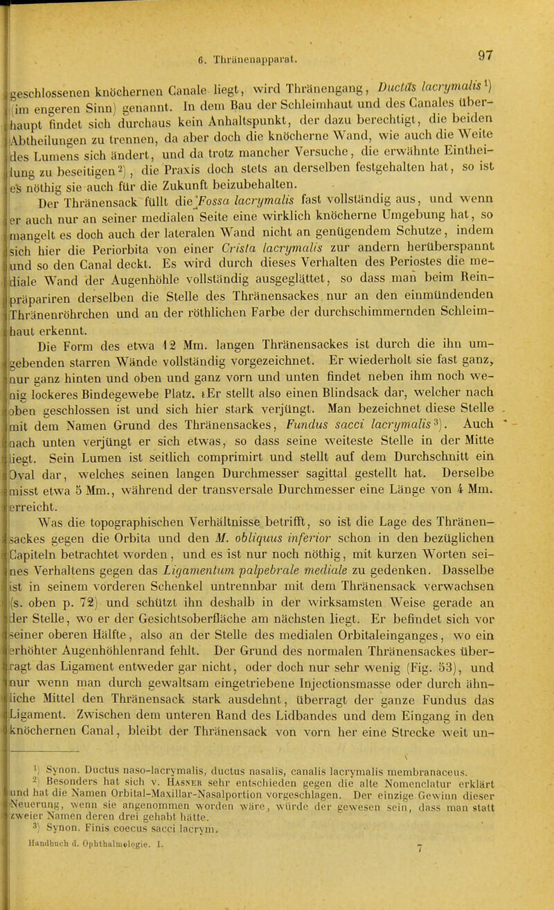 geschlossenen knöchernen Canale liegt, wird Thränengaug, Duckts lacrymalis^) ,(im engeren Sinn) genannt. In dem Bau der Schleimhaut und des Canales über- ihaupt findet sich durchaus kein Anhaltspunkt, der dazu berechtigt, die beiden Ebtheilungen zu trennen, da aber doch die knöcherne Wand, wie auch die Weite ides Lumens sich ändert, und da trotz mancher Versuche, die erwähnte Einthei- ■lung zu beseitigen2], die Praxis doch stets an derselben festgehalten hat, so ist e's nöthig sie auch für die Zukunft beizubehalten. Der Thränensack füllt dieyossa. lacrymalis fast vollständig aus, und wenn er auch nur an seiner medialenSeite eine wirklich knöcherne Umgebung hat, so mangelt es doch auch der lateralen Wand nicht an genügendem Schutze, indem sich hier die Periorbita von einer Cris(a lacrymalis zur andern herüberspannt und so den Canal deckt. Es wird durch dieses Verhalten des Periostes die me- diale Wand der Augenhöhle vollständig ausgeglättet, so dass man beim Rein- präpariren derselben die Stelle des Thränensackes nur an den einmündenden rhränenröhrchen und an der röthlichen Farbe der durchschimmernden Schleim- haut erkennt. Die Form des etwa 12 Mm. langen Thränensackes ist durch die ihn um- ebenden starren Wände vollständig vorgezeichnet. Er wiederholt sie fast ganz, nur ganz hinten und oben und ganz vorn und unten findet neben ihm noch we- Qig lockeres Bindegewebe Platz. lEr stellt also einen Blindsack dar, welcher nach jben geschlossen ist und sich hier stark verjüngt. Man bezeichnet diese Stelle mit dem Namen Grund des Thränensackes, Fundus sacci lacrymalis^). Auch aach unten verjüngt er sich etwas, so dass seine weiteste Stelle in der Mitte iegt. Sein Lumen ist seitlich comprimirt und stellt auf dem Durchschnitt ein 3val dar, welches seinen langen Durchmesser sagittal gestellt hat. Derselbe misst etwa 5 Mm., während der transversale Durchmesser eine Länge von 4 Mm. erreicht. Was die topographischen Verhältnisse betrifft, so isX die Lage des Thränen- sackes gegen die Orbita und den M. obliquus inferior schon in den bezüglichen Gapiteln betrachtet worden, und es ist nur noch nöthig, mit kurzen Worten sei- nes Verhaltens gegen das Ligamentum palpebrale mediale zu gedenken. Dasselbe ist in seinem vorderen Schenkel untrennbar mit dem Thränensack verwachsen (s. oben p. 72) und schützt ihn deshalb in der wirksamsten Weise gerade au ier Stelle, wo er der Gesichtsoberfläche am nächsten liegt. Er befindet sich vor seiner oberen Hälfte, also an der Stelle des medialen Orbitaleinganges, wo ein erhöhter Augenhöhlenrand fehlt. Der Grund des normalen Thränensackes über- ragt das Ligament entweder gar nicht, oder doch nur sehr wenig (Fig. 53), und nur wenn man durch gewaltsam eingetriebene Injectionsmasse oder durch ähn- liche Mittel den Thränensack stark ausdehnt, überragt der ganze Fundus das Ligament. Zwischen dem unteren Rand des Lidbandes und dem Eingang in den knöchernen Canal, bleibt der Thränensack von vorn her eine Strecke weit un- ij Synon. Ductus naso-lacrymalis, ductus nasalis, canalis lacrymalis membranaceus. ^! Besonders hat sich v. Hasner sehr entschieden gegen die alte Nonicnclatur erklärt nd hat die Namen Orbital-Maxillar-Nasalportion vorgeschlagen. Der einzige Gewinn dieser 'euerung, wenn sie angenommen worden wäre, würde der eew-esen sein, dass man statt zweier Namen deren drei gehallt hätte. 3) Synon. Finis coecus sacci lacrym. Handbuch d. Ophthalmologie. I.
