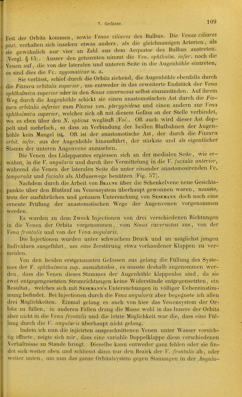 Fett der Orbita kommen, sowie Venae ciliares des Bulbus. Die Venac ciliares post verhalten sich insofern etwas anders, als die gleichnamigen Arleneu, als sie gewöhnlich nur vier an Zahl aus dem Aequator des Bulbus austreten. (Vergl. § 15). Ausser den geYiannten nimmt die Ven. ophlhalm. infer. noch die Venen auf, die von der lateralen und unteren Seite in die Augenhöhle eintreten, es sind dies die Vv. zygomaticae u. a. Sie verlässt, schief durch die Orbita ziehend, die Augenhöhle ebenfalls durch die Fissiira orhitalis superior, um entweder in das erweiterte Endstück der Vena ophthalmica superior oder in den Sinus cavernosus selbst einzumünden. Auf ihrem Weg durch die Augenhöhle schickt sie einen anastomotischeu Ast durch die Fis- sura orbitalis inferior zum Plexus ven. pterygoideus und einen andern zur Vena ophthalmica superior, welcher sich oft mit diesem Gefäss an der Stelle verbindet, wo es eben über den N. opticus wegläuft [Voi). Oft auch wird dieser Ast dop- pelt und mehrfach, so dass an Verbindung der beiden Blulbahnen der Augen- höhle kein Mangel ist. Oft ist der anastomotische Ast, der durch die Fissura orbit. infer. aus der Augenhöhle hinausführt, der stärkste und als eigentlicher Stamm der unteren Augenvene anzusehen. Die Venen des Lidapparates ergiessen sich an der medialen Seite, wie er- wähnt, in die V. angularis und durch ihre Vermittelung in die V. facialis anterior., während die Venen der lateralen Seite die unter einander anastomosirenden Vv. temporalis und facialis als Abflusswege benützen (Fig. 57). Nachdem durch die Arbeit von Braune über die Schenkelvene neue Gesichts- punkte über den Blutlauf im Venensystem überhaupt gewonnen waren , musste, trotz der ausführlichen und genauen Untersuchung von Sesemann doch noch eine erneute Prüfung der anastomotischeu Wege der Augenvenen vorgenommen werden. Es wurden zu dem Zweck Injectionen von drei verschiedenen Richtungen in die Venen der Orbita vorgenommen, vom Sinus cavernosus aus, von der Vena frontalis und von der Vena angularis. Die Injectionen wurden unter schwachem Druck und an möglichst jungen Individuen ausgeführt, um eine Zerstörung etwa vorhandener Klappen zu ver- meiden. Von den beiden erstgenannten Gefässen aus gelang die Füllung des Syste- mes der V. ophthalmica sup. ausnahmslos, es musste deshalb angenommen wer- den , dass die Venen dieses Stammes der Augenhöhle klappenlos sind, da sie zwei entgegengesetzten Stromrichtungen keine Widerstände entgegensetzten, ein Besultat, welches sich mit Sesesiann's Untersuchungen in völliger Uebereinstim- mung befindet. Bei Injectionen durch die Vena angularis aber begegnete ich allen drei Möglichkeiten. Einmal gelang es auch von hier das Venensystem der Or- bita zu füllen, in anderen Fällen drang die Masse wohl in das Innere der Orbita aber nicht in die Vena frontalis und die letzte Möglichkeit war die, dass eine Fül- lung durch die V. angularis überhaupt nicht gelang. Indem ich nun die injicirten ausgeschnittenen Venen unter Wasser vorsich- tig öffnete, zeigte sich mir, dass eine variable Doppelklappe diese verschiedenen Verhältnisse zu Stande bringt. Dieselbe kann entweder ganz fehlen oder sie fin- det sich weiter oben und schliesst dann nur den Bezirk der V. frontalis ab, oder weiter unten, um nun das ganze OrbitaIsysteni gegen Stauungen in der Angula-