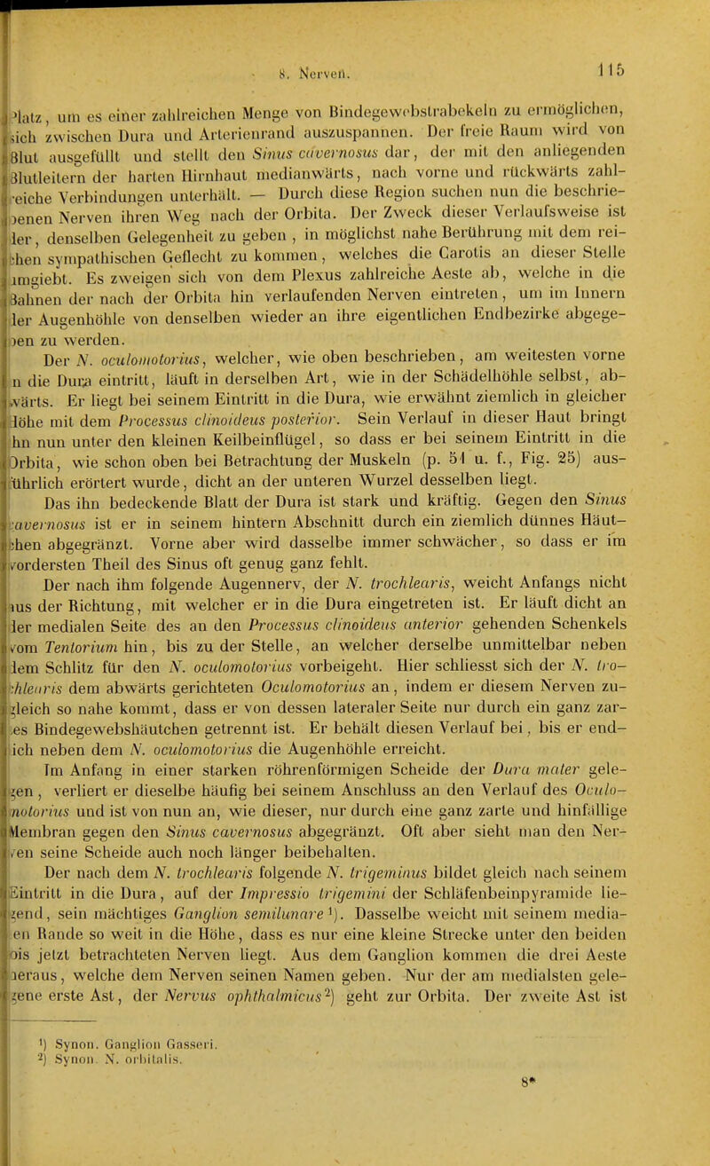 i^lalz, um es einer zahlreichen Menge von Bindegewcbslrabekeln zu ermöglichen, feich zwischen Dura und Arterienrand auszuspannen. Der freie Raum wird von Blut ausgefüllt und stellt den Sinus cavernosus dar, der mit den anliegenden Blutleitern der harten Hirnhaut medianwärts, nach vorne und rückwärts zahl- reiche Verbindungen unterhalt. — Durch diese Region suchen nun die beschrie- benen Nerven ihren Weg nach der Orbita. Der Zweck dieser Verlaufsweise ist der, denselben Gelegenheit zu geben , in möglichst nahe Berührung nüt dem rei- fchen sympathischen Geflecht zu kommen, welches die Carotis an dieser Stelle imgiebt. Es zweigen sich von dem Plexus zahlreiche Aeste ab, welche in die Bahnen der nach der Orbita hin verlaufenden Nerven eintreten, um im Innern 1er Augenhöhle von denselben wieder an ihre eigentlichen Endbezirke abgege- Den zu werden. Der A'. oculomotorius, welcher, wie oben beschrieben, am weitesten vorne n die Dur^ eintritt, läuft in derselben Art, wie in der Schädelhöhle selbst, ab- jvärts. Er liegt bei seinem Eintritt in die Dura, wie erwähnt ziemlich in gleicher löhe mit dem Processus clinoideus posterior. Sein Verlauf in dieser Haut bringt hn nun unter den kleinen Keilbeinflügel, so dass er bei seinem Eintritt in die Drbita, wie schon oben bei Betrachtung der Muskeln (p. 51 u. f., Fig. 25] aus- führlich erörtert wurde, dicht an der unteren Wurzel desselben liegt. Das ihn bedeckende Blatt der Dura ist stark und kräftig. Gegen den Sinus cavernosus ist er in seinem hintern Abschnitt durch ein ziemlich dünnes Häut- ;hen abgegränzt. Vorne aber wird dasselbe immer schwächer, so dass er im »vordersten Theil des Sinus oft genug ganz fehlt. Der nach ihm folgende Augennerv, der N. trochlearis, weicht Anfangs nicht ms der Richtung, mit welcher er in die Dura eingetreten ist. Er läuft dicht an ier medialen Seite des an den Processus clinoideus anterior gehenden Schenkels Iyora Ten/ormm hin, bis zu der Stelle, an welcher derselbe unmittelbar neben dem Schlitz für den N. oculomotorius vorbeigeht. Hier schliesst sich der N. Iro- Mearis dem abwärts gerichteten Oculomotorius an, indem er diesem Nerven zu- '^leich so nahe kommt, dass er von dessen lateraler Seite nur durch ein ganz zar- tes Bindegewebshäutchen getrennt ist. Er behält diesen Verlauf bei, bis er end- ich neben dem N. oculomotorius die Augenhöhle erreicht. Im Anfang in einer starken röhrenförmigen Scheide der Dura mater gele- gen , verliert er dieselbe häufig bei seinem Anschluss an den Verlauf des Oculo- motorius und ist von nun an, wie dieser, nur durch eine ganz zarte und hinfällige Membran gegen den Sinus cavernosus abgegränzt. Oft aber sieht man den Ner- l/en seine Scheide auch noch länger beibehalten. Der nach dem N. trochlearis folgende N. trigeminus bildet gleich nach seinem Eintritt in die Dura, auf der Impressio ir/^e??3m< der Schläfenbeinpyramide lie- gend, sein mächtiges Ganglion semilunare. Dasselbe weicht mit seinem media- len Rande so weit in die Höhe, dass es nur eine kleine Strecke unter den beiden bis jetzt betrachteten Nerven liegt. Aus dem Ganglion kommen die drei Aeste aeraus, welche dem Nerven seinen Namen geben. Nur der am medialsten gele- gene erste Ast, der Nervus ophthalmicus'^) geht zur Orbita. Der zweite Ast ist ') Synon. Gant^lioii Gasseri. Synon. N. nihitalis. 8*