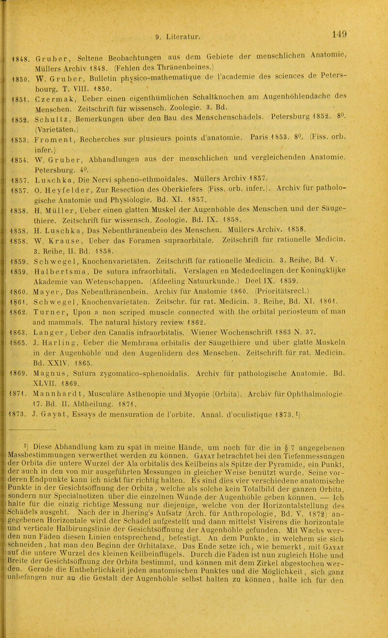 1848. Gruber, Seltene Beobachtungen aus dem Gebiete der menschlichen Anatomie, Müllers Archiv 1848. (Fehlen des Thränenbeines.) 1850. W. Gruber, Bulletin physico-mathematique de l'academie des sciences de Peters- bourg. T. VIII. 1850. 1851. Czermak, lieber einen eigenthümlichen Schaltknochen am Augenhöhlendache des Menschen. Zeitschrift für wissensch. Zoologie. 3. Bd. 1852. Schultz, Bemerkungen über den Bau des Menschenschädels. Petersburg 1852. 80. (Varietäten.) 1853. Froment, Recherches sur plusieurs points d'anatomie. Paris 1S53. 80. {Fiss. orb. infer.) 1854. \V. Gruber, Abhandlungen aus der menschlichen und vergleichenden Anatomie. Petersburg. 4. 1857. Luschka, Die Nervi spheno-ethmoidales. Müllers Archiv 1857. 1857. 0. Heyfeider. Zur Resection des Oberkiefers (Fiss. orb. infer.j. Archiv für patholo- gische Anatomie und Physiologie. Bd. XI. 1857. 1858. H. Müller, lieber einen glatten Muskel der Augenhöhle des Menschea und der Säuge- thiere. Zeitschrift für wissensch. Zoologie. Bd. IX. 1858. 1858. H. Luschka, Das Nebenthränenbein des Menschen. Müllers Archiv. 1858. 1858. W. Krause, Ueber das Foramen supraorbitale. Zeitschrift für rationelle Medicin. 3. Reihe, II. Bd. 4 858. 1859. Schwegel, Knochenvarietäten. Zeitschrift für rationelle Medicin. 3. Reihe, Bd. V. 1859. Halbertsma, De sutura infraorbitali. Verslagen enMededeelingen der Koningklijke Akademie van Wetenschappen. (Afdeeling Natuurkunde.) Deel IX. 1859. 1860. Mayer, Das Nebenthränenbein. Archiv für Anatomie 1860. (Prioritätsrecl.) 1861. Schwegel, Knochenvarietäten. Zeitschr. für rat. Medicin. 3. Reihe, Bd. XI. 1861. 1862. Turner, lipon a non scriped muscle connected with the orbital periosteum of man and mammals. The natural history review 1862. 1863. Langer, Ueber den Canalis infraorbitalis. Wiener Wochenschrift 1863 N. 37. 1865. J. Harling, Ueber die Membrana orbitalis der Säugethlere und über glatte Muskeln in der Augenhöhle und den Augenlidern des Menschen. Zeitschrift für rat. Medicin. Bd. XXIV. 1865. 1869. Magnus, Sutura zygomatico-sphenoidahs. Archiv für pathologische Anatomie. Bd. XLVII. 1869. 1871. Mannhard t, Musculäre Asthenopie und Myopie (Orbita). Archiv für Ophthalmologie- 17. Bd. II. Abtheilung. 1871. 1873. J. Gayat, Es.says de mensuration de l'orbite. Annal. d'ocuHstique 1873.') 1) Diese Abhandlung kam zu spät in meine Hände, um noch für die in § 7 angegebenen Massbestimmungen verwerthet werden zu können. Gay.\t betrachtet bei den Tiefenmessungen der Orbita die untere Wurzel der Ala orbitalis des Keilbeins als Spitze der Pyramide, ein Punkt, der auch in den von mir ausgeführten Messungen in gleicher Weise benützt wurde. Seine vor- deren Endpunkte kann ich nicht für richtig halten. Es sind dies vier verschiedene anatomische Punkte in der Gesichtsöffnung der Orbita, welche als solche kein Totalbild der ganzen Orbita, sondern nur Specialnotizen über die einzelnen Wände der Augenhöhle geben können. — Ich halte für die einzig richtige Messung nur diejenige, welche von der Horizontalstellung des 'Schädels ausgeht. Nach der in Jhering's Aufsatz (Arch. für Anthropologie, Bd. V. 1872) an- gegebenen Horizontale wird der Schädel aufgestellt und dann mittelst Visirens die horizontale :und verticale Halbirungslinie der Gesichtsöffnung der Augenhöhle gefunden. Mit Wachs wer- den nun Fäden diesen Linien entsprechend, befestigt. An dem Punkte, in welchem sie sich schneiden, hat man den Beginn der Orbitalaxe. Das Ende setze ich, wie bemerkt, mit Gayat auf die untere Wurzel des kleinen Keilbeintlügels. Durch die Fäden ist nun zugleich Höhe und Breite der Gesichtsöff'nung der Orbila bestimmt, und können mit dem Zirkel abgestochen wer- den. Gerade die Entbehrlichkeit jeden anatomischen Punktes und die Möglichkeit, sich sanz unbefangen nur aa die Gestalt der Augenhöhle selbst halten zu können, halte ich für^'deu