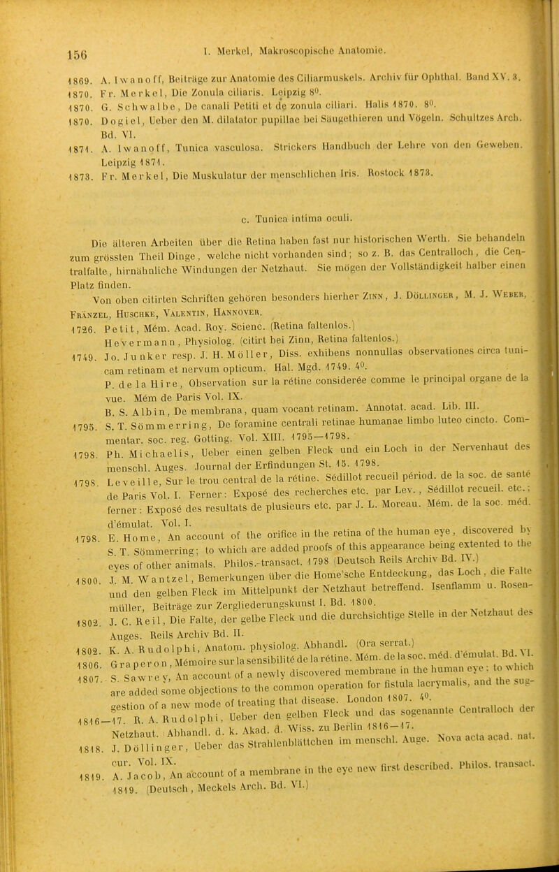 -1869. A. Iwa no ff, Beiträge zur Anatomie des Ciliarmu.skels. Archiv für Ophthal. Band XV. 3. 1870. Fr. Merkel, Die Zoiuila ciliaris. Leipzig 8. 1870. G. Schwalbe, De canali Petili et d'c zonula ciliari. Halis 1870. 8«. 1870. Dogiel, Ucber den M. dilatalor pupillae bei Säugethieren und Vögeln. Schultzes Arch. Bd. VI. 1871. A. Iwanoff, Tunica vasculosa. Strickers Handbuch der Lehre von den Geweben. Leipzig 1871. 1873. Fr. Merkel, Die Muskulatur der menschlichen Iris. Rostock 1873. c. Tunica intima oculi. Die älteren Arbeiten über die Retina haben fast nur historischen Werth. Sie behandeln zum grössten Theil Dinge, welche nicht vorhanden sind; so z. B. das Centralloch, die Cen- tralfalte, hirnähnliche Windungen der Netzhaut. Sie mögen der Vollständigkeil halber einen Platz finden. Von oben citirten Schriften gehören besonders hierher Zinn, J. Döllincer, M. .1. Webek, Franzel, Huschke, Valentin, Hannover. 1726. Petit, M6m. Acad. Roy. Scienc. (Retina faltenlos.) HeVermann , Physiolog. (citirt bei Zinn, Retina faltenlos.) 1749. Jo. Junker resp. J. H.Möller, Diss. exhibens nonnuUas observationes circa tuni- cam retinam et nervtim opticum. Hai. Mgd. 1749. 40. P. de la Hire, Observation sur la rötine consideröe comme le principal organe de la vue. Mem de Paris Vol. IX. B S Albin, De membrana, quam vocant retinam. Annotat. acad. Lib. HI. 1795. S. T. Sömm erring, De foramine centrali retinae humanae limbo luteo cincto. Com- ' mentar. soc. reg. Gotting. Vol. Xin. 1795-1798. 1798. Ph. Michaelis, Ueber einen gelben Fleck und ein Loch in der ^ervenhaut de< menschl. Auges. Journal der Erfindungen St. 15. 1798. 1798 Leveille, Sur le trou central de la rötine. SediUot recueil pöriod. de la soc. de sante ' de Paris Vol I Ferner : Exposö des recherches etc. par Lev. , SediUot recued. etc.; ferner : Exposö des resultats de plusieurs etc. par J. L. Moreau. Mem. de la soc. möd. d'ömulat. Vol. I. i„. 1798 E Home, An account of the orifice in the retina of the human eye, discovered b> ■ ST Sömmerring; to which are added proofs of this appearance being extented to the eyes of other animals. Philos.-transact. 1798 (Deutsch ReUs Archiv Bd. I\. 1800 J M Wantzel, Bemerkungen über die Home'sche Entdeckung, das Loch, die Falte ■ und den gelben Fleck im Mittelpunkt der Netzhaut betreffend. Isenflamm u. Rosen- müUer, Beiträge zur Zergliederungskunst I. Bd. 1800. 1802. Tc. R e i 1, Die Falte, der gelbe Fleck und die durchsichtige Stelle m der Netzhaut des Auges. Reils Archiv Bd. II. 1802 K A R Udo Iphi, Anatom, physiolog. Abhandl. (Ora serrat.) 806 G r a p er o n , iömoire sur la sensibUitö de la rötine. Möm. de la soc. möd. d ömula . Bd M_ Z: t sZe y: An account of a newly discovered membrane in are ac .i Jl'X account ot a mcnh.anc in .he eye „cw r,r,. «esc lbed. P,mo. ,™„s.c,. 1819. (Deutsch , Meckels Arch. Bd. VI.) 1819.