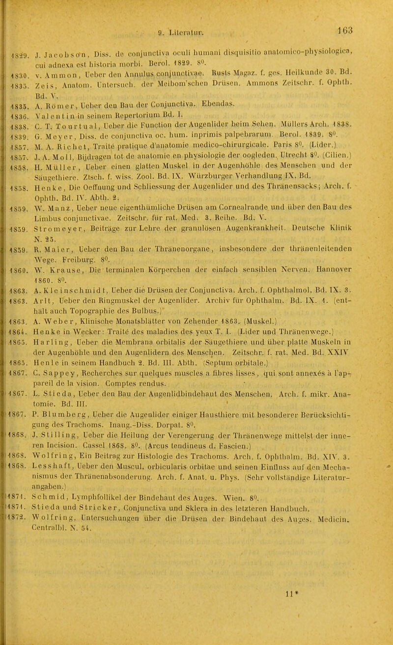 1839. .1. Jacobso-n, Diss. de conjunctiva oculi huniani disquisitio anatomico-physiologica, cui adnexa est liistoria morbi. Berol. 1829. S«. -1830. V. Ammon , üeber den Annulus conjunctivae. Uusts Magaz. f. ges. lleilkuntle 30. Bd. 1833. Zei.s, Anatom, üntcrsucli. der .Meiboni'sclicn Drüsen. Amnions Zeitschr. f. Gphlb. Bd. V. 4 835. A. Römer, Ueber den Bau der Conjunctiva. Ebendas. 1836. V a 1 e a t i n in seinem Repertorium Bd. i. •IS38. C. T. Tourtuai, lieber die Fimption der Augenlider beim Seben. Müllers Arcb. 1838. 1839. G. Meyer, Diss. de conjunctiva oc. bum. inprimis palpebrarum, Berol. 1839. 80. 1857. M. A. Riebet, Tratte pratique d'anatoniie medico-cbirurgicale. Paris 80. (Lider.) 1857. J. A. Moll, BIjdragen tot de analoraie en pbysiologie der oogieden., Utrecht 8. (Cilien.) 1838. H.Müller, Ueber einen glatten Muskel in der Augenhöhle des Menschen und der Säugethiere. Ztsch. f. wiss. Zool. Bd. IX. Würzburger Verhandlung IX. Bd. 1838. Henke, Die Oefl'nung und Schliessung der Augenlider und des Tbränensacks; Arcb. f. Ophth. Bd. IV. Abth. 2. 1839. W. Manz, Ueber neue eigenthümliche Drüsen am Cornealrande und über den Bau des Limbus conjunctivae. Zeitschr. für rat. Med. 3. Reihe. Bd. V. 1839. Stromeyer, Beiträge zur Lehre der granulösen Augenkrankheit. Deutsche Klinik N. 23. 1839. R. Maier, Ueber den Bau der Tbränenorgane, insbesondere der tbränenleitenden Wege. Freiburg. 8^. 1860. W. Krause, Die terminalen Körperchen der einfach sensiblen Nerven. Hannover 1860. 80. 1863. A. K1 e i nschmid t, Ueber die Dx'üsen der Conjunctiva. Arcb. f. Ophthalmol. Bd. IX. 3. 1863. Arlt, Ueber den Ringmuskel der Augenlider. Archiv für Ophtbalm. Bd. IX. 1. (ent- hält auch Topographie des Bulbus.) 1863. A. Weber, Klinische Monatsblätter von Zehender 1863, (Muskel.) 1864. Henke in Wecker: Traite des maladies des yeux T. I. (Lider und Thränenwege.) .1863. Harling, Ueber die Membrana orbitalis der Säugethiere und über platte Muskeln in der Augenhöhle und den Augenlidern des Menschen. Zeitschr. f. rat. Med. Bd. XXIV 1863. Henle in seinem Handbuch 2. Bd. III. Abth. (Septum .orbitale.) 1867. C. Sappey, Recberches Sur quelques muscles a fibres lisses, qui sont annex6s k lap-; pareil de la vision. Comptes rendus. 1867. L. Stieda, Ueber den Bau der Augenlidbindehaut des Menschen. Arcb. f. mikr. Ana- tomie. Bd. III. 1867. P. Blumberg, Ueber die Augenlider einiger Hausthiere mit besonderer Berücksichti- gung des Trachoms. Inaug.-Diss. Dorpat. 80. 1868. J. Stilling, Ueber die Heilung der Verengerung der Thränenwege mittelst der inne- ren Incision. Cassel 1868. 80. (Arcus tendineus d. Fascien.) 1868. Wolfring, Ein Beitrag zur Histologie des Trachoms. Arch. f. Opblhalm. Bd. XIV. 3. 1868. Lesshaft, Ueber den Muscul. orbicularis orbitäe und seinen Einfluss auf den Mecha- nismus der Thränenabsonderung. Arcb. f. Anat. u. Phys. (Sehr vollständige Literatur- angaben.) 1871. Schmid, LymphfoUikel der Bindehaut des Auges. Wien. 80. 1871. Stieda und Stricker, Conjunctiva und Sklera in des letzteren Handbuch. 1.872. Wolf ring, Untersuchungen über die Drüsen der Bindehaut des Auges. Medicin. Centralbl. N. 54. 11*