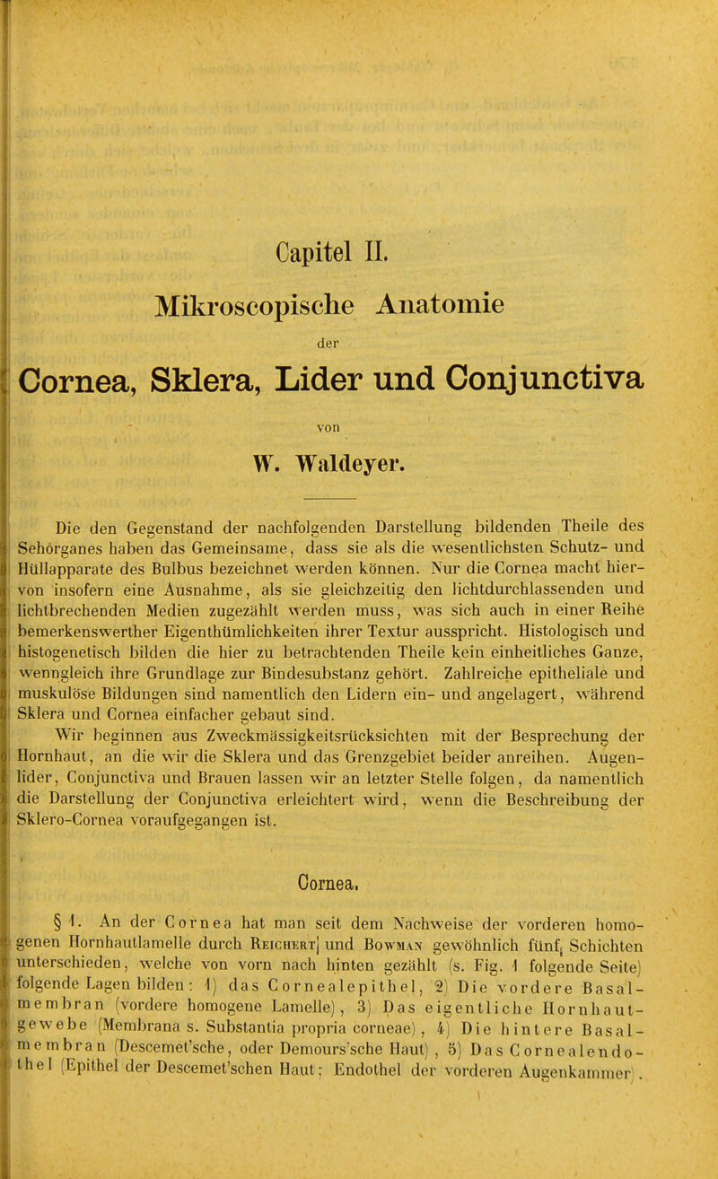 Mikroscopische Anatomie der Cornea, Sklera, Lider und Conjunctiva von W. Waldeyer. Die den Gegenstand der nachfolgenden Darstellung bildenden Theile des Sehörganes haben das Gemeinsame, dass sie als die wesentlichsten Schutz- und Hüllapparate des Bulbus bezeichnet werden können. Nur die Cornea macht hier- von insofern eine Ausnahme, als sie gleichzeitig den lichtdurchlassenden und lichtbrechenden Medien zugezählt werden muss, was sich auch in einer Reihe beraerkenswerther Eigenthümlichkeiten ihrer Textur ausspricht. Histologisch und histogenetisch bilden die hier zu betrachtenden Theile kein einheitliches Ganze, wenngleich ihre Grundlage zur Bindesubstanz gehört. Zahlreiche epitheliale und muskulöse Bildungen sind namentlich den Lidern ein- und angelagert, während Sklera und Cornea einfacher gebaut sind. Wir beginnen aus Zweckmässigkeitsrücksichteu mit der Besprechung der Hornhaut, an die wir die Sklera und das Grenzgebiet beider anreihen. Augen- lider, Conjunctiva und Brauen lassen wir an letzter Stelle folgen, da namentlich die Darstellung der Conjunctiva erleichtert wird, wenn die Beschreibung der Sklero-Cornea voraufgegangen ist. Cornea, § 1. An der Cornea hat man seit dem Nachweise der vorderen homo- genen Hornhautlamelle durch Reichert] und Bowman gewöhnlich fünf; Schichten unterschieden, welche von vorn nach hinten gezählt (s. Fig. 1 folgende Seite) folgende Lagen bilden : 1) das Cornealepithel, 2) Die vordere Basal- membran (vordere homogene Lamelle), 3) Das eigentliche Hornhaut- gewebe (Membrana s. Substanlia propria corneae), 4) Die hintere Basal- membran (Descemet'sche, oder Demours'sche Haut) , 5) Das Cornealendo- thel (Epithel der Descemet'schen Haut; Endothel der vorderen Augenkammer .