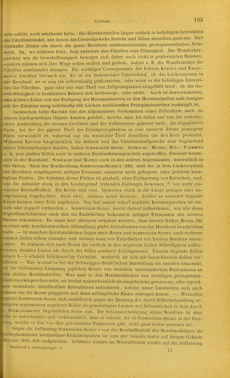 netz erfüllt, noch anerkannt hatte. Die Hornhautzellen liegen einfach in beliebigen Interslitien clerFibrillenbündel, aus denen das Cornealgewebe besteht und füllen dieselben ganz aus. Ihre Auslaufer bilden ein durch die ganze Hornhaut anastomosirendes protoplasmatisches Netz- jwerk. Da, wo letzteres fehlt, liegt zwischen den Fibrillen eine Flüssigkeit. Die Wanderkör- perchen wie die Gewebsflüssigkeit bewegen sich daher auch nicht in präformirten Räumen, sondern müssen sich ihre Wege seihst suchen und graben, indem z. B. die Wanderzellen die Fibrillen auseinander drängen. Die wichtigen Consequenzen der Lehren Kühne's und Engel- UANs's leuchten hiernach ein. Es ist ein bedeutender Unterscliied, ob das Lückensystem in der Hornhaut, sei es nun ein selbstständig präformirtes, oder seien es die beliebigen Intersli- tien der Fibrillen, ganz oder nur zum Theil von Zellprotoplasma ausgefüllt wird, ob die Ge- websflüssigkeit in bestimmten Bahnen sich fortbewegt, oder nicht. Auch ist hervorzuheben, dass Kühne's Lehre von der Endigung der Hornhautnerven in den Hornhautzellen aufs Innigste mit der Existenz eineg vollständig alle Lücken ausfüllenden Protoplasmanetzes verknüpft ist. Inzwischen hatte Ranvier uns das allgemeinere Vorkommen einer Zellenform auch im Innern bindegewebiger Organe kennen gelehrt, welche man bis dahin nur von der endothe- lialen Auskleidung der serösen Cavitäten und der Gefässräume gekannt hatte , die abgeplattete Form, bei der der gi;psste Theil des Zellenprotoplasmas in eine äusserst dünne homogene Platte veiwandelt ist, während nur ein minimaler Theil desselben um den Kern persistirt. Während Ranvier hauptsächlich die Sehnen und das Unterhautzellgewebe zum Gegenstand seiner Untersuchungen machte, haben Schweigger-Seidel, Schwalbe , Michel, Boll , Flemming u. A. jene platten Zellen auch in anderen Bindesubstanzgeweben angetrofTen, Ersterer beson- ders in der Hornhaut, Schwalbe und Michel auch in den andern Augenhäuten, namentlich in der Sklera. Nach der Beschreibung Schweigger-Seidel's (222) sind die in dem Lückensystem ider Hornhaut eingelagerten zelhgen Elemente »äusserst zarte gebogene oder gefaltete kern- haltige Platten. Die Substanz dieser Platten ist glashell, ohne Einlagerung von Körnchen, und, »wie die mitunter stark in den Vordergrund tretenden Faltungen beweisen (?) von mehr ela- stischer Beschaffenheit. Die Kerne sind oval, bisweilen stark in die Länge gezogen oder un- regelmässig eingebuchtet. Auch zwei, alsdann meist kleinere, dichter an einander liegende Kerne können einer Zelle angehören. Das fast immer scharf markirte Kernkörperchen ist ein- fach oder doppelt vorhanden.« Schweigger-Seidel macht darauf aufmerksam, wie alle diese Eigenthümlichkeiten auch den als Endothelien bekannten zelligen Elementen der serösen Räume zukommen. Es muss hier übrigens erwähnt werden , dass bereits früher Hoyer (98) n einer sehr beachtenswerthen Abhandlung platte Zellenformen aus der Hornhaut beschrieben hatte. — In manchen Hornhautlücken liegen nach Höver und Schweigger-Seidel auch mehrere solcher Zellen neben einander und Stessen dann wie Endothelien mit breiten Rändern anein- ander. So erklären sich nach Hoyer die vielfach in den negativen hellen Silberfiguren auftre- tenden dunklen Linien als durch das Silber markirte Zellengrenzen. Einzeln liegende Zellen zeigen 3—5 schmale brückenartige Fortsätze, wodurch sie sich mit benachbarten Zellen ver- binden. — Das, worauf es bei der Schweigger-Seidel'schen Darstellung am meisten ankommt, st die vollständige Läugnung jeglichen Restes von weichem unverändertem Protoplasma an den platten Hornhautzellen. Was man in den Hornhautlücken von strahligen protoplasma- ihnlichen Körperchen sehe, sei höchst wahrscheinlich als ausgetretene geronnene, oder irgend- wie veränderte interfibrilläre Kittsubsfanz aufzufassen, welche unter Umständen sich auch äinmal um die Kerne gruppiren und dann zellengleiche Bilder erzeugen könne. — Weiterhin spricht Schweigger-Seidel sich ausführlich gegen die Deutung der durch Silberbehandlung er- ieugten sogenannten negativen Bilder als präexistenter Lücken mit Saftcanälchen in dem durch V. Recklinghausen begründeten Sinne aus. Die Schlussformulirung seiner Resullate ist aber eine so unbestimmte und verklausulirte, dass es .scheint, als ob Schweigger-Seidel in der Deu- tung, welche er den von ihm gewonnenen Präparaten gibt, nicht ganz sicher gewesen sei. Gegen die Auffassung Schweigger-Seidel's von der BeschalTenheit der Hornhautkörper als orotoplasmaloser kernhaltiger Endothelplatten ist nun der neueste Autor auf diesem Gebiete Rollett (205, 206) aufgetreten. Letzterer kommt im Wesentlichen wieder auf die Auffassung Handbuch d. Oplitalmologio. I. 13