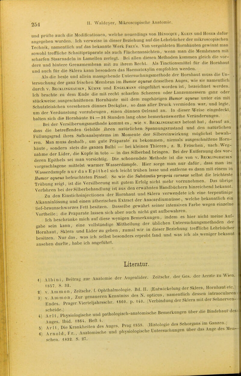 9^^! II. WnUleyer, Mikroscopisclic Analoniic. und prüflc auch die Modifieationen, welche neuerdings von Hknocquk, Klein und Höver dafür angegeben wurden. Ich verweise in dieser Beziehung auf die Lehrbücher der mikroscopisclicii Technik, namontlich auf das bekannte Werk Frey'«. Von vergoldeten Hornhäuten gewinnt man sowohl trolTlichc Scbnittpriiparate als auch Flächenansichten, wenn man die Membranen mit scharfen Staarnadeln in Lamellen /erlegt. Bei allen diesen Methoden kommen gleich die vor- dere und hintere Grenzmembran mit zu ihrem Recht. Als Tinctionsmittel für die Hornhaut und auch für die Sklera kann besonders das Haematoxylin empfohlen werden. Als die beste und allein massgebende Unlersuchungsmethode der Hornhaut muss die Un- tersuchung der ganz frischen Mend)ran im Humor aqueus desselben Auges, wie sie namentlich durch V. Recklinghausen , Kühne und Engeliiann eingeführt worden ist, bezeichnet werden. Ich brachte zu dem Ende die mit recht scharfen Scheeren oder Lanzenmessern ganz oder stückweise ausgeschnittenen Hornhäute mit dem zugehörigen Humor aqueus unter em mit Schutzleistchen versehenes dünnes Deckglas, so dass aller Druck vermieden war, und legte, um der Verdunstung vorzubeugen, einen dünnen Oelrand an. In dieser Weise emgedeckl, hallen sich die Hornhäute 24 - 36 Stunden lang ohne bemerkenswerthe Veränderungen. Bei der Versilberungsmethode kommt es , wie v. Recklinghausen betont hat, darauf an, dass die betreflfenden Gebilde ihren natürlichen Spannungszustand und den natürlichen FüllunS°rad ihres Saftcanalsystems im Momente der Silbereinwirkung möglichst bewah- • ren Man muss deshalb, um gute Präparate zu bekommen, niemals ausgeschnittene Horn- häute, sondern stets die ganzen Bulbi - bei kleinen Thieren, z. B. Fröschen, nach.Weg- nahme der Lider, die Köpfe in toto - in das Silberbad bringen. Bei der Entfernung des vor- deren Epithels sei man vorsichtig. Die schonendste Methode ist die von v. Recklinghacsen vorgeschlagene mittelst warmer Wasserdämpfe. Hier sorge man nur dafür, dass man im Wasserdampfe nur das Epi thel sich leicht trüben lasse und entferne es dann mit emem .n Humor aqueus befeuchteten Pinsel. So wie die Subslantia propria corneae selbst die leichteste Trübung zeigt, ist die Versilberung mit gutem Erfolg nicht mehr vorzunehmen. Das übrige Verfahren bei der Silberbehandlung ist aus den erwähnten Handbüchern hinreichend bekannt. Zu den Einstichsinjectionen der Hornhaut und Sklera verwendete ich eine terpentmige Alkanninlösung und einen ätherischen Extract der Anacardiumnüsse, welche bekanntlich ein tief-braunschwarzes Fett besitzen. Dasselbe gewährt seiner intensiven Farbe wegen einzelne Vortheile ; die Präparate lassen sich aber auch nicht gut aufbewahren. Ich beschränke mich auf diese wenigen Bemerkungeu, indem es hier nicht meine Auf- gabe sein kann eine vollständige Mittheilung der üblichen Untersuchungsmethoden der Hornhau , Sk er'a und Lider zu geben, zumal wir in dieser Beziehung tremiche Lehrbucher besitzen. Nur das, was ich selbst besonders erprobt fand und was ich als.w^emger bekann, ansehen durfte, habe ich angeführt. Literatur. 1) Albini, Beitrag zur .Anatomie der Augenlider. Zeitscbr. der Ges. der Aerzle zu Wien. rAmmo'n Zeitscbr. f. Ophthalmologie. Bd. II. (Entwickelung der Sklera. Hornhaut etc.) 3 V Au mon' Zur genaueren Kennlniss des N. opticus, namentlich dessen mtraocularen, Endes. Prager Vierteljahrsschr. 1860. p. 140. (Verbindung der Sklera mit der Sehnerven- 4) Tri 'physiologische und pathologisch-anatomische Bemerkungen über die Bindehaufdes . f u''n'^'t^nkheiren de; Au-es Pra. 1858. (Histologie des Sehorgans im Ganzen.. :! ;i:l^ld:^^ An:;i:lS::ml physlologisch^ Untersuchungen über das Auge des Men- .sehen. 1832. S. 27.