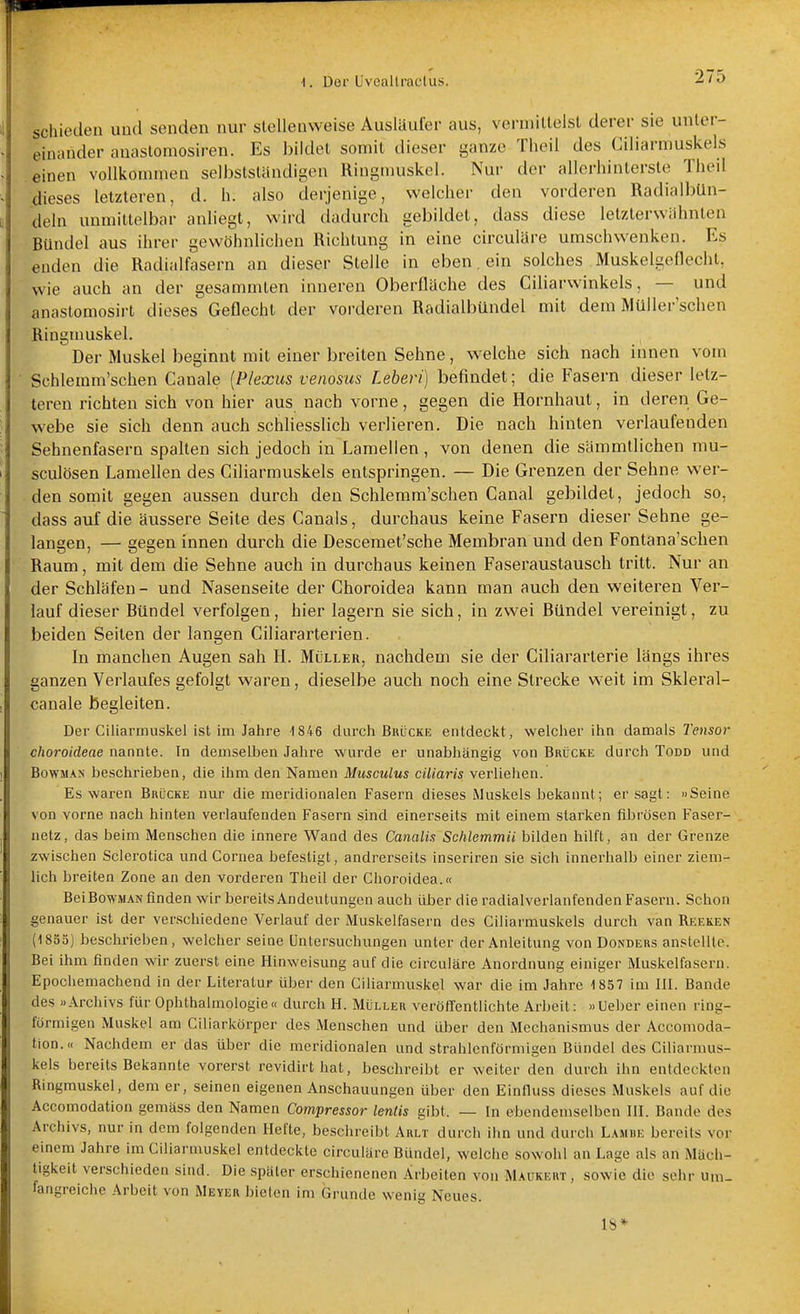 schioden und senden nur stellenweise Ausläufer aus, veruiillelsl derer sie unter- einander anaslomosiren. Es bildet somit dieser ganze Theil des Ciliarmuskels einen vollkommen selbslstandigen Ringmuskel. Nur der allerhintersle Theil dieses letzteren, d. h. also derjenige, weleher den vorderen RadialbUn- deln unmittelbar anliegt, wird dadurch gebildet, dass diese letzterwähnten Bündel aus ihrer gewöhnlichen Richtung in eine circuläre umschwenken. Es enden die Radialfasern an dieser Stelle in eben, ein solches Muskelgeflecht, wie auch an der gesammten inneren Oberfläche des Ciliarwinkels, — und anastomosirt dieses Geflecht der vorderen Radialbündel mit dem Müller'schen Ringmuskel. Der Muskel beginnt mit einer breiten Sehne, welche sich nach innen vom Schlemm'schen Canale {Plexus venosus Lehevi) befindet; die Fasern dieser letz- teren richten sich von hier aus nach vorne, gegen die Hornhaut, in deren Ge- webe sie sich denn auch schliesslich verlieren. Die nach hinten verlaufenden Sehnenfasern spalten sich jedoch in Laraellen , von denen die sämmtlichen mu- sculösen Lamellen des Ciliarmuskels entspringen. — Die Grenzen der Sehne wer- den somit gegen aussen durch den Schlemm'schen Canal gebildet, jedoch so, dass auf die äussere Seite des Canais, durchaus keine Fasern dieser Sehne ge- langen, — gegen innen durch die Descemet'sche Membran und den Fontana'schen Raum, mit dem die Sehne auch in durchaus keinen Faseraustausch tritt. Nur an der Schläfen- und Nasenseite der Choroidea kann man auch den weiteren Ver- lauf dieser Bündel verfolgen, hier lagern sie sich, in zwei Bündel vereinigt, zu beiden Seilen der langen Ciliararterien. In manchen Augen sah H. Müller, nachdem sie der Ciliararterie längs ihres ganzen Verlaufes gefolgt waren, dieselbe auch noch eine Strecke weit im Skleral- canale begleiten. Der Ciliarmuskel ist im Jahre i846 durch Brücke entdeckt, welcher ihn damals 7'eji5or choroideae nannte. In demselben Jahre wurde er unabhängig von Brücke durch Todd und BowMAs beschrieben, die ihm den Namen Musculus cUiaris verliehen. Es waren Brücke nur die meridionalen Fasern dieses Muskels bekannt; er sagt: »Seine von vorne nach hinten verlaufenden Fasern sind einerseits mit einem starken fibrösen Faser- netz, das beim Menschen die innere Wand des Canalis Schlemmii bilden hilft, an der Grenze zwischen Sclerotica und Cornea befestigt, andrerseits inseriren sie sich innerhalb einer ziem- lich breiten Zone an den vorderen Theil der Choroidea.« BeiBowMAN finden wir bereits Andeutungen auch über die radialverlanfenden Fasern. Schon genauer ist der verschiedene Verlauf der Muskelfasern des Ciliarmuskels durch van Reeken (1853) beschrieben, welcher seine Untersuchungen unter der Anleitung von Donders anstellte. Bei ihm finden wir zuerst eine Hinweisung auf die circuläre Anordnung einiger Muskelfasern. Epochemachend in der Literatur über den Ciliarmuskel war die im Jahre 1857 im III. Bande des »Archivs für Ophthalmologie« durch H. Müller veröffentlichte Arbeit: »Ueber einen ring- förmigen Muskel am Ciliarkörper des Menschen und über den Mechanismus der Accomoda- tion.« Nachdem er das über die meridionalen und strahlenförmigen Bündel des Ciliarmus- kels bereits Bekannte vorerst revidirthat, beschreibt er weiter den durch ihn entdeckten Ringmuskel, dem er, seinen eigenen Anschauungen über den Einfiuss dieses Muskels auf die Accomodation gemäss den Namen Compressor lentis gibt. — In ebendemselben III. Bande des Archivs, nur in dem folgenden Hefte, beschreibt Arlt durch ihn und durch Lamue bereits vor einem Jahre im Ciliarmuskel entdeckte circuläre Bündel, welche sowohl an Lage als an Mäch- tigkeit verschieden sind. Die später erschienenen Arbeiten von Maükert , sowie die sehr um- fangreiche Arbeit von Meyer bieten im Grunde wenig Neues. IS*