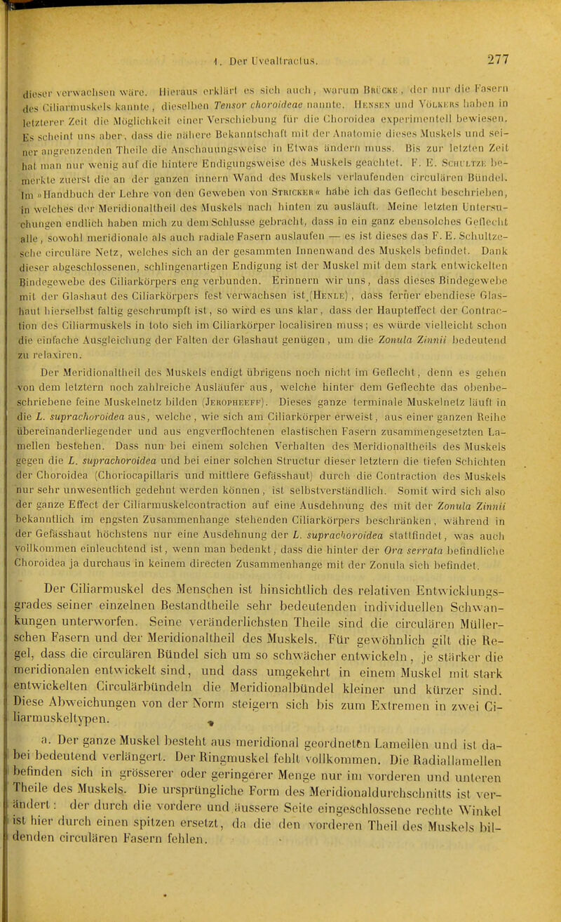 dieser verwachsen wäre. Hieraus orlvlürt es siel» mich, warum Bkückk , der mir die Käsern des Ciliarnuiskeis kannte, dieselhen Tensor choroideae nannte. Hunsen und Völkicks iiai)en in letzterer Zeil die Mögliciikeil einer Verscliiel)ung für die Choroidea experimentell bewiesen. Es scheint uns aber, dass die nähere Bekanntschaft mit der Anatomie dieses Muskels und sei- ner aiigrenzondcn Theile die Anschaunnfisweise in ßlwas ändern muss. Bis zur letzten Zeit hat man nur wenit; auf die hintere Endif^ungsweisc des Muskels j^eachtet. F. E. Sciu-ltzk be- merkte zuerst die an der ganzen innern Wand des Muskels verlaufenden circularen Bündel. 'Im »Handbuch der Lehre von den Geweben von Stuickkr« häbe ich das Geflecht beschrieben, in welches d(>r Meridionaltheil des Muskels nacli hinten zu ausläuft. Meine letzten Untersu- chungen endlich haben mich zu dem Schlüsse gebracht, dass in ein ganz ebensolches Geflecht alle, sowohl meridionale als auch radiale Fasern auslaufen — es ist dieses das F. E. Schultzo- sche circuläre Netz, welches sich an der gesammten Innenwand des Muskels befindet. Dank dieser abgeschlossenen, schlingenartigen Endigung ist der Muskel mit dem stark entwickelten Bindegewebe des Ciliarkörpers eng verbunden. Erinnern wir uns, dass dieses Bindegewebe mit der Glashaut des Ciliarkörpers fest verwachsen ist_(HENLE), dass ferner ebendiese Glas- haul liierselbst faltig geschrumpft ist, so wird es uns klar, dass der Haupteflect der Contrac- tion des Ciliarmuskels in toto sich im Ciliarkörper localisiren muss; es würde vielleicht schon die einfache Ausgleichung der Falten der Glashaut genügen , um die Zomda Zinnii bedeutend zu relaxircn. Der Meridionaltheil des Muskels endigt übrigens noch nicht im Geflecht, denn es gehen -von dem letztern noch zahlreiche Ausläufer aus, welche hinter dem Geflechte das obenbe- schriebene feine Muskelnelz bilden (Jeropheeff). Dieses ganze terminale Muskelnetz läufl in die L. suprachoroidea aus, welche , wie sich am Ciliarkörper erweist, aus einer ganzen Reihe übereinanderliegender und aus engverflochtenen elastischen Fasern zusammengesetzten La- mellen bestehen. Dass nun bei einem solchen Verhalten des Meridionaltheils des Muskels gegen die L. suprachoroidea und bei einer solchen Structur dieser letztern die tiefen Schichten der Choroidea (Choriocapillaris und mittlere Gefässhaut) durch die Contraction des Muskels nur sehr unw^esentlich gedehnt werden können , ist selbstverständlich. Somit wird sich also der ganze Effect der Ciliarmuskelcontraction auf eine Ausdehmmg des mit der Zonula Zinnii bekanntlich im eng.sten Zusammenhange stehenden Ciliarkörpers beschränken, während in der Gefässhaut höchstens nur eine Ausdehnung der L. suprachoroidea stattfindet, was auch vollkommen einleuchtend ist, wenn man bedenkt, dass die hinler der Ora serrata befindliche Choroidea ja durchaus in keinem directen Zusammenhange mit der Zonula sich befindet. Der Ciliarmuskel des Menschen ist hinsichtlich des relativen Entwicklungs- grades seiner einzelnen Bestandtheile sehr bedeutenden individuellen Schwan- kungen unterworfen. Seine verändeiiichsten Theile sind die circularen Müller- schen Fasern und der Meridionaltheil des Muskels. Für gewöhnlich gilt die Re- gel, dass die circularen Bündel sich um so schwächer entwickeln, je stürker die meridionalen entwickelt sind, und dass umgekehrt in einem Muskel mit stark entwickelten Circulärbündeln die Meridionalbündel kleiner und kürzer sind. Diese Abweichungen von der Norm steigern sich bis zum Extremen in zw ei Ci- liarmuskeltypen. , a. Der ganze Muskel besteht aus meridional geordneten Lamellen und ist da- bei bedeutend verlängert. Der Ringmuskel fehlt vollkommen. Die Radiallamellen befinden sich in grösserer oder geringerer Menge nur im vorderen und unteren Theile des Muskels. Die ursprüngliche Form des Meridioualdurchschnitts ist ver- ändert : der durch die vordere und äussere Seile eingeschlossene rechte Winkel ist hier durch einen spitzen ersetzt, da die den vorderen Theil des Muskels bil- denden circulären Fasern fehlen.
