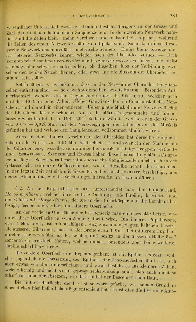 wesentlicher Unterschied zwischen beiden besteht übi-igens in der Grösse und Zahl der in ihnen belindlichen Ganglienzellen. In dem zweiten Netzwerk näm- lich sind die Zellen klein, mehr vereinzelt und nieistentheils bipolar, während die Zellen des ersten Netzwerkes häufig niultipolar sind. Somit kann man dieses zweite Netzwerk das niusculäre, motorische nennen. Einige kleine Zweige die- ses letzteren Netzwerks kehren wieder nach der Choroidea zurück. — Doch konnten wir diese Rami recurrenles nur bis zui- Ora serrata verfolgen, und bleibt es einstweilen schwer zu entscheiden, ob dieselben blos der Verbindung zwi- schen den beiden Netzen dienen, oder etwa für die Muskeln dei- Choroidea be- stim?nt sein sollten. Schon längst ist es bekannt, dass in den Nerven der Choroidea Ganglien- zellen enthalten sind, — so erw'ähnt derselben bereits Krause . Besondere Auf- merksamkeit wendete diesem Gegenstande zuerst Ii. Müli.ek zu, welcher noch im Jahre 1859 in einer Arbeit »Ueber Ganglienzellen im Ciliarmuskel des Men- schen« und darauf in einer anderen «Ueber glatte Muskeln und Nervengeflechte der Choroidea des menschlichen Auges (H. Müllers gesammelte und hinter- lassene Schriften Bd. I, p. 198—201) Zellen erwähnt, welche er in der Grösse von 0,016 — 0,025 Mm. auf den Verzweigungen der Ciliarnerven des Muskels gefunden hat und welche den Ganglienzellen vollkommen ähnlich waren. kAuch in den hinteren Abschnitten der Choroidea hat derselbe Ganglien- ^llen in der Grösse von 0,04 Mm. beobachtet, — und zwar »in den Stämmchen er Ciliarnerven«, woselbst sie mitunter bis zu »20 in einige Gruppen vertheilt« sind. Schweigger, Saemisch und Krause haben diese Beobachtung Müller's spä- ter bestätigt. ScnwEiGGER beschreibt ebensolche Ganglienzellen auch noch in der Gefässschicht (»innerste Gefässschicht«, wie er dieselbe nennt) der Choroidea. In der letzten Zeit hat sich mit dieser Frage bei mir Jeropheeff beschäftigt, aus dessen Abhandluag wir die Zeichnungen hierselbst im Texte anführen. §2. An der Regenbogenhaut unterscheidet man den Pupillarrand, Maigo pupillaris, welcher ihre centrale Oeffnuug, die Pupille, begrenzt, und den Ciharrand, Margo ciliaris, der sie an den Ciliarkörper und die Hornhaut be- festigt; ferner eine vordere und hintere Oberfläche. An der vorderen Oberfläche der Iris bemerkt man eine gezackte Leiste, wo- durch diese Oberfläche in zwei Zonen getheilt wird. Die innere, Pupillarzone, etwa 1 Mm. breit, ist mit strahligen, eng zusammengelegten Fältchen besetzt^ die äussere, Ciliarzone, misst in der Breite etwa 3 Mm? (bei mittlerem Pupillen- durchmesser von 4 Mm. an der Leiche)^und besitzt in der äusseren Hälfte 5- 7 concentrisch geordnete Falten, welche immer, besonders aber bei erweiterter Pupifle scharf hervortreten. Die vordere Oberfläche der Regenbogenhaut ist mit Epithel bedeckt, wel- ches eigentlich die Fortsetzung des Epithels der Descemet'schen Haut ist. sich aber etwas von ihm unterscheidet, und zwar besteht es aus kleineren Zellen welche körnig und nicht so ausgeprägt sechswinkelig sind, sich auch nicht so scharf von emander absetzen , wie das Epithel der Descemet'schen Haut. Die hintere Oberfläche der Iris ist schwarz gefärbt, was seinen Grund in emer dicken hier befindlichen Pigmentschicht hat; es ist dies die Uvea der Auto-