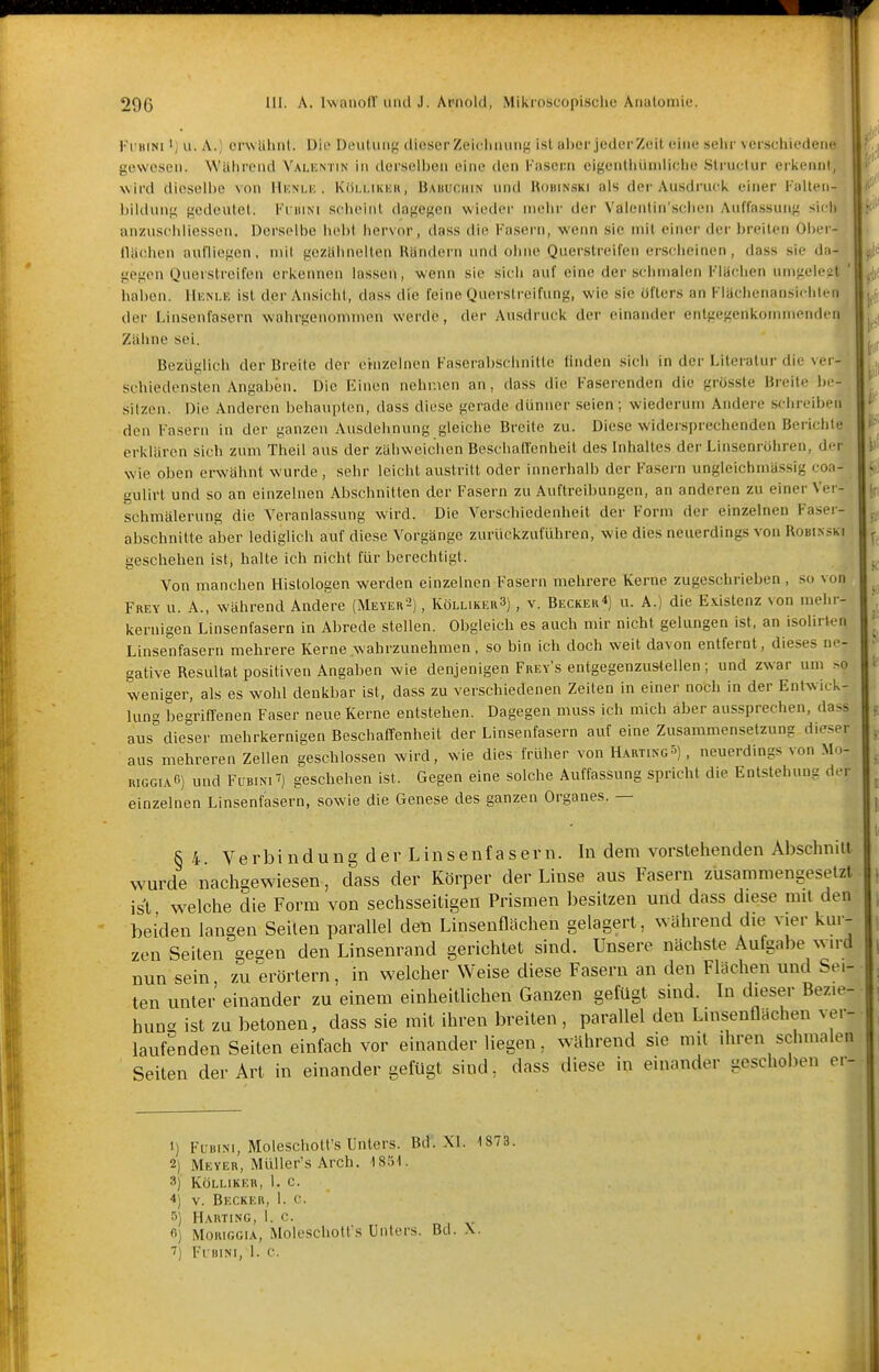 Ki'BiNi 'j II. A.) cnvlilint. Uio Deutung dieserZeiclinung ist aber jederzeit eine sehr verschiedene! gewesen. Wahrend Valentin in derselben eine den [''asern eigenthüniliclie Struclur erkennt, wird dieselbe von Hi-nlk , Kiii.i.nciiH, Baiiuchin und Roimnski als der Ausdruck einer Falten- bilduni; gedeutet. Ki iiiNi sclieinl dagegen wieder mehr der Valentin'schen Auflassung sich anzuschliessen. Derselbe hebt hervor, dass die l-'asern, wenn sie mit einer der breiten OI)er- tUichen aufliegen, niil geztihnelten Rändern und ohne Quer.streifen erscheinen, dass sie da- gegen Querslroifon erkennen lassen, wenn sie sich auf eine der schmalen Flachen umgelegt ' haben. IIuni.e ist der Ansicht, dass die feine Querstreifung, wie sie öfters an Klächenansichlen ^ der Linsenfa.sern wahrgenommen werde, der Ausdruck der einander entgegenkommenden Zähne sei. Bezuglich der Breite der etnzelnen Faserabschnitte linden sich in der Literatur die ver- schiedensten Angaben. Die Einen nehmen an, dass die Faserenden die grössle Breite Ix-- silzcMi. Die Anderen behaupten, dass diese gerade dünner seien; wiederum Andere schreiben den Fasern in der ganzen Ausdehnung gleiche Breite zu. Diese widersprechenden Berichte erklären sich zum Theil aus der zähweichen Beschaffenheit des Inhaltes der Linsenröhren, der wie oben erwähnt wurde, sehr leicht austritt oder innerhalb der Fasern ungleichmässig coa- gulirt und so an einzelnen Abschnitten der Fasern zu Auftreibungen, an anderen zu einer Vei - schmälerung die Veranla.ssung wird. Die Verschiedenheit der Form der einzelnen Faser- abschnitte aber lediglich auf diese Vorgänge zurückzuführen, wie dies neuerdings von Robi.nski geschehen ist, halte ich nicht für berechtigt. Von manchen Histologen werden einzelnen Fasern mehrere Kerne zugeschrieben , so von Frey u. A., während Andere (Meyer^) , Kölliker3) , v. Becker*) u. A.) die Existenz von mehr- kernigen Linsenfasern in Abrede stellen. Obgleich es auch mir nicht gelungen ist, an isolirten Linsenfasern mehrere Kerne wahrzunehmen, so bin ich doch weit davon entfernt, dieses ne- gative Resultat positiven Angaben wie denjenigen Frey's entgegenzustellen; und zwar um .so weniger, als es wohl denkbar ist, dass zu verschiedenen Zeiten in einer noch in der Entwick- lung begriffenen Faser neue Kerne entstellen. Dagegen muss ich mich aber aussprechen, dass aus dieser mehrkernigen Beschaffenheit der Linsenfasern auf eine Zusammensetzung dieser aus mehreren Zellen geschlossen wird, wie dies früher von Hartings) , neuerdings von Mo- RiGGiA«) und FuBiNiT) geschehen ist. Gegen eine solche Auffassung spricht die Entstehung der einzelnen Linsenfasern, sowie die Genese des ganzen Organes. — § 4 Verbindung der Linsenfasern. In dem vorstellenden Abschnitt wurde nacligewiesen, dass der Körper der Linse aus Fasern zusammengesetzt ist welche die Form von sechsseitigen Prismen besitzen und dass diese mit den beiden langen Seiten parallel den Linsenflächen gelagert, während die vier kur- zen Seiten gegen den Linsenrand gerichtet sind. Unsere nächste Aufgabe wird nun sein, zu erörtern, in welcher Weise diese Fasern an den Flächen und Sei- ten unter einander zu einem einheitlichen Ganzen gefügt sind. In dieser Bezie- hung ist zu betonen, dass sie mit ihren breiten, parallel den Linsenflächen ver- laufenden Seiten einfach vor einander liegen, während sie mit ihren schmalen Seiten der Art in einander gefügt sind, dass diese in einander geschoben ci- 1) FuitiM, Moleschott's Unters. Bd. XL 1873. 2) Meyer, MüUer's Arch. ISIH. 3) KÖLLIKER, 1. C. 4) V. Becker, 1. c. 5) Harting, 1. c. fi) MoRiGGiA, Moleschott's Unters. Bd. .\. 7) Fl-BINI, 1. c.