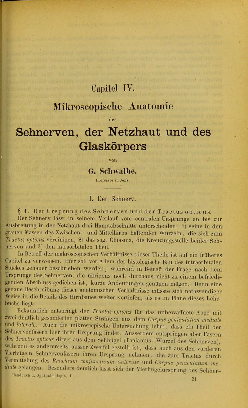 Mikroscopische Anatomie des Sehnerven, der Netzhaut und des Glaskörpers von Gr. Schwalbe. Professor in Jena. I. Der Sehnerv. § 1. Der Ursprung des Sehnerven und der Tractus opticus. Der Sehnerv lässt in seinem Verlauf vom centralen Ursprünge an bis zur Ausbreitung in der Netzhaut drei Hauptabschnitte unterscheiden: 1) seine in den grauen Massen des Zwischen- und Mittelhirns haftenden Wurzeln, die sich zum Tractus opticus vereinigen, 2) das sog. Chiasma, die Kreuzungsstelle beider Seh- nerven und 3) den intraorbitalen Theil. In Betreff der makroscopischen Verhältnisse dieser Theile ist auf ein früheres Capitel zu verweisen. Hier soll vor Allem der histologische Bau des intraorbitalen Stückes genauer beschrieben werden, während in Betreff der Frage nach dem Ursprünge des Sehnerven, die übrigens noch durchaus nicht zu einem befriedi- genden Abschluss gediehen ist, kurze Andeutungen genügen mögen. Denn eine genaue Beschreibung dieser anatomischen Verhältnisse müsste sich nothwendiger Weise in die Details des Hirnbaues weiter vertiefen, als es im Plane dieses Lehr- buchs hegt. Bekanntlich entspringt der Tractus opticus für das unbewaffnete Atige mit zwei deutlich gesonderten platten Strängen aus dem Corpus geniculatum mediole md laterale. Auch die mikroscopische Untersuchung lehrt, dass ein Theil der Sehnervenfasern hier ihren Ursprung findet. Ausserdem entspringen aber Fasern des Traclics opticus direct aus dem Sehhügel (Thalamus-Wurzel des Sehnerven] Während es andererseits ausser Zweifel gestellt ist, dass auch aus den vorderen Vierhügeln Sehnervenfasern ihren Ursprung nehmen, die zum Tractus durch VermiLtelung des Brachium conjunclivum anterius und Corpus (jcnicu/atum me- diale gelangen. Besonders deutlich lässt sich der VierhTlgelursprung des Sehner- Handbuch d. Ophtlialmologie. 1.