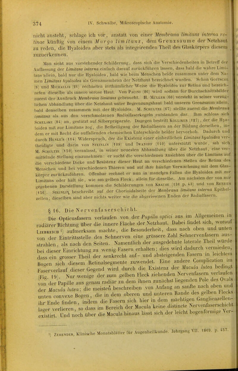 nicht ansteht, schlage ich vor, anstatt von einer Membrana limitans interna re- tinae künftig von emem Mar go limitans, dem Grenz säume der Netzhaut zu reden, die Hyaloidea aber stets als integrirenden Theil des Glaskürpers diesem zuzuerkennen. Man siebt aus vorstebender Scbilderung, dass sicb'die Verschiedenheiten in Betreir der Auffassung der Limitans interna einfach darauf zurückfüln-en lassen, dass bald die wahre Limi- tans allein, bald nur die Hyaloidea, bald wie beim Menschen beide zusammen unter dem Na- men Limitans hyatoidea als Grcnzmembfan der Netzhaut bezeichnet wurden. Schon Gott.schk (8) und Michaelis (21) rechneten irrthümlicher Weise die Hyaloidea zur Retina und bezeich- neten dieselbe als innere seröse Haut. Von Pacini (26) wird sodann für Durchscbnitlshilder zuerst der Ausdruck Membrana limitans gebraucht. H. Müller (60) versteht in seiner vorzüg- lichen Abhandlung über die Netzhaut unter Begrenzungshaut bald unseren Grenzsaum allein, bald denselben zusammen mit der Hyaloidea. M. Sciiultze (67) stellte zuerst die Membrana limitans als aus den verschmolzenen Radialfaserkcgeln entstanden dar. Ihm schloss sich SCHELSKE (84) an, gestützt auf Silberpräparate. Dagegen bestritt Kölliker (127), der die Hya- loidea mit zur Limitans zog, die Betheiligung der Radialfasern an der Bildung derselljcn, in- dem er mit Recht die auffallenden chemischen Unterschiede beider hervorhob. Dadurch und durch Henle's (114) Widerspruch, der die Existenz einer einheitlichen Limitans hyaloidea ver- theidigte und darin von Steinlin (108) und Iwakoff (140) unterstützt wurde, sah sich. M. ScHULTZE (150) veranlasst, in seiner neuesten Abhandlung über die Netzhaut, eine ver- mittelnde Stellung einzunehmen: er sucht die verschiedenen Ansichten über die Limitans auf die verschiedene Dicke und Resistenz dieser Haut an verschiedenen Stellen der Retina des Menschen und bei verschiedenen Thieren und auf ihre häufige Verwachsung mit dem Glas- körper zurückzuführen. Offenbar rechnet er nun in manclien Fällen die Hyaloidea mit zur Limitans oder hält sie, wie am gelben Fleck, allein für dieselbe. Am nächsten der von mir gegebenen Darstellung kommen die Schilderungen von Krause (131 p. 43) und von Retzius (156) STEiNLifi beschreibt auf der Gliorioidalseite der Membrana limitans interna Epilhel- zellen; dieselben sind aber nichts weiter wie die abgerissenen Enden der Radialfasern. § 16. Die Nervenfaserschicht. Die Opticusfasern verlaufen von der Papilla optici aus im Allgemeinen in radiärer Richtung über die innere Fläche der Netzhaut. Dabei findet sich, worauf Liebreich 1) aufmerksam machte, die Besonderheit, dass nach oben und unten von der Eintrittsstelle des Sehnerven eine grössere Zahl Sehnervenfasern aus- strahlen, als nach den Seiten. Namentlich der ausgedehnte laterale The.l wurde bei dieser Einrichtung zu wenig Fasern erhalten; dies wird dadurch vermieden, dass ein grosser Theil der senkrecht auf- und absteigenden Fasern in leichtem Boaen sich diesem Retinalsegmente zuwendet. Eine andere Comphcation im Faserverlauf dieser Gegend wird durch die Existenz dev Macula lutea bedingt IFia 19). Nur wenige der zum gelben Fleck ziehenden Nervenfasern verlaufen von der Papille aus genau radiär zu dem ihnen zunächstliegenden Pole dos Ovals der Mac^ä!lutea: £e meisten beschreiben von Anfang an sanfte nach oben und unlen convexe Bogen, die in dem oberen und unteren Rande des gelben Heck, ihr Ende finden, ind^m die Fasern sich hier in dem mächtigen Ganglienze len- ager verlieren, dass im Bereich der Macula keine disUncte Nervenfasersch.o t existirt Und noch über die Macula hinaus lässt sich der leicht bogenförmige ^ o. - 1) Zehender iR, Klinische Monatsblälter für Augenheilkunde. Jahrgang VII. I8fi9. p. 457.