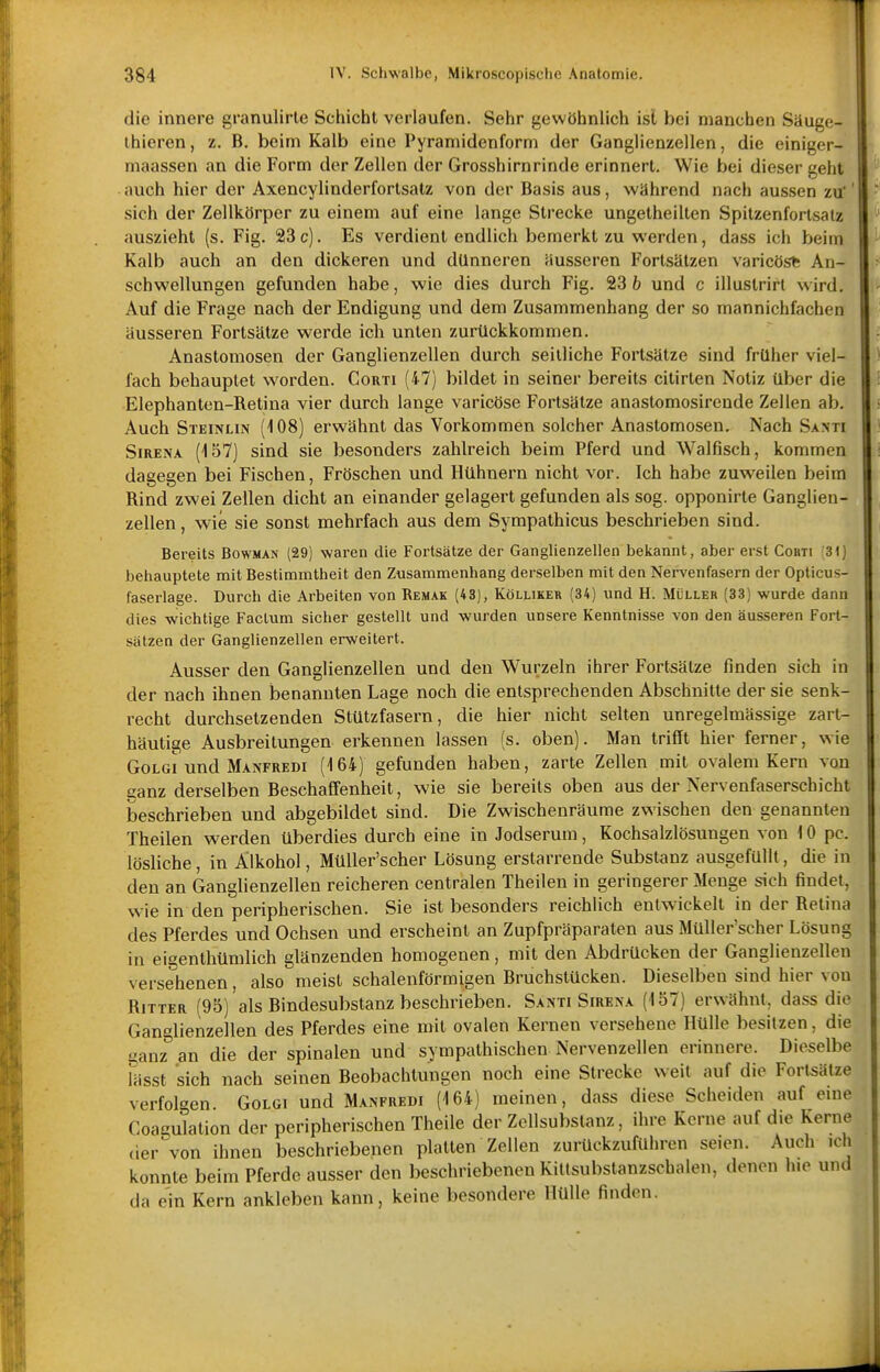 die innere granulirle Schiebt verlaufen. Sehr gewöhnlich isl bei manchen Säuge- ihieren, z. B. beim Kalb eine Pyramidenform der Ganglienzellen, die einiger- maassen an die Form der Zellen der Grosshirnrinde erinnert. Wie bei dieser geht auch hier der Axencylinderfortsatz von der Basis aus, während nach aussen zu* sich der Zellkörper zu einem auf eine lange Strecke ungetheilten Spitzenfortsatz auszieht (s. Fig. 23 c). Es verdient endlich bemerkt zu werden, dass ich beim Kalb auch an den dickeren und dünneren äusseren Fortsätzen varicös* An- schwellungen gefunden habe, wie dies durch Fig. 23 b und c illuslrirt wird. Auf die Frage nach der Endigung und dem Zusammenhang der so mannichfachen äusseren Fortsätze werde ich unten zurückkommen. Anastomosen der Ganglienzellen durch seilliche Fortsätze sind früher viel- fach behauptet worden. Corti (47) bildet in seiner bereits citirten Notiz über die Elephanten-Retina vier durch lange varicöse Fortsätze anastomosirende Zellen ab. Auch Steinlin (108) erwähnt das Vorkommen solcher Anastomosen. Nach Santi SiRENA (157) sind sie besonders zahlreich beim Pferd und Walfisch, kommen dagegen bei Fischen, Fröschen und Hühnern nicht vor. Ich habe zuweilen beim Rind zwei Zellen dicht an einander gelagert gefunden als sog. opponirte Ganglien- zellen , wie sie sonst mehrfach aus dem Syrapathicus beschrieben sind. Bereits Bowman (29) waren die Fortsätze der Ganglienzellen bekannt, aber erst Cobti (31) behauptete mit Bestimmtheit den Zusammenhang derselben mit den Nervenfasern der Opticus- faserlage. Durch die Arbeiten von Remak (43), Kölliker (34) und H. Müller (33) wurde dann dies wichtige Factum sicher gestellt und wurden unsere Kenntnisse von den äusseren Fort- sätzen der Ganglienzellen erweitert. Ausser den Ganglienzellen und den Wurzeln ihrer Fortsätze finden sich in der nach ihnen benannten Lage noch die entsprechenden Abschnitte der sie senk- recht durchsetzenden Stützfasern, die hier nicht selten unregelmässige zart- häutige Ausbreitungen erkennen lassen (s. oben). Man trifft hier ferner, wie GoLGi und Manfredi (164) gefunden haben, zarte Zellen mit ovalem Kern von eanz derselben Beschaffenheit, wie sie bereits oben aus der Nervenfaserschicht beschrieben und abgebildet sind. Die Zwischenräume zwischen den genannten Theilen werden überdies durch eine in Jodserum, Kochsalzlösungen von 10 pc. lösliche, in Alkohol, MüUer'scher Lösung erstarrende Substanz ausgefüllt, die in den an Ganglienzellen reicheren centralen Theilen in geringerer Menge sich findet, wie in den peripherischen. Sie ist besonders reichlich entwickelt in der Retina des Pferdes und Ochsen und erscheint an Zupfpräparaten aus MüUer'scher Lösun in eigenthümlich glänzenden homogenen, mit den Abdrücken der Ganglienzellen versehenen, also meist schalenförmigen Bruchstücken. Dieselben sind hier von Ritter (95) als Bindesubstanz beschrieben. Santi Sirena (157) erwähnt, dass die Ganglienzellen des Pferdes eine mit ovalen Kernen versehene Hülle besitzen, die ganz an die der spinalen und sympathischen Nervenzellen erinnere. Dieselbe Uisst sich nach seinen Beobachtungen noch eine Strecke weit auf die Fortsätze verfolgen Golgi und Manfredi (164) meinen, dass diese Scheiden auf eine Coagulation der peripherischen Theile der Zellsubstanz, ihre Kerne auf die Kerne der von ihnen beschriebenen platten Zellen zurückzuführen seien. Auch ich konnte beim Pferde ausser den beschriebenen Kittsubstanzschalen, denen hie und da ein Kern ankleben kann, keine besondere Hülle finden.