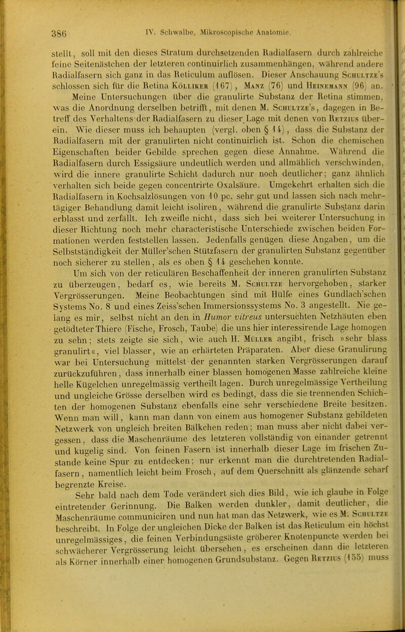 stellt, soll mit den dieses Stratum durchsetzenden Radialfasern durch zahlreiche feine Seitenästchen der letzteren continuirlich zusammenhUngen, wahrend andere Radialfasern sich ganz in das Reliculum auflösen. Dieser Anschauung Scuultze's schlössen sich für die Retina Kölliker (167) , Manz (76) und Heineman.x (96; an. Meine Untersuchungen Uber die granulirte Substanz der Retina stimmen, was die Anordnung derselben betrifft, mit denen M. Sciiultze's, dagegen in Re- treff des Verhaltens der Radialfasern zu dieser Lage mit denen vonRExzius über- ein. Wie dieser muss ich behaupten (vergl. oben § 14), dass die Substanz der Radialfasern mit der granulirten nicht continuirlich ist. Schon die chemischen Eigenschaften beider Gebilde sprechen gegen diese Annahme. Während die Radialfasern durch Essigsäure undeutlich werden und allmählich verschwinden, wird die innere granulirte Schicht dadurch nur noch deutlicher; ganz ähnlich verhalten sich beide gegen concentrirte Oxalsäure. Umgekehrt erhalten sich die Radialfasern in Kochsalzlösungen von 10 pc. sehr gut und lassen sich nach mehr- tägiger Rehandlung damit leicht isoliren, während die granulirte Substanz darin erblasst und zerfällt. Ich zweifle nicht, dass sich bei weiterer Untersuchung in dieser Richtung noch mehr characteristische Unterschiede zwischen beiden For- mationen werden feststellen lassen. Jedenfalls genügen diese Angaben, um die Selbstständigkeit der Müller'schen Stützfasern der granulirten Substanz gegenüber noch sicherer zu stellen, als es oben § 14 geschehen konnte. Um sich von der reticulären Reschaffenheit der inneren granulirten Substanz zu überzeugen, bedarf es, wie bereits M. Schultze hervorgehoben, starker Vergrösserungen. Meine Reobachtungen sind mit Hülfe eines Gundlach'schen Systems No. 8 und eines Zeiss'schen Immersionssystems No. 3 angestellt. Nie ge- lang es mir, selbst nicht an den in Humor vitreus untersuchten Netzhäuten eben getödteterThiere (Fische, Frosch, Taube) die uns hier interessirende Lage homogen zu sehn; stets zeigte sie sich, wie auch H. Müller angibt, frisch »sehr blass granulirt«, viel blasser, wie an erhärteten Präparaten. Aber diese Granulirung w^ar bei Untersuchung mittelst der genannten starken Vergrössemngen darauf zurückzuführen, dass innerhalb einer blassen homogenen Masse zahlreiche kleine helle Kügelchen unregelmässig vertheilt lagen. Durch unregelmässige Vertheilung und ungleiche Grösse derselben wird es bedingt, dass die sie trennenden Schich- ten der homogenen Substanz ebenfalls eine sehr verschiedene Rreite besitzen. Wenn man will, kann man dann von einem aus homogener Substanz gebildeten Netzwerk von ungleich breiten Rälkchen reden; man muss aber nicht dabei ver- gessen , dass die Maschenräume des letzteren vollständig von einander getrennt und kugelig sind. Von feinen Fasern-ist innerhalb dieser Lage im frischen Zu- stande keine Spur zu entdecken; nur erkennt man die durchtretenden Radial- fasern , namentlich leicht beim Frosch, auf dem Querschnitt als glänzende scharf begrenzte Kreise. Sehr bald nach dem Tode verändert sich dies Rild, wie ich glaube in Folge eintretender Gerinnung. Die Raiken werden dunkler, damit deutlicher, die Maschenräume communiciren und nun hat man das Netzwerk, wie es M. Schiltzk beschreibt. In Folge der ungleichen Dicke der Raiken ist das Reticulum ein höchst unregelmässiges, die feinen Verbindungsäsle gröberer Knotenpuncte werden bei schwächerer Vergrösscrung leicht übersehen, es erscheinen dann die letzteren als Körner innerhalb einer homogenen Grundsubslanz. Gegen Rktzuis (155) muss