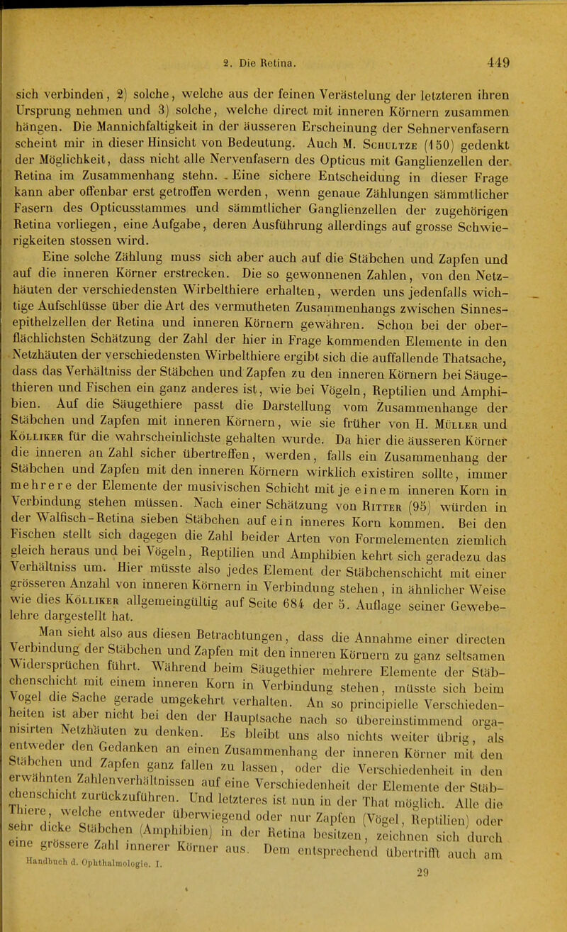 sich verbinden, 2) solche, welche aus der feinen Verästelung der letzteren ihren Ursprung nehmen und 3) solche, welche direct mit inneren Körnern zusammen hängen. Die Mannichfaltigkeit in der äusseren Erscheinung der Sehnervenfasern scheint mir in dieser Hinsicht von Bedeutung. Auch M. Sciiultze (150) gedenkt der Möglichkeit, dass nicht alle Nervenfasern des Opticus mit Ganglienzellen der. Retina im Zusammenhang stehn. . Eine sichere Entscheidung in dieser Frage kann aber offenbar erst getroffen werden, wenn genaue Zählungen sämmtlicher Fasern des Opticusslamraes und sämmtlicher Ganglienzellen der zugehörigen Retina vorliegen, eine Aufgabe, deren Ausführung allerdings auf grosse Schwie- rigkeiten Stessen wird. Eine solche Zählung muss sich aber auch auf die Stäbchen und Zapfen und auf die inneren Körner erstrecken. Die so gewonnenen Zahlen, von den Netz- häuten der verschiedensten Wirbelthiere erhalten, werden uns jedenfalls wich- tige Aufschlüsse über die Art des vermutheten Zusammenhangs zwischen Sinnes- epithelzellen der Retina und inneren Körnern gewähren. Schon bei der ober- flächlichsten Schätzung der Zahl der hier in Frage kommenden Elemente in den Netzhäuten der verschiedensten Wirbelthiere ergibt sich die auffallende Thatsache, dass das Verhältniss der Stäbchen und Zapfen zu den inneren Körnern beiSäuge- thieren und Fischen ein ganz anderes ist, wie bei Vögeln, Reptilien und Amphi- bien. Auf die Säugethiere passt die Darstellung vom Zusammenhange der Stäbchen und Zapfen mit inneren Körnern, wie sie früher von H. Müller und KöLLiKER für die wahrscheinlichste gehalten wurde. Da hier die äusseren Körner die inneren an Zahl sicher übertreffen, werden, falls ein Zusammenhang der Stäbchen und Zapfen mit den inneren Körnern wirklich existiren sollte, immer mehrere der Elemente der rausivischen Schicht mit je einem inneren Korn in Verbindung stehen müssen. Nach einer Schätzung von Ritter (95) würden in der Walfisch-Retina sieben Stäbchen auf ein inneres Korn kommen. Bei den Fischen stellt sich dagegen die Zahl beider Arten von Formelementen ziemlich gleich heraus und bei Vögeln, Reptilien und Amphibien kehrt sich geradezu das Verhältmss um. Hier müsste also jedes Element der Stäbchenschicht mit einer grösseren Anzahl von inneren Körnern in Verbindung stehen , in ähnlicher Weise wie dies KoLLiKER allgemeingültig auf Seite 684 der 5. Auflage seiner Gewebe- lehre dargestellt hat. Man sieht also aus diesen Betrachtungen, dass die Annahme einer directen Verbrndung der Stäbchen und Zapfen mit den inneren Körnern zu ganz seltsamen ^Vidersprüchen führt. Während beim Säugethier mehrere Elemente der Stäb- chensch.cht mit einem inneren Korn in Verbindung stehen, müsste sich beim Vogel die Sache gerade umgekehrt verhalten. An so principielle Verschieden- heiten ist aber nicht bei den der Hauptsache nach so übereinstimmend orga- nis.rlen Netzhäuten zu denken. Es bleibt uns also nichts weiter übrig, als entweder den Gedanken an einen Zusammenhang der inneren Körner mit den Stäbchen und Zapfen ganz fallen zu lassen, oder die Verschiedenheit in den . hrn. h u r/'' ''^^''''^ Verschiedenheit der Elemente der Släb- chenschicht zurückzuführen. Und letzteres ist nun in der That möglich. Alle die set'diUrsrhr*'''u'' überwiegend oder nur Zapfen (Vögel, Reptilien) oder senr dicke Stäbchen (Amphibien in der Retina besitzen, zeichnen sich durch eine grossere Zahl innerer Körner aus. Dem entsprecheiul übertrifft -Ih am Handbuch d. Ophthalmologie. I. 29