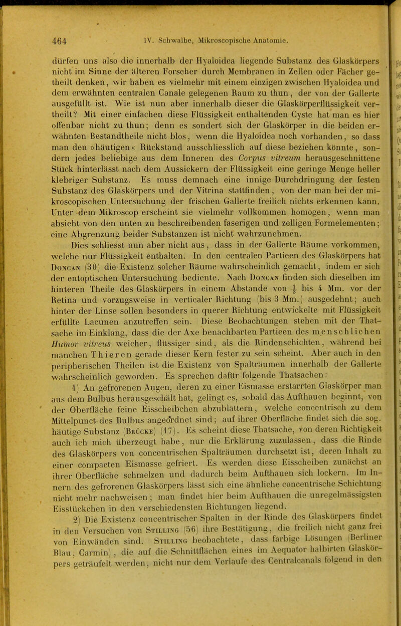 dürfen uns also die innerhalb der Hyaloidea liegende Substanz des Glaskörpers nicht im Sinne der älteren Forscher durch Membranen in Zellen oder Fächer ge- theilt denken, wir haben es vielmehr mit einem einzigen zwischen Hyaloidea und dem erwähnten centralen Canale gelegenen Raum zu thun, der von der Gallerle ausgefüllt ist. Wie ist nun aber innerhalb dieser die Glaskörperflüssigkeit ver- lheilt? Mit einer einfachen diese Flüssigkeil enthaltenden Cyste hat man es hier offenbar nicht zu thun; denn es sondert sich der Glaskörper in die beiden er- wähnten Beslandtheile nicht blos, wenn die Hyaloidea noch vorhanden, so dass man den »häutigen« Rückstand ausschliesslich auf diese beziehen könnte, son- dern jedes beliebige aus dem Inneren des Corpus vilreum herausgeschnittene Stück hinterlässt nach dem Aussickern der Flüssigkeit eine geringe Menge heller klebriger Substanz. Es muss demnach eine innige Durchdringung der festen Substanz des Glaskörpers und der Vitrina stattfinden, von der man bei der mi- kroscopischen Untersuchung der frischen Gallerle freilich nichts erkennen kann. Unter dem Mikroscop erscheint sie vielmehr vollkommen homogen, wenn man absieht von den unten zu beschreibenden faserigen und zelligen Formelemenlen; eine Abgrenzung beider Substanzen ist nicht wahrzunehmen. Dies schliesst nun aber nicht aus, dass in der Gallerle Räume vorkommen, welche nur Flüssigkeit enthalten. In den centralen Parlieen des Glaskörpers hat DoNCAN (30) die Existenz solcher Räume wahrscheinlich gemacht, indem er sich der entoptischen Untersuchung bediente. Nach Doncan finden sich dieselben im hinteren Theile des Glaskörpers in einem Abslande von \ bis 4 Mm. vor der Retina und vorzugsweise in verticaler Richtung (bis 3 Mm.) ausgedehnt; auch hinter der Linse sollen besonders in querer Richtung entwickelte mit Flüssigkeit erfüllte Lacunen anzutreffen sein. Diese Reobachlungen stehen mit der That- sache im Einklang, dass die der Axe benachbarten Parlieen des menschlichen Humor vüreus weicher, flüssiger sind, als die Rindenscbichlen, während bei manchen Thieren gerade dieser Kern fester zu sein scheint. Aber auch in den peripherischen Theilen ist die Existenz von Spalträumen innerhalb der Gallerte wahrscheinlich geworden. Es sprechen dafür folgende Thalsachen: 1) An gefrorenen Augen, deren zu einer Eismasse erstarrten Glaskörper man aus dem Rulbus herausgeschält hat, gelingt es, sobald das Aufthauen beginnt, von der Oberfläche feine Eisscheibchen abzublättern, welche concentrisch zu dem Mittelpunet des Rulbus angeoVdnet sind; auf ihrer Oberfläche findet sich die sog. häutige Siibstanz (Rrücke) (17). Es scheint diese Thatsache, von deren Richtigkeit auch ich mich überzeugt habe, nur die Erklärung zuzulassen, dass die Rinde des Glaskörpers von conceulrischen Spallräumen durchsetzt ist, deren Inhalt zu einer compacten Eismasse gefriert. Es werden diese Eisscheiben zunächst an ihrer Oberfläche schmelzen und dadurch beim Aufthauen sich lockern. Im In- nern des gefrorenen Glaskörpers lässl sich eine ähnliche concenlrische Schichtung nicht mehr nachweisen ; man findet hier beim Aufthauen die unregelmässigslen EisstUckchen in den verschiedensten Richtungen liegend. 2) Die Existenz concenlrischer Spalten in der Rinde des Glaskörpers findet in den Versuchen von Stilling (56) ihre Restäligung, die freilich nicht ganz frei von Einwänden sind. Stilling beobachtete, dass farbige Lösungen Berliner Hlau, Carmin) , die auf die Schnittflächen eines im Aequator halbirten Glaskör- pers geträufelt werden, nicht nur dem Verlaufe des Centralcanals folgend m den