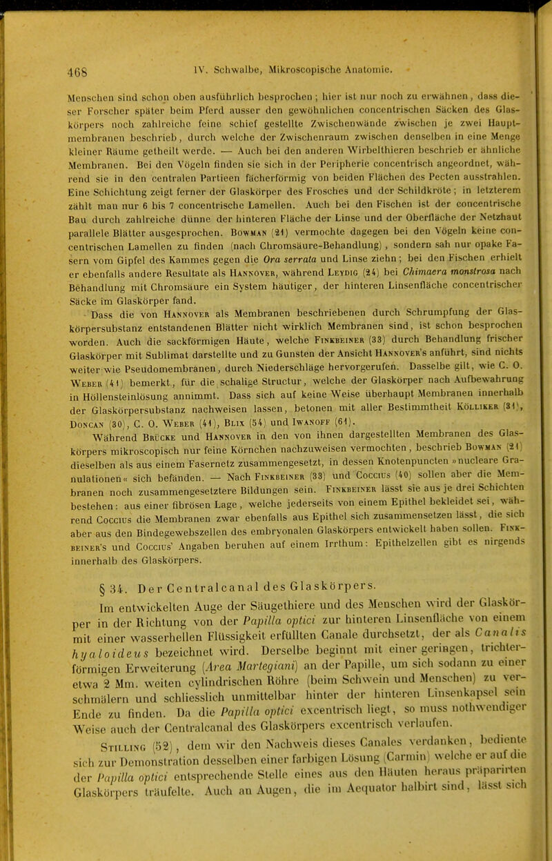 Menschen sind schon oben ausführlich besprochen ; hier ist nur noch zu erwähnen , das» die- ser Forscher später beim Pferd ausser den gewöhnlichen concentrischen Säcken des Glas- körpers noch zahlreiche feine schief gestellte Zwischenwände zwischen je zwei Uaupt- membranen beschrieb, durch welche der Zwischenraum zwischen denselben in eine Menge kleiner Räume gelheilt werde. — Auch bei den anderen Wirbelthieren beschrieb er ähnliche Membranen. Bei den Vögeln finden sie sich in der Peripherie concentrisch angeordnet, wäh- rend sie in den centralen Partieen fächerförmig von beiden Flächen des Pecten ausstrahlen. Eine Schichtung zeigt ferner der Glaskörper des Frosches und der Schildkröte ; in letzlerem zählt mau nur 6 bis 7 concentrische Lamellen. Auch bei den Fischen ist der concentrisclie Bau durch zahlreiche dünne der hinteren Fläche der Linse und der Oberfläche der Netzhaut parallele Blätter ausgesprochen. Bowman (21) vermochte dagegen bei den Vögeln keine con- centrischen Lamellen zu finden (nach Chromsäure-Behandlung), sondern sah nur opake Fa- sern vom Gipfel des Kammes gegen die Ora serrata und Linse ziehn; bei den Fischen erhielt er ebenfalls andere Resultate als Hankover, während Leydig (24) bei Chimaera monstrosa nach Behandlung mit Chromsäure ein System häutiger, der hinteren Linsenfläche concenlrischer Säcke im Glaskörper fand. ■ Dass die von Hannover als Membranen beschriebenen durch Schrumpfung der Glas- körpersubslanz entstandenen Blätter nicht wirklich Membranen sind, ist schon besprochen worden. Auch die sackförmigen Häute, welche Finkbeiner (33) durch Behandlung frischer Glaskörper mit Sublimat darstellte und zu Gunsten der Ansicht Hannover's anführt, sind nichts weiter wie Pseudomembranen, durch Niederschläge hervorgerufen. Dasselbe gilt, wie C. 0. Weber (41) bemerkt , für die schalige Structur, welche der Glaskörper nach Aufbewahrung in Höllensteinlösung annimmt. Dass sich auf keine Weise überhaupt Membranen innerhalb der Glaskörpersubslanz nachweisen lassen, betonen mit aller Bestimmtheit Kölliker (31), Doncan (30), C. 0. Weber (41), Blix (54) und Iwanoff (61). Während Brücke und Hannover in den von ihnen dargestellten Membranen des Gla.s- körpers mikroscopisch nur feine Körnchen nachzuweisen vermochten, beschrieb Bowman (21) dieselben als aus einem Fasernetz zusammengesetzt, in dessen Knotenpunclen »nucleare Gra- nulationen« sich befänden. — Nach Finkbeiner (33) und Coccius (40) sollen aber die Mem- branen noch zusammengesetztere Bildungen sein. Finkbeiner lässt sie aus je drei Schichten bestehen: aus einer fibrösen Lage , welche jederseits von einem Epithel bekleidet sei, wäh- rend Coccius die Membranen zwar ebenfalls aus Epithel sich zusammensetzen lässt, die sich aber aus den Bindegewebszellen des embryonalen Glaskörpers entwickelt haben sollen. Fink- BEiNER's und Coccius' Angaben beruhen auf einem Irrlhum: Epithelzellen gibt es nirgends innerhalb des Glaskörpers. § 34. Der Centralcanal des Glaskörpers. Im entwickelten Auge der Säugethiere und des Menschen wird der Glaskör- per in der Richtung von der Papilla optici zur hinleren Linsenüache von einem mit einer wasserhellen Flüssigkeit erfüllten Canale durchsetzt, der als Canalis hyaloideus bezeichnet wird. Derselbe beginnt mit einer geringen, Inchler- förmigen Erweiterung [Area Martegiani) an der Papille, um sich sodann zu einer etwa 2 Mm. weiten cylindrischen Röhre (beim Schwein und Menschen) zu ver- schmälern und schliesslich unmittelbar hinter der hinteren Linsenkapsel sein Ende zu finden. Da die Papilla optici excentrisch liegt, so muss nothwendigor Weise auch der Centralcanal des Glaskörpers excentrisch verlaufen. Stilling (52), dem wir den Nachweis dieses Canales verdanken, bediente sich zur Demonstration desselben einer farbigen Lösung (Carmin) welche er auf die der Papilla optici entsprechende Stelle eines aus den liiiuten heraus präpaniien Glaskörpers träufelte. Auch an Augen, die im Aequator halbirl smd, Uisst sich