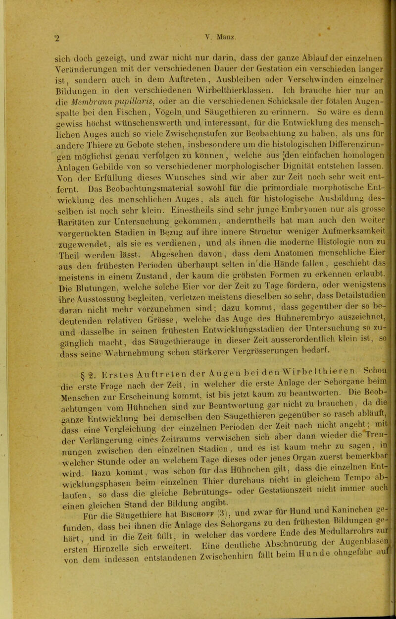 sich doch gezeigt, und zwar nicht nur darin, dass der ganze Abiauf der einzelnen Veränderungen mit der verschiedenen Dauer der Gestation ein verschieden langer ist, sondern auch in dem Auftreten, Ausbleiben oder Verschwinden einzelner Bildungen in den verschiedenen Wirbelthierklassen. Ich brauche hier nur an die Membrana pupillaris, oder an die verschiedenen Schicksale der fötalen Augen- spalte bei den Fischen, Vögeln und Säugethieren zu erinnern. So wäre es denn gewiss höchst wünscheuswerth und interessant, für die Entwicklung des mensch- lichen Auges auch so viele Zwischenstufen zur Beobachtung zu haben, als uns füc andere Thiere zu Gebote stehen, insbesondere um die histologischen Differenzirun- gen möglichst genau verfolgen zu können, welche aus [den einfachen homologen Anlagen Gebilde von so verschiedener morphologischer Dignität entstehen lassen. Von der Erfüllung dieses Wunsches sind ,wir aber zur Zeit noch sehr weit ent- fernt. Das Beobachtungsmaterial sowohl für die primordiale morphotische Ent- wicklung des menschlichen Auges, als auch für histologische Ausbildung des- selben ist ngch sehr klein, Einestheils sind sehr junge Embryonen nur als grosse Raritäten zur Untersuchung gekommen, anderntheils hat man auch den weiter vorgerückten Stadien in Bezug auf ihre innere Structur weniger Aufmerksamkeit zugewendet, als sie es verdienen, und als ihnen die moderne Histologie nun zu Theil w erden lässt. Abgesehen davon, dass dem Anatomen menschliche Eier aus den frühesten Perioden überhaupt selten in'die Hände fallen , geschieht das meistens in einem Zustand, der kaum die gröbsten Formen zu erkennen erlaubt. Die Blutungen, welche solche Eier vor der Zeit zu Tage fördern, oder wenigstens ihre Ausstossung begleiten, verletzen meistens dieselben so sehr, dass Detailstudien daran nicht mehr vorzunehmen sind; dazu kommt, dass gegenüber der so be- deutenden relativen Grösse, welche das Auge des Hühnerembryo auszeichnet, und dasselbe in seinen frühesten Entwickluhgsstadien der Untersuchung so zu- gänglich macht, das Säugethierauge in dieser Zeit ausserordentlich klein ist, so dass seine Wahrnehmung schon stärkerer Vergrösserungen bedarf. 8 2 Erstes Auftretender Augen bei den Wirbelthi^ren. Schon die erste Frage nach der Zeit, in welcher die erste Anlage der Sehorgane beim Menschen zur Erscheinung kommt, ist bis jetzt kaum zu beantworten Die Beob- achtungen vom Hühnchen sind zur Beantwortung gar nicht zu brauchen, da die oanze Entwicklung bei demselben den Säugethieren gegenüber so rasch ablauft dass eine Vergleichung der einzelnen Perioden der Zeit nach nicht angeht, m.l der Verlängerung eines Zeitraums verwischen sich aber dann wieder die Tren- nungen zwischen den einzelnen Stadien, und es ist kaum mehr zu sagen in welcher Stunde oder an welchem Tage dieses oder jenes Organ zuerst bemerkbar wird Dazu kommt, was schon für das Hühnchen gilt, dass die emzelnen Ent- wicklungsphasen beim einzelnen Thier durchaus nicht in gleichem Tempo ab- raufen, so dass die gleiche Bebrütungs- oder Gestationszeit mcht immer auch einen gleichen Stand der Bildung angibt. j r- • i Mr die Säugethiere hat Bischoff (3), und zwar für Hund und Kamnchen ge hur aie oautieiuieic uat uiounwn — - funden dass bei ihnen die Anlage des Sehorgans zu den frühesten D, düngen g. - birt und in die Zeit fällt, in welcher das vordere Ende des Medu larrohrs er te'n Hirnzelle sich erweitert. Eine deutliche AbschnUrung der Auge^nblas n von demTndessen entstandenen Zwischenhirt, fallt beim Hunde ohngefah. auf