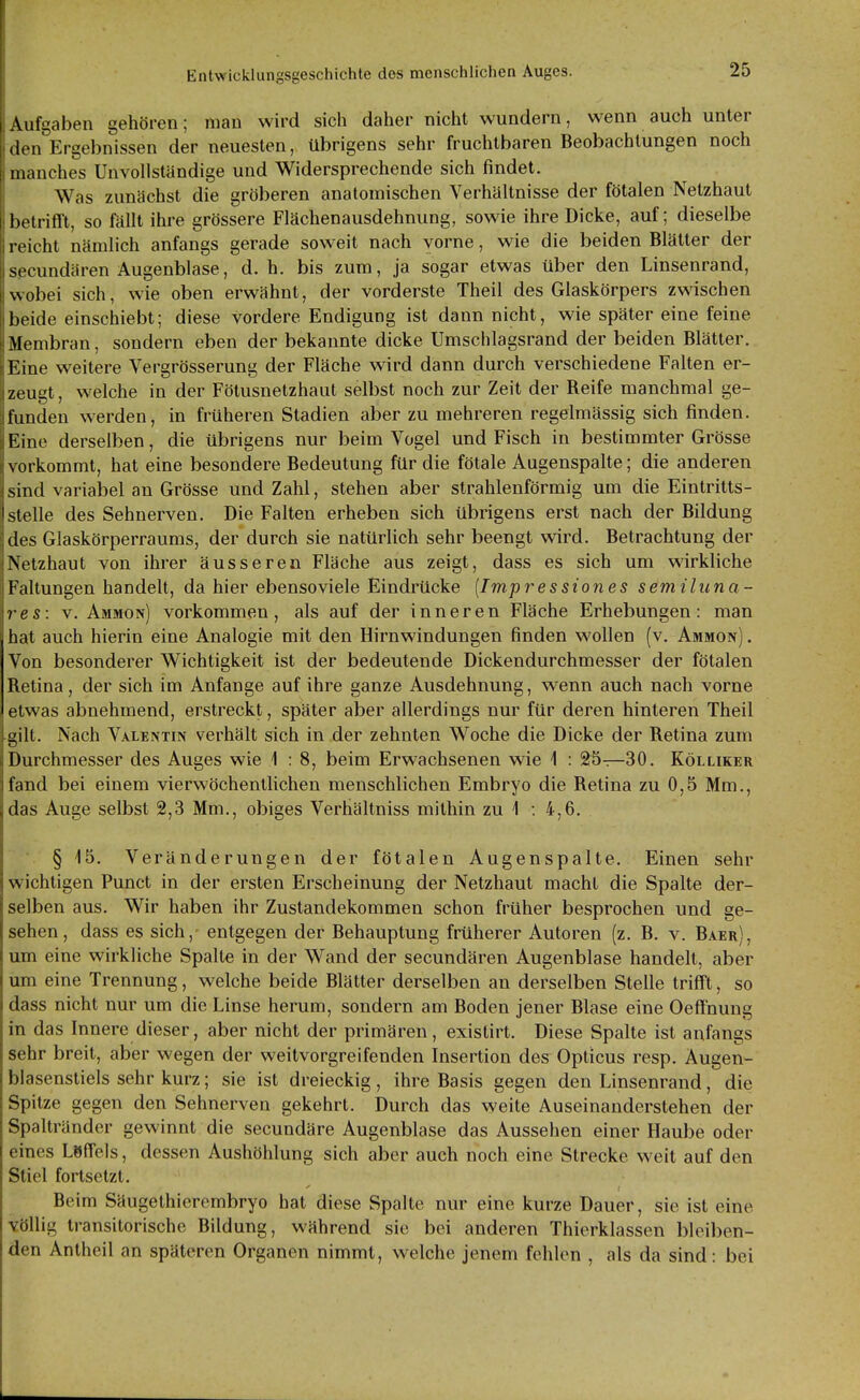 Aufgaben gehören; man wird sich daher nicht wundern, wenn auch unter den Ergebnissen der neuesten, übrigens sehr fruchtbaren Beobachtungen noch manches Unvollständige und Widersprechende sich findet. Was zunächst die gröberen anatomischen Verhältnisse der fötalen Netzhaut betrifft, so fällt ihre grössere Flächenausdehnung, sowie ihre Dicke, auf; dieselbe reicht nämlich anfangs gerade soweit nach vorne, wie die beiden Blätter der secundären Augenblase, d. h. bis zum, ja sogar etwas über den Linsenrand, wobei sich, wie oben erwähnt, der vorderste Theil des Glaskörpers zwischen beide einschiebt; diese vordere Endigung ist dann nicht, wie später eine feine Membran, sondern eben der bekannte dicke Umschlagsrand der beiden Blätter. Eine weitere Vergrösserung der Fläche wird dann durch verschiedene Falten er- zeugt , welche in der Fötusnetzhaut selbst noch zur Zeit der Reife manchmal ge- funden werden, in früheren Stadien aber zu mehreren regelmässig sich finden. Eine derselben, die übrigens nur beim Vogel und Fisch in bestimmter Grösse vorkommt, hat eine besondere Bedeutung für die fötale Augenspalte; die anderen sind variabel an Grösse und Zahl, stehen aber strahlenförmig um die Eintritts- I stelle des Sehnerven. Die Falten erheben sich übrigens erst nach der Bildung des Glaskörperraums, der durch sie natürlich sehr beengt wird. Betrachtung der Netzhaut von ihrer äusseren Fläche aus zeigt, dass es sich um wirkliche Faltungen handelt, da hier ebenso viele Eindrücke [Impres siones semiluna- res: v. Ammon) vorkommen, als auf der inneren Fläche Erhebungen: man hat auch hierin eine Analogie mit den Hirnwindungen finden wollen (v. Ammon) . Von besonderer Wichtigkeit ist der bedeutende Dickendurchmesser der fötalen Retina, der sich im Anfange auf ihre ganze Ausdehnung, wenn auch nach vorne etwas abnehmend, erstreckt, später aber allerdings nur für deren hinteren Theil gilt. Nach Valentin verhält sich in der zehnten Woche die Dicke der Retina zum Durchmesser des Auges wie 1 : 8, beim Erwachsenen wie i : 25—30. Kölliker fand bei einem vierwöchentlichen menschlichen Embryo die Retina zu 0,5 Mm., das Auge selbst 2,3 Mm., obiges Verhältniss mithin zu 1 : 4,6. § 15. Veränderungen der fötalen Augenspalte. Einen sehr wichtigen Punct in der ersten Erscheinung der Netzhaut macht die Spalte der- selben aus. Wir haben ihr Zustandekommen schon früher besprochen und ge- sehen, dass es sich, entgegen der Behauptung früherer Autoren (z. B. v. Baer), um eine wirkliche Spalte in der Wand der secundären Augenblase handelt, aber um eine Trennung, welche beide Blätter derselben an derselben Stelle trifft, so dass nicht nur um die Linse herum, sondern am Boden jeuer Blase eine Oeffnung in das Innere dieser, aber nicht der primären , existirt. Diese Spalte ist anfangs sehr breit, aber wegen der weitvorgreifenden Insertion des Opticus resp. Äugen- blasenstiels sehr kurz; sie ist dreieckig, ihre Basis gegen den Linsenrand, die Spitze gegen den Sehnerven gekehrt. Durch das weite Auseinanderstehen der Spaltränder gewinnt die secundäre Augenblase das Aussehen einer Haube oder eines Löffels, dessen Aushöhlung sich aber auch noch eine Strecke weit auf den Stiel fortsetzt. Beim Säugethierembryo hat diese Spalte nur eine kurze Dauer, sie ist eine völlig transitorische Bildung, während sie bei anderen Thierklassen bleiben- den Antheil an späteren Organen nimmt, welche jenem fehlen , als da sind: bei