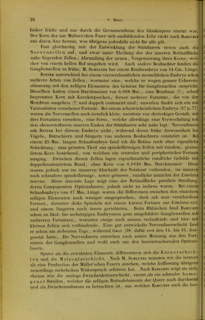 bisher fehlte und nur durch die Grenzmembran des Glaskörpers ersetzt war. Der Kern der zur MüUers'chen Faser sich ausbildenden Zelle rückt nach Babuchi^ aus deren Axe heraus, was übrjgens jedenfalls nicht für alle gilt. , Fast gleichzeitig mit der Entwicklung der Stülzfasern treten auch die | Nervenzellen auf, und zwar unter Theilung der der inneren Retinalfläche i nahe liegenden Zellen , Abrundung der neuen, Vergrösserung ihres Kerns, wel- ' eher von einem hellen Hof umgeben wird. Auch andere Beobachter fanden die Ganglienzellen so frühe, M. Schultze bei einem Rindsembryo von 14 Cm. Länge. Ritter unterschied bei einem vier wöchentlichen menschlichen Embryo schon ^* mehrere Arten-von Zellen, worunter eine, welche er wegen grosser Ueberein- h Stimmung mit den zelligen Elementen des Gehirns für Ganglienzellen anspricht, Dieselben hatten einen Durchmesser von 0,008 Mm., eine Membran (V), scharf fi begrenzten Kern mit Kernkörperchen, ferner mehrere Fortsätze, die von der ui Membran ausgehen (?) und doppelt contourirt sind; zuweilen findet sich ein mit ] B Varicositäten versehener Fortsatz. Bei einem zehn wöchentlichen Embryo (37 p. 77) i waren die Nervenzellen noch ziemlich klein, meistens von dreieckiger Gestalt, mit v drei Fortsätzen versehen , eine Form , welche allerdings eine Verwechslung mit ij den obenerwähnten inneren Enden der Stützfasern sehr nahe legt. Nervenfasern u sah Ritter bei diesem Embryo nicht, während deren frühe Anw-esenheit bei E Vögeln, Batrachiern und Säugern von anderen Beobachtern constatirt ist. Bei « einem 25 Mm. langen Schaafembryo fand ich die Retina noch ohne eigentliche f Schichtung, zum grössten Theil aus spindelförmigen Zellen mit rundem, granu- » lirtem Kern bestehend, von welchen ein centraler und peripherischer Fortsatz d ausging. Zwischen diesen Zellen lagen eigenthümliche rundliche Gebilde mit ^ doppeltcontourirtem Rand, ohne Kern von 0,0126 Mm. Durchmesser. Diese n waren jedoch nur im äusseren Abschnitt der Netzhaut vorhanden, im inneren ^ noch schmälere spindelförmige, sowie grössere, rundliche zunächst der Limitans « interna. Diese innerste Lage zeigt eine der Retinalfläche parallele Streifung, n deren Gomponenten (Opticusfasern) jedoch nicht zu isoliren waren. Bei einem l Schaafembryo von 17 Mm. Länge waren die Differenzen zwischen den einzelnen s zelhgen Elementen noch weniger ausgesprochen, doch sah man verschiedene ii Formen, darunter dicke Spindeln mit einem kurzen Fortsatz zur Limitans ext. ii und einem längeren nach innen gerichteten. Beim Hühnchen fand Babucuin « schon an fünf- bis sechstägigen Embryonen ganz ausgebildete Ganglienzellen mit s| mehreren Fortsätzen, W'orunter einige nach aussen verlaufende und hier mit i\ kleinen Zellen sich verbindende. Eine gut entwickelte Nervenfaserschicht fand d er schon am siebenten Tage, während Gray (38) dafür erst den U. bis 15. fest- o gesetzt hatte. Die Nervenfasern entstehen nach seiner Meinung aus den Fori- o Sätzen der Ganglienzellen und wohl auch aus den hereinwachsenden Opticus- fasern. . Später als die erwähnten Elemente differenziren sich die Körn er schich- ten und die Molecularschicht. Nach M. Schultze müssten wir die letztere p als eine Produclion der Müller'schen Fasern ansehen, welche Auffassung übrigens 5 neuerdings mehrfachen Widerspruch erfahren hat. Nach BABUCHI^ zeigt sie sich, i ebenso wie die analoge Zwischenkörnerschicht, zuerst als ein schmaler homo- i[ g e n e r Streifen, welcher die zelligen Retinalelemente der Quere nach durchsetzt \ und als Zwischensubstanz zu betrachten ist, aus welcher Babuchin auch die bei- .\