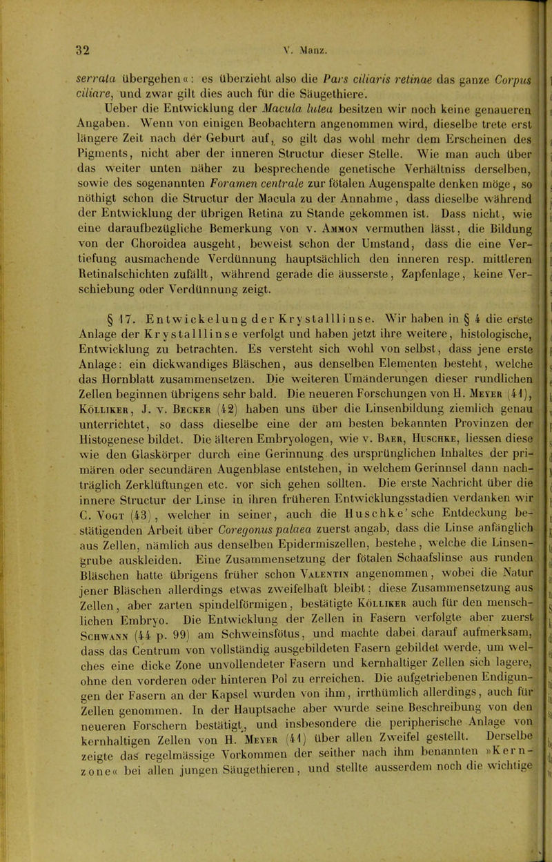 serrula übergehen«: es überzieht also die Pars ciliaris retinae das ganze Corpus ciliare, und zwar gilt dies auch für die Siiugethiere. Ueber die Entwicklung der Macula lutea besitzen wir noch keine genaueren Angaben. Wenn von einigen Beobachtern angenommen wird, dieselbe trete erst i längere Zeit nach der Geburt auf, so gilt das wohl mehr dem Erscheinen des Pigments, nicht aber der inneren Structur dieser Stelle. Wie man auch über das weiter unten näher zu besprechende genetische Verhältniss derselben, sowie des sogenannten Foramen centrale zur fötalen Augenspalte denken möge, so nöthigt schon die Structur der Macula zu der Annahme, dass dieselbe während der Entwicklung der übrigen Retina zu Stande gekommen ist. Dass nicht, wie eine daraufbezügliche Bemerkung von v. Ammon vermuthen lässt, die Bildung von der Choroidea ausgeht, beweist schon der Umstand, dass die eine Ver- tiefung ausmachende Verdünnung hauptsächlich den inneren resp. mittleren Retinalschichten zufällt, während gerade die äusserste, Zapfenlage, keine Ver- schiebung oder Verdünnung zeigt. §17. Entwickelung der Kry stallli nse. Wir haben in § 4 die erste Anlage der Krystalllinse verfolgt und haben jetzt ihre weitere, histologische, Entwicklung zu betrachten. Es versteht sich wohl von selbst, dass jene erste Anlage: ein dickwandiges Bläschen, aus denselben Elementen besteht, welche das Hornblatt zusammensetzen. Die weiteren Umänderungen dieser rundlichen Zellen beginnen übrigens sehr bald. Die neueren Forschungen von H. Meyer (41), KöLLiKER, J. V. Becker (42) haben uns über die Linsenbildung ziemlich genau unterrichtet, so dass dieselbe eine der am besten bekannten Provinzen der Histogenese bildet. Die älteren Embryologen, wie v. Baer, Huschke, Hessen diese wie den Glaskörper durch eine Gerinnung des ursprünglichen Inhaltes der pri- mären oder secundären Augenblase entstehen, in welchem Gerinnsel dann nach- träglich Zerklüftungen etc. vor sich gehen sollten. Die erste Nachricht über die innere Structur der Linse in ihren früheren Entwicklungsstadien verdanken wir C.Vogt (43), welcher in seiner, auch die Huschke'sehe Entdeckung be- stätigenden Arbeit über Coregonus palaea zuerst angab, dass die Linse anfänglich aus Zellen, nämlich aus denselben Epidermiszellen, bestehe, welche die Linsen- grube auskleiden. Eine Zusammensetzung der fötalen Schaafslinse aus runden Bläschen hatte übrigens früher schon Valentin angenommen, wobei die Natur jener Bläschen allerdings etwas zweifelhaft bleibt; diese Zusammensetzung aus Zellen, aber zarten spindelförmigen, bestätigte Kölliker auch für den mensch- lichen Embryo. Die Entwicklung der Zellen in Fasern verfolgte aber zuerst Schwann (44 p. 99) am Schweinsfötus, und machte dabei darauf aufmerksam, dass das Gentrum von vollständig ausgebildeten Fasern gebildet Wierde, um wel- ches eine dicke Zone unvollendeter Fasern und kernhaltiger Zellen sich lagere, ohne den vorderen oder hinteren Pol zu erreichen. Die aufgetriebenen Endigun- gen der Fasern an der Kapsel wurden von ihm, irrthümlich allerdings, auch für Zellen genommen. In der Hauptsache aber wurde seine Beschreibung von den neueren Forschern bestätigt, und insbesondere die peripherische Anlage von kernhaltigen Zellen von H.'Meyer (41) über allen Zweifel gestellt. Derselbe zeigte das regelmässige Vorkommen der seither nach ihm benannten »Kern- zone« bei allen jungen Säugethieren, und stellte ausserdem noch die wichtige