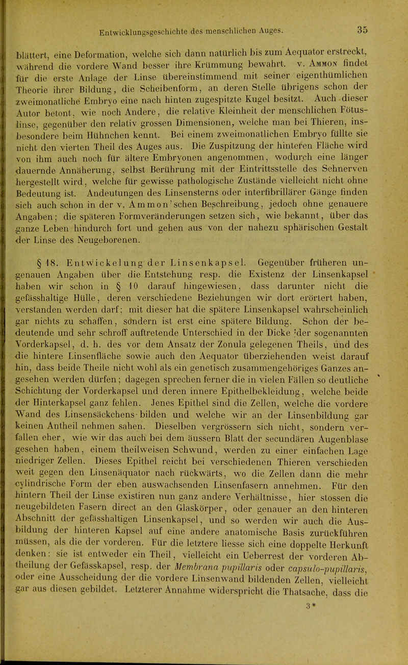 blättert, eine Deformation, welche sich dann natürlich bis zum Aequator erstreckt, während die vordere Wand besser ihre Krümmung bewahrt, v. Ammon findet für die erste Anlage der Linse übereinstimmend mit seiner eigenthümlichen Theorie ihrer Bildung, die Scheibentorm, an deren Stelle übrigens schon der zweimonatliche Embryo eine nach hinten zugespitzte Kugel besitzt. Auch dieser Autor betont, wie noch Andere, die relative Kleinheit der menschlichen Fötus- linse, gegenülDer den relativ grossen Dimensionen, welche man bei Thieren, ins- besondere beim Hühnchen kennt. Bei einem zweimonatlichen Embryo füllte sie nicht den vierten Theil des Auges aus. Die Zuspitzung der hinteren Fläche wird von ihm auch noch für ältere Embryonen angenommen, wodurch eine länger dauernde Annäherung, selbst Berührung mit der Eintrittsstelle des Sehnerven hergestellt wird, welche für gewisse pathologische Zustände vielleicht nicht ohne Bedeutung ist. Andeutungen des Linsensterns oder interfibrillärer Gänge finden sich auch schon in der v. Ammon'sehen Beschreibung, jedoch ohne genauere Angaben; die späteren Formveränderungen setzen sich, wie bekannt, über das ganze Leben hindurch fort und gehen aus von der nahezu sphärischen Gestalt der Linse des Neugeborenen. §18. Entvvickelung der Linsenkapsel. Gegenüber früheren un- genauen Angaben über die Entstehung resp. die Existenz der Linsenkapsel haben wir schon in § 10 darauf hingewiesen, dass darunter nicht die gefässhaltige Hülle, deren verschiedene Beziehungen wir dort erörtert haben, verstanden werden darf; mit dieser hat die spätere Linsenkapsel wahrscheinlich gar nichts zu schaffen, sdndern ist erst eine spätere Bildung. Schon der be- deutende und sehr schroff auftretende Unterschied in der Dicke 'der sogenannten Vorderkapsel, d. h. des vor dem Ansatz der Zonula gelegenen Theils, und des die hintere Linsenfläche sowie auch den Aequator überziehenden weist darauf hin, dass beide Theile nicht wohl als ein genetisch zusammengehöriges Ganzes an- gesehen werden dürfen; dagegen sprechen ferner die in vielen Fällen so deutliche Schichtung der Vorderkapsel und deren innere Epithelbekleidung, welche beide der Hinterkapsel ganz fehlen. Jenes Epithel sind die Zellen, welche die vordere Wand des Linsensäckchens-bilden und welche wir an der Linsenbildung gar keinen Antheil nehmen sahen. Dieselben vergrössern sich nicht, sondern ver- fallen eher, wie wir das auch bei dem äussern Blatt der secundären Augenblase gesehen haben, einem theilweisen Schwund, werden zu einer einfachen Lage niedriger Zellen. Dieses Epithel reicht bei verschiedenen Thieren verschieden weit gegen den Linsenäquator nach rückwärts, wo die Zellen dann die mehr oylindrischo Form der eben aus wachsenden Linsenfasern annehmen. Für den hintern Theil der Linse existiren nun ganz andere Verhältnisse, hier Stessen die neugebildeten Fasern direct an den Glaskörper, oder genauer an den hinteren Abschnitt der gefässhaltigen Linsenkapsel, und so werden wir auch die Aus- bildung der hinteren Kapsel auf eine andere anatomische Basis zurückführen müssen, als die der vorderen. Für die letztere liesse sich eine doppelte Herkunft denken: sie ist entweder ein Theil, vielleicht ein Ueberrest der vorderen Ab- theilung der Gefässkapsel, resp. der Membrana pupillaris oder capsulo-pupülaris, oder eine Ausscheidung der die vordere Linsenwand bildenden Zellen, vielleicht gar aus diesen gebildet. Letzterer Annahme widerspricht die Thatsache, dass die 3*