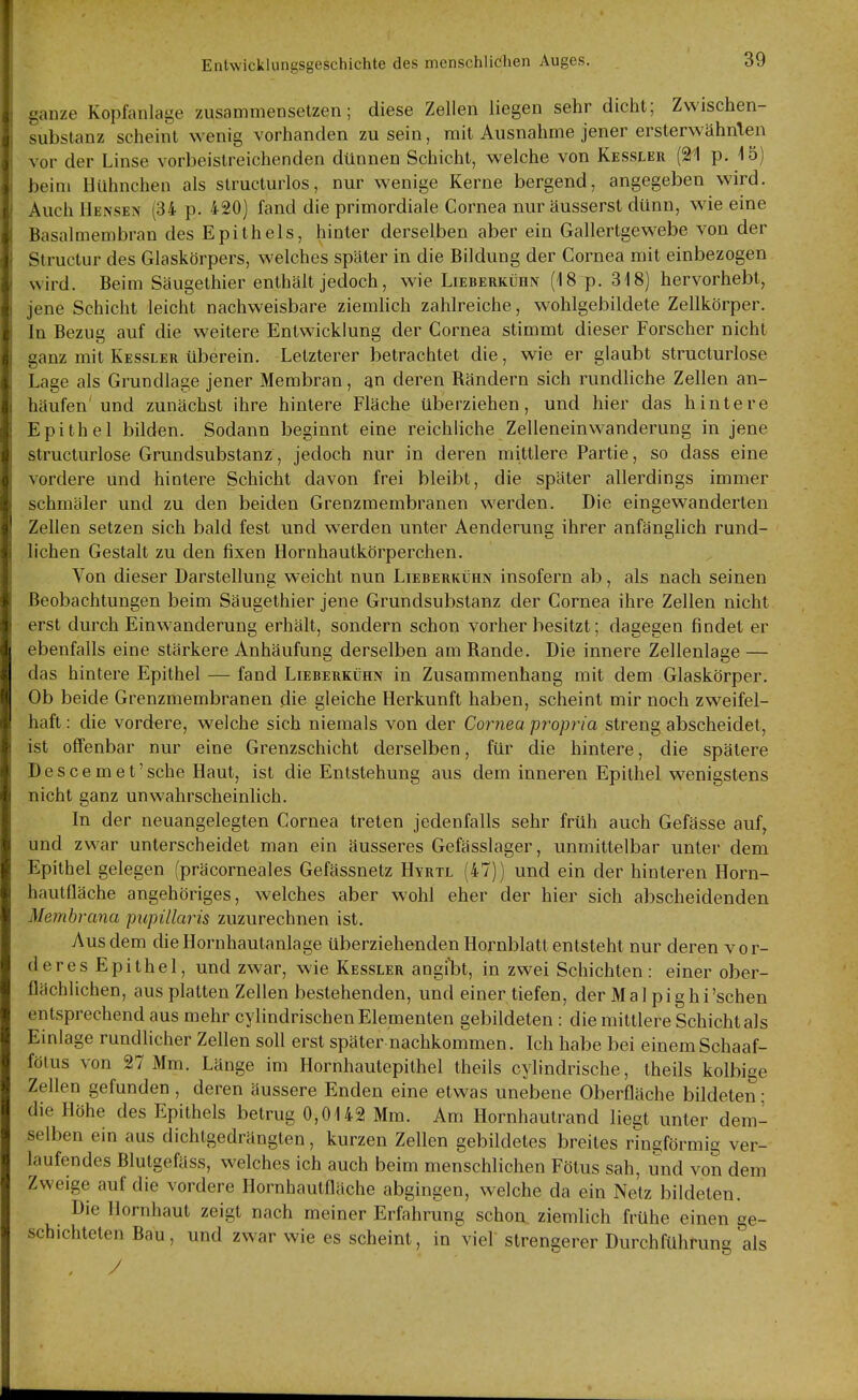 ganze Kopfanlage zusammensetzen; diese Zellen liegen sehr dicht; Zwischen- substanz scheint wenig vorhanden zu sein, mit Ausnahme jener ersterwähnten vor der Linse vorbeislreichenden dünnen Schicht, welche von Kessler (21 p. 15) beim Hühnchen als struclurlos, nur wenige Kerne bergend, angegeben wird. Auch Hensen (34 p. 420) fand die primordiale Cornea nur äusserst dünn, wie eine Basalmembran des Epithels, hinter derselben aber ein Gallertgewebe von der Structur des Glaskörpers, welches später in die Bildung der Cornea mit einbezogen wird. Beim Säugethier enthält jedoch, wie Lieberkühn (18 p. 318) hervorhebt, jene Schicht leicht nachweisbare ziemhch zahlreiche, wohlgebildete Zellkörper. In Bezug auf die weitere Entwicklung der Cornea stimmt dieser Forscher nicht ganz mit Kessler überein. Letzterer betrachtet die, wie er glaubt structurlose Lage als Grundlage jener Membran, an deren Rändern sich rundliche Zellen an- häufen und zunächst ihre hintere Fläche überziehen, und hier das hintere Epithel bilden. Sodann beginnt eine reichliche Zellenein Wanderung in jene structurlose Grundsubstanz, jedoch nur in deren mittlere Partie, so dass eine vordere und hintere Schicht davon frei bleibt, die später allerdings immer schmäler und zu den beiden Grenzmembranen werden. Die eingewanderten Zellen setzen sich bald fest und werden unter Aenderuug ihrer anfänglich rund- lichen Gestalt zu den fixen Hornhautkörperchen, Von dieser Darstellung weicht nun Lieberkühn insofern ab, als nach seinen Beobachtungen beim Säugethier jene Grundsubstanz der Cornea ihre Zellen nicht erst durch Einwanderung erhält, sondern schon vorher besitzt; dagegen findet er ebenfalls eine stärkere Anhäufung derselben am Rande. Die innere Zellenlage — das hintere Epithel — fand Lieberkühn in Zusammenhang mit dem Glaskörper. Ob beide Grenzmembranen die gleiche Herkunft haben, scheint mir noch zweifel- haft : die vordere, welche sich niemals von der Cornea propria streng abscheidet, ist offenbar nur eine Grenzschicht derselben, für die hintere, die spätere Descemet'sehe Haut, ist die Entstehung aus dem inneren Epithel wenigstens nicht ganz unwahrscheinlich. In der neuangelegten Cornea treten jedenfalls sehr früh auch Gefässe auf, und zwar unterscheidet man ein äusseres Gefässlager, unmittelbar unter dem Epithel gelegen (präcorneales Gefässnetz Hyrtl (47)) und ein der hinteren Horn- hautfläche angehöriges, welches aber wohl eher der hier sich abscheidenden Membrana pupillaris zuzurechnen ist. Aus dem die Hornhautanlage überziehenden Hornblatt entsteht nur deren vor- deres Epithel, und zwar, wie Kessler angibt, in zwei Schichten: einer ober- flächlichen, aus platten Zellen bestehenden, und einer tiefen, der Mal pighi'schen entsprechend aus mehr cylindrischen Elementen gebildeten : die mittlere Schicht als Einlage rundlicher Zellen soll erst später nachkommen. Ich habe bei einemSchaaf- fötus von 27 Mm. Länge im Hornhautepithel theils cylindrische, theils kolbige Zellen gefunden , deren äussere Enden eine etwas unebene Oberfläche bildeten; die Höhe des Epithels betrug 0,0142 Mm. Am Hornhautrand liegt unter dem- selben ein aus dichtgedrängten, kurzen Zellen gebildetes breites ringförmig ver- laufendes Blutgefäss, welches ich auch beim menschlichen Fötus sah, und von dem Zweige auf die vordere Hornhautflnche abgingen, welche da ein Netz bildeten. Die Hornhaut zeigt nach meiner Erfahrung schon ziemlich frühe einen ge- schichteten Bau, und zwar wie es scheint, in viel strengerer Durchführung als