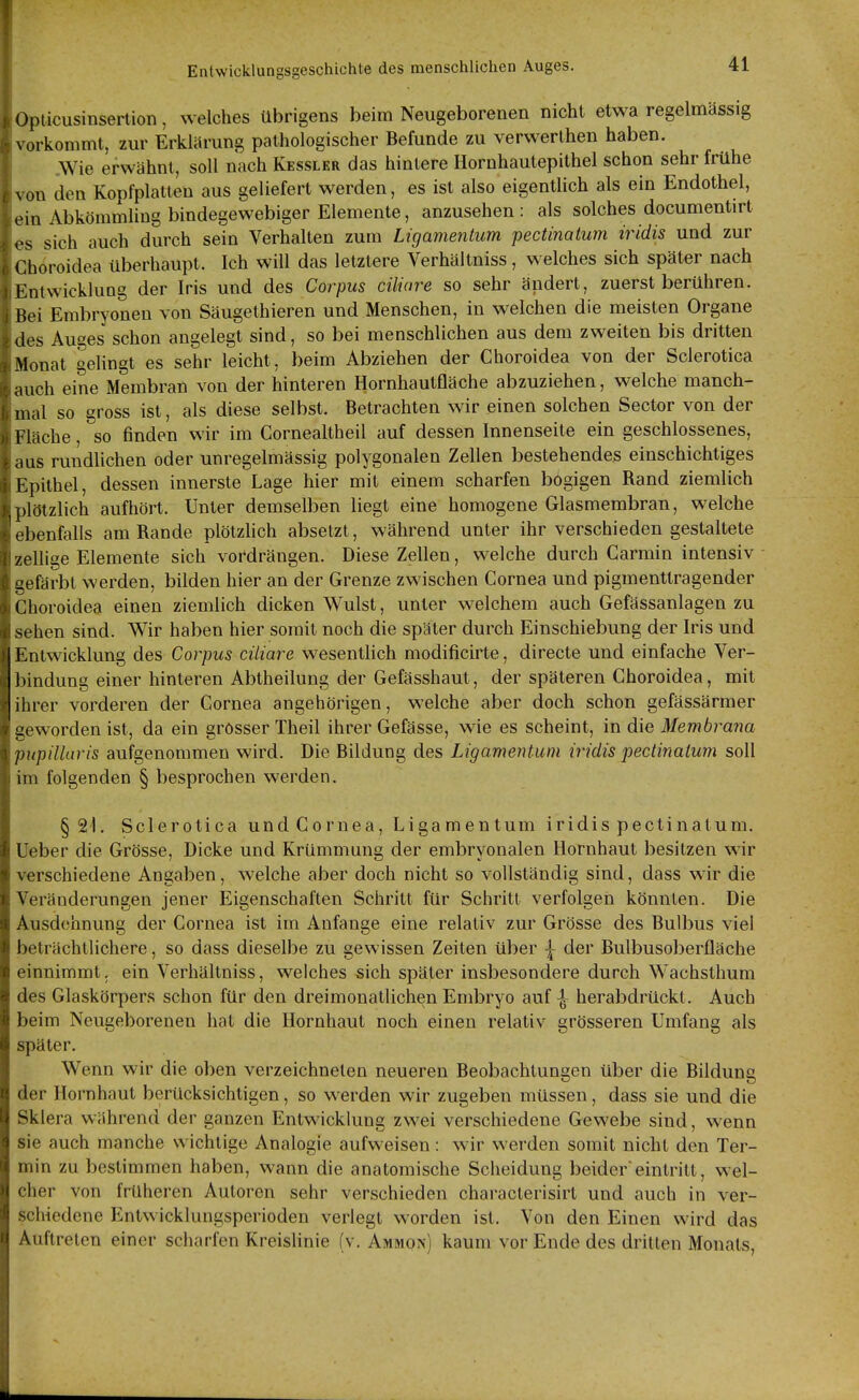 Opticusinsertion, welches übrigens beim Neugeborenen nicht etwa regehnassig \ orkommt, zur Erklärung patliologischer Befunde zu verwerlhen haben. Wie erwähnt, soll nach Kessler das hintere Hornhautepithel schon sehr frühe von den Kopfplalteu aus geliefert werden, es ist also eigentUch als ein Endothel, ein Abkömmling bindegewebiger Elemente, anzusehen: als solches documentirt sich auch durch sein Verhalten zum Ligamentum pectinatum iridis und zur Choroidea überhaupt. Ich will das letztere Verhältniss, welches sich später nach Kntwicklung der Iris und des Corpus ciliare so sehr ändert, zuerst berühren. Hei Embryoneu von Säugethieren und Menschen, in welchen die meisten Organe des Auges schon angelegt sind, so bei menschlichen aus dem zweiten bis dritten Monat gelingt es sehr leicht, beim Abziehen der Choroidea von der Sclerotica auch eine Membran von der hinteren Hornhautfläche abzuziehen, welche manch- mal so gross ist, als diese selbst. Betrachten wir einen solchen Sector von der I läche, so finden wir im Cornealtheil auf dessen Innenseite ein geschlossenes, iLis rundlichen oder unregelmässig polygonalen Zellen bestehendes einschichtiges i:pithel, dessen innerste Lage hier mit einem scharfen bogigen Rand ziemlich plötzlich aufhört. Unter demselben liegt eine homogene Glasmembran, welche ebenfalls am Rande plötzlich absetzt, während unter ihr verschieden gestaltete zellige Elemente sich vordrängen. Diese Zellen, welche durch Carmin intensiv gefärbt werden, bilden hier an der Grenze zwischen Cornea und pigmenttragender Choroidea einen ziemlich dicken Wulst, unter welchem auch Gefässanlagen zu sehen sind. Wir haben hier somit noch die später durch Einschiebung der Iris und Entwicklung des Corpus ciliare wesentlich modificirte, directe und einfache Ver- ])indung einer hinteren Abtheilung der Gefässhaut, der späteren Choroidea, mit ihrer vorderen der Cornea angehörigen, welche aber doch schon gefässärmer geworden ist, da ein grosser Theil ihrer Gefässe, wie es scheint, in die Membrana pnpillaris aufgenommen wird. Die Bildung des Ligamentum iridis pectinatum soll im folgenden § besprochen werden. § 21. Sclerotica und Cornea, Ligamentum iridis pectinatum. Ueber die Grösse, Dicke und Krümmung der embryonalen Hornhaut besitzen wir verschiedene Angaben, welche aber doch nicht so vollständig sind, dass wir die Veränderungen jener Eigenschaften Schritt für Schritt verfolgen könnten. Die Ausdehnung der Cornea ist im Anfange eine relativ zur Grösse des Bulbus viel beträchtlichere, so dass dieselbe zu gewissen Zeiten über \ der Bulbusoberfläche einnimmt, ein Verhältniss, welches sich später insbesondere durch Wachsthum des Glaskörpers schon für den dreimonatlichen Embryo auf | herabdrückl. Auch beim Neugeborenen hat die Hornhaut noch einen relativ grösseren Umfang als später. Wenn wir die oben verzeichneten neueren Beobachtungen über die Bildung der Hoi^nhaut berücksichtigen, so werden wir zugeben müssen, dass sie und die Sklera während der ganzen Entwicklung zwei verschiedene Gewebe sind, wenn sie auch manche wichtige Analogie aufweisen : wir werden somit nicht den Ter- min zu bestimmen haben, wann die anatomische Scheidung beidereintritt, wel- cher von früheren Autoren sehr verschieden characterisirt und auch in ver- schiedene Entwicklungsperioden verlegt worden ist. Von den Einen wird das Auftreten einer scharfen Kreishnie (v. Ammon) kaum vor Ende des dritten Monats,