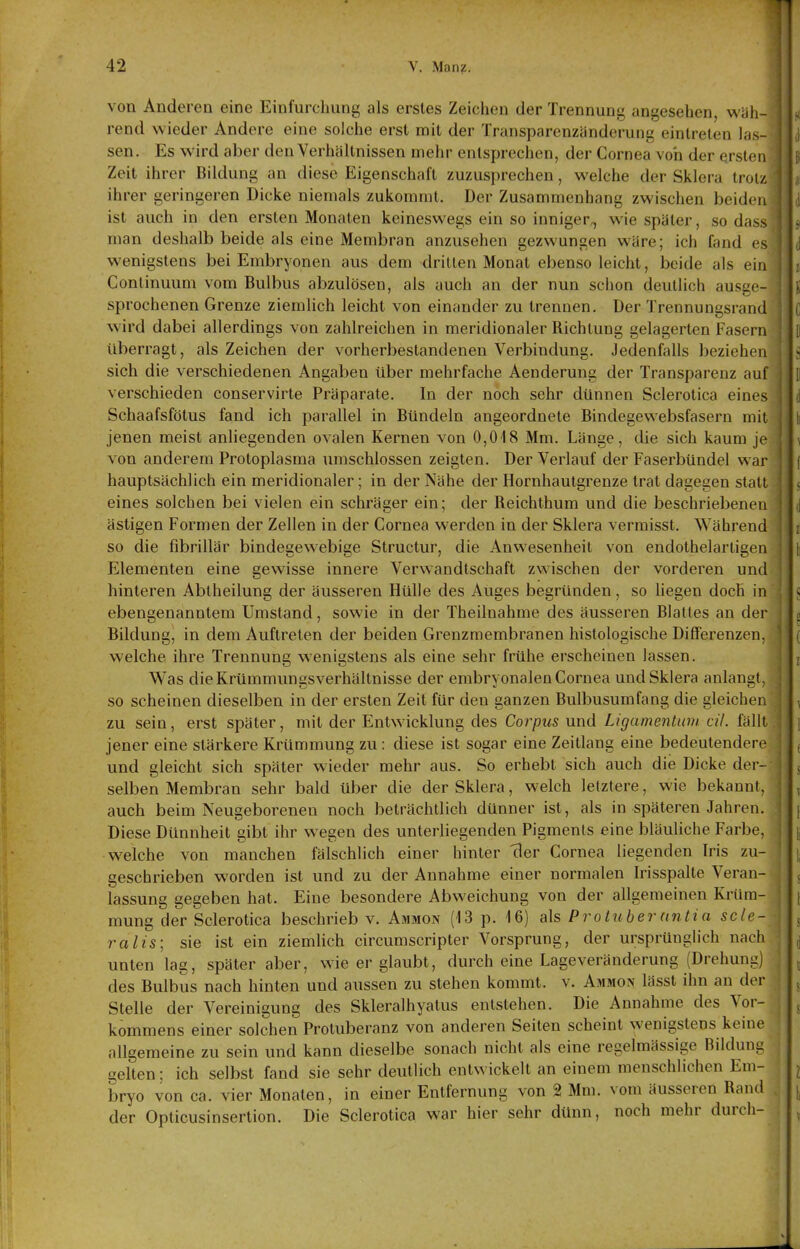 42 V. Man?. von Anderen eine Einfurcliung als erstes Zeichen der Trennung angesehen, wüli- rend wieder Andere eine solche erst mit der Transparenzänderung eintreten las- sen. Es wird aber den Verhältnissen mehr entsprechen, der Cornea von der ersten Zeit ihrer Bildung an diese Eigenschaft zuzusprechen, welche der Sklera troi/ ihrer geringeren Dicke niemals zukommt. Der Zusammenhang zwischen beiden ist auch in den ersten Monaten keineswegs ein so inniger^ wie später, sodass man deshalb beide als eine Membran anzusehen gezwungen wäre; ich fand es wenigstens bei Embryonen aus dem dritten Monat ebenso leicht, beide als ein Continuum vom Bulbus abzulösen, als auch an der nun schon deutlich ausge- sprochenen Grenze ziemlich leicht von einander zu trennen. Der Trennungsrand wird dabei allerdings von zahlreichen in meridionaler Richtung gelagerten Fasern überragt, als Zeichen der vorherbestandenen Verbindung. Jedenfalls beziehen sich die verschiedenen Angaben über mehrfache Aenderung der Transparenz verschieden conservirte Präparate. In der noch sehr dünnen Sclerotica eim ^ Schaafsfötus fand ich parallel in Bündeln angeordnete Bindegewebsfasern niii jenen meist anliegenden ovalen Kernen von 0,018 Mm. Länge, die sich kaum je von anderem Protoplasma umschlossen zeigten. Der Verlauf der Faserbündel war hauptsächlich ein meridionaler; in der Nähe der Hornhautgrenze trat dagegen stall eines solchen bei vielen ein schräger ein; der Reichthum und die beschriebenen ästigen Formen der Zellen in der Cornea werden in der Sklera vermisst. Während so die fibrillär bindegewebige Structur, die Anwesenheit von endothelartigen Elementen eine gewisse innere Verwandtschaft zwischen der vorderen und hinteren Abtheilung der äusseren Hülle des Auges begründen, so liegen doch in ebengenanntem Umstand, sowie in der Theilnahme des äusseren Blattes an der Bildung, in dem Auftreten der beiden Grenzmembranen histologische Differenzen, welche ihre Trennung wenigstens als eine sehr frühe erscheinen lassen. Was die Krümmungsverhältnisse der embryonalen Cornea und Sklera anlangt, so scheinen dieselben in der ersten Zeit für den ganzen Bulbusumfang die gleichen zu sein, erst später, mit der Entwicklung des Corpus und Ligamentum eil. fällt jener eine stärkere Krümmung zu: diese ist sogar eine Zeitlang eine bedeutendere und gleicht sich später wieder mehr aus. So erhebt sich auch die Dicke der- selben Membran sehr bald über die der Sklera, welch letztere, wie bekannt, auch beim Neugeborenen noch beträchtlich dünner ist, als in späteren Jahren. i Diese Dünnheit gibt ihr wegen des unterliegenden Pigments eine bläuliche Farbe, w^elche von manchen fälschlich einer hinter clor Cornea liegenden Iris zu- geschrieben worden ist und zu der Annahme einer normalen Irisspalte Veran- lassung gegeben hat. Eine besondere Abweichung von der allgemeinen Krüm- mung der Sclerotica beschrieb v. Ammon (13 p. 16) als Pro tuber antia scle- , ralis; sie ist ein ziemlich circumscripter Vorsprung, der ursprünglich nach ,j unten lag, später aber, wie er glaubt, durch eine Lageveränderung (Drehung) „ des Bulbus nach hinten und aussen zu stehen kommt, v. Ammon lässt ihn an der ^ Stelle der Vereinigung des Skleralhyatus entstehen. Die Annahme des Vor- kommens einer solchen Protuberanz von anderen Seiten scheint wenigstens keine allgemeine zu sein und kann dieselbe sonach nicht als eine regelmässige Bildung gelten; ich selbst fand sie sehr deutlich entwickelt an einem menschlichen Em- ^ bryo von ca. vier Monaten, in einer Entfernung von 2 Mm. vom äusseren Rand ^ der Opticusinsertion. Die Sclerotica war hier sehr dünn, noch mehr durch- ^