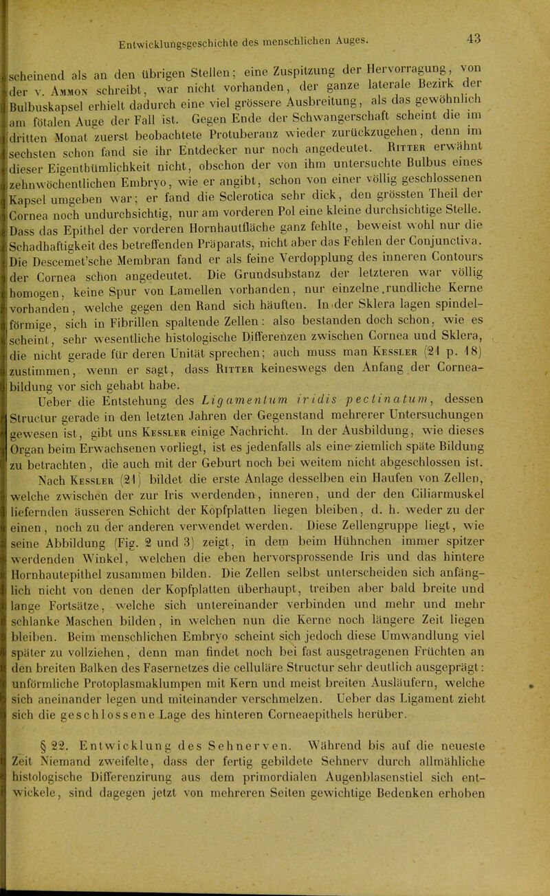 Ischeinend als an den übrigen Stellen; eine Zuspitzung der Hervorragung von Ider V Ammon schreibt, Nvar nicht vorhanden, der ganze laterale Bezirk der i Bulbuskapsel erhielt dadurch eine viel grössere Ausbreitung, als das gewöhnlich lam fötalen Auge der Fall ist. Gegen Ende der Schwangerschaft scheint die im ,dritten Monat zuerst beobachtete Protuberanz wieder zurückzugehen, denn im sechsten schon fand sie ihr Entdecker nur noch angedeutet. Ritter erwähnt dieser Eigenthümlichkeit nicht, obschon der von ihm untersuchte Bulbus eines I zehn wöchentlichen Embryo, wie er angibt, schon von einer völlig geschlossenen Kapsel umgeben war; er fand die Sclerotica sehr dick, den grössten Theil der Cornea noch undurchsichtig, nur am vorderen Pol eine kleine durchsichtige Stelle. Dass das Epithel der vorderen Hornhautfläche ganz fehlte, beweist wohl nur die Schadhaftigkeit des betrefifenden Präparats, nicht aber das Fehlen der Conjuncliva. ;Die Descemet'sche Membran fand er als feine Verdopplung des inneren Contours der Cornea schon angedeutet. Die Grundsubstanz der letzteren war völlig homogen, keine Spur von Lamellen vorhanden, nur einzelne .rundliche Kerne (Vorhanden, welche gegen den Rand sich häuften. In.der Sklera lagen spindel- förmige, sich in Fibrillen spaltende Zellen: also bestanden doch schou, wie es 'scheint,' sehr wesenthche histologische Djfferenzen zwischen Cornea und Sklera, idie nicht gerade für deren Unität sprechen; auch muss man Kessler (21 p. 18) zustimmen, w^enn er sagt, dass Ritter keineswegs den Anfang der Cornea- bildung vor sich gehabt habe. Ueber die Entstehung des Lig amentum iridis peciinatum^ dessen I Structur gerade in den letzten Jahren der Gegenstand mehrerer Untersuchungen gewesen ist, gibt uns Kessler einige Nachricht. In der Ausbildung, wie dieses Organ beim Erwachsenen vorhegt, ist es jedenfalls als eine- ziemlich späte Bildung zu betrachten, die auch mit der Geburt noch bei weitem nicht abgeschlossen ist. Nach Kessler (21) bildet die erste Anlage desselben ein Haufen von Zellen, welche zwischen der zur Iris werdenden, inneren, und der den Ciliarmuskel liefernden äusseren Schicht der Kopfplatten liegen bleiben, d. h. weder zu der einen, noch zu der anderen verw^endet werden. Diese Zellengruppe liegt, wie seine Abbildung (Fig. 2 und 3) zeigt, in dem beim Hühnchen immer spitzer werdenden Winkel, welchen die eben hervorsprossende Iris und das hintere Hornhautepithel zusammen bilden. Die Zellen selbst unterscheiden sich anfäng- lich nicht von denen der Kopfplatten überhaupt, treiben aber bald breite und lange Fortsätze, welche sich untereinander verbinden und mehr und mehr schlanke Maschen bilden, in welchen nun die Kerne noch längere Zeit liegen bleiben. Beim menschlichen Embryo scheint sich jedoch diese Umwandlung viel später zu vollziehen, denn man findet noch bei fast ausgetragenen Früchten an den breiten Balken des Fasernetzes die celluläre Structur sehr deutlich ausgeprägt: unförmliche Protoplasmaklumpen mit Kern und meist breiten Ausläufern, welche sich aneinander legen und miteinander verschmelzen. Ueber das Ligament zieht sich die geschlossene Lage des hinleren Corneaepithels herüber. §22. Entwicklung des Sehnerven. Während bis auf die neueste Zeit Niemand zweifelte, dass der fertig gebildete Sehnerv durch allmähliche histologische Differenzirung aus dem primordialen Augenblasenstiel sich ent- wickele, sind dagegen jetzt von mehreren Seiten gewichtige Bedenken erhoben