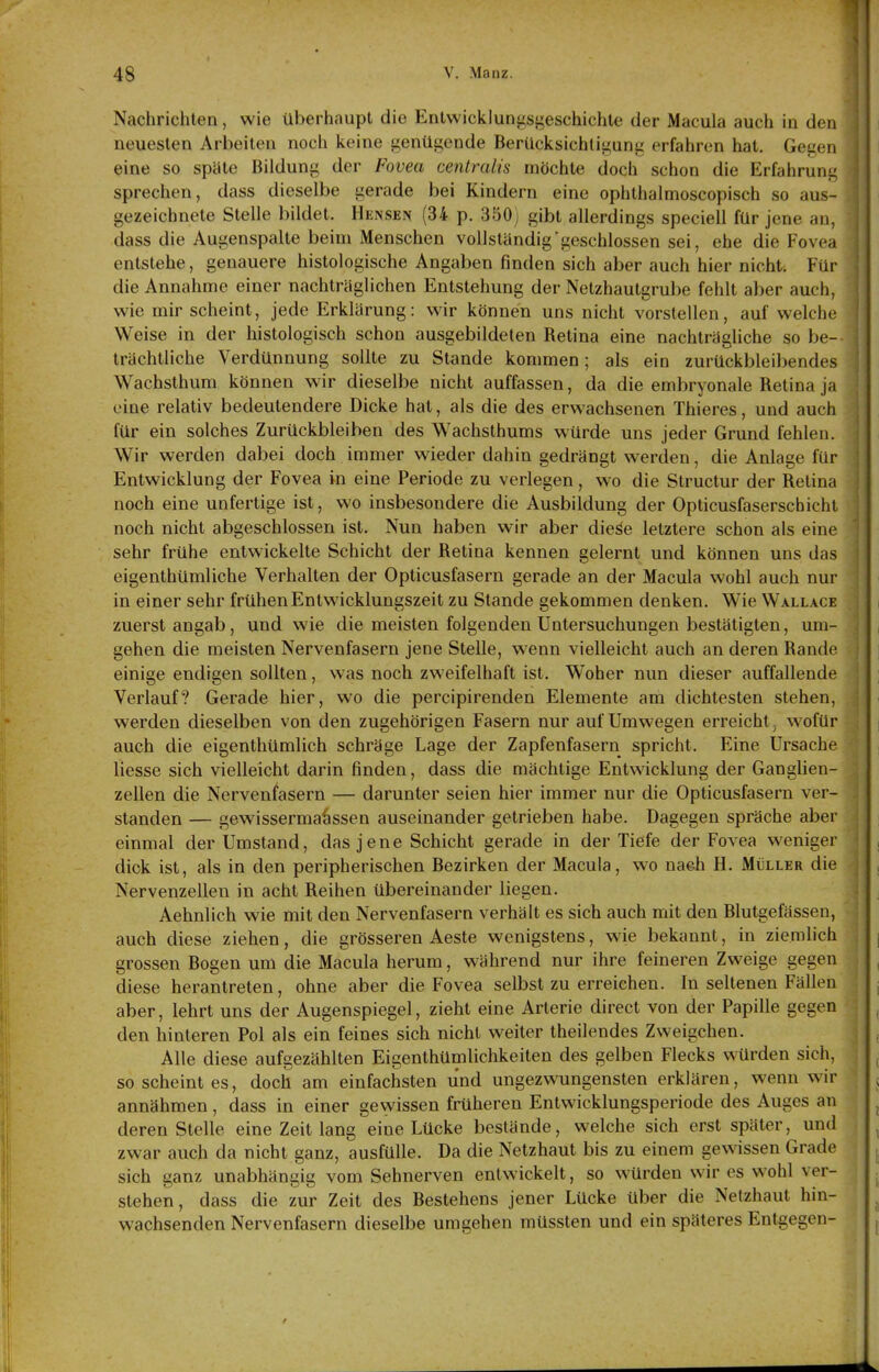 Nachrichten, wie überhaupt die Entwicklungsgeschichte der Macula auch in den neuesten Arbeiten noch keine genügende Berücksichtigung erfahren hat. Gegen eine so späte Bildung der Fovea centralis möchte doch schon die Erfahruni: sprechen, dass dieselbe gerade bei Kindern eine ophthalmoscopisch so aus- gezeichnete Stelle bildet. Hensen (34 p. 350) gibt allerdings speciell für jene an, dass die Augenspalte beim Menschen vollständig geschlossen sei, ehe die Fove;i entstehe, genauere histologische Angaben finden sich aber auch hier nicht. Für die Annahme einer nachträglichen Entstehung der Netzhautgrube fehlt aber auch, wie mir scheint, jede Erklärung: wir können uns nicht vorstellen, auf welche Weise in der histologisch schon ausgebildeten Retina eine nachträgliche so be- trächtliche Verdünnung sollte zu Stande kommen; als ein zurückbleibendes Wachsthum können wir dieselbe nicht auffassen, da die embryonale Retina ja eine relativ bedeutendere Dicke hat, als die des erwachsenen Thieres, und auch für ein solches Zurückbleiben des Wachsthums würde uns jeder Grund fehlen. Wir werden dabei doch immer wieder dahin gedrängt werden, die Anlage für Entwicklung der Fovea in eine Periode zu verlegen, wo die Structur der Retina noch eine unfertige ist, wo insbesondere die Ausbildung der Opticusfaserschichl noch nicht abgeschlossen ist. Nun haben wir aber diej^e letztere schon als eine sehr frühe entwickelte Schicht der Retina kennen gelernt und können uns das eigenthümliche Verhalten der Opticusfasern gerade an der Macula wohl auch nur in einer sehr frühen Entwicklungszeit zu Stande gekommen denken. Wie Wallace zuerst angab, und wie die meisten folgenden Untersuchungen bestätigten, um- gehen die meisten Nervenfasern jene Stelle, wenn vielleicht auch an deren Rande einige endigen sollten, was noch zweifelhaft ist. Woher nun dieser auffallende Verlauf? Gerade hier, wo die percipirenden Elemente am dichtesten stehen, werden dieselben von den zugehörigen Fasern nur auf Umwegen erreicht, wofür auch die eigenthümlich schräge Lage der Zapfenfasern spricht. Eine Ursache liesse sich vielleicht darin finden, dass die mächtige Entwicklung der Ganglien- zellen die Nervenfasern — darunter seien hier immer nur die Opticusfasern ver- standen — gewissermaössen auseinander getrieben habe. Dagegen spräche aber einmal der Umstand, das jene Schicht gerade in der Tiefe der Fovea weniger dick ist, als in den peripherischen Bezirken der Macula, wo naeh H. Müller die Nervenzellen in acht Reihen übereinander liegen. Aehnlich wie mit den Nervenfasern verhält es sich auch mit den Blutgefässen, auch diese ziehen, die grösseren Aeste wenigstens, wie bekannt, in ziemlich grossen Bogen um die Macula herum, während nur ihre feineren Zweige gegen diese herantreten, ohne aber die Fovea selbst zu erreichen. In seltenen Fällen aber, lehrt uns der Augenspiegel, zieht eine Arterie direct von der Papille gegen den hinteren Pol als ein feines sich nicht weiter theilendes Zweigchen. Alle diese aufgezählten Eigenthümlichkeiten des gelben Flecks würden sich, so scheint es, doch am einfachsten und ungezwungensten erklären, wenn wir annähmen, dass in einer gewissen früheren Entwicklungsperiode des Auges an deren Stelle eine Zeit lang eine Lücke bestände, welche sich erst später, und zwar auch da nicht ganz, ausfülle. Da die Netzhaut bis zu einem gewissen Grade sich ganz unabhängig vom Sehnerven entwickelt, so würden wir es wohl ver- stehen, dass die zur Zeit des Bestehens jener Lücke über die Netzhaut hin- wachsenden Nervenfasern dieselbe umgehen müssten und ein späteres Entgegen-