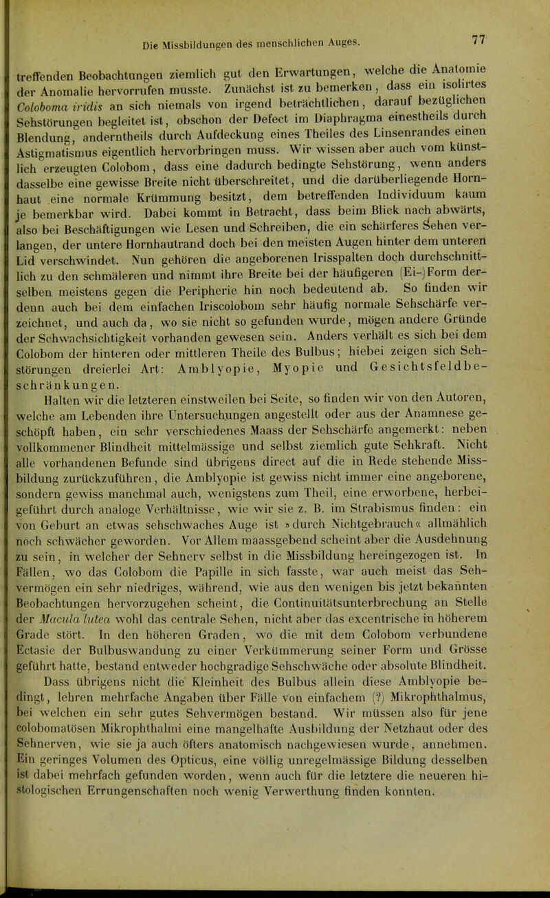 treffenden Beobachtungen ziemlich gut den Erwartungen, welche die Anatomie der Anomalie hervorrufen musste. Zunächst ist zu bemerken , dass eui isolirtes Coloboma iridis an sich niemals von irgend beträchtlichen, darauf bezüglichen Sehstörungen begleitet ist, obschon der Defect im Diaphragma emestheils durch Blendung, anderntheils durch Aufdeckung eines Theiles des Linsenrandes emen Astigmatismus eigentlich hervorbi-ingen muss. Wir wissen aber auch vom künst- lich erzeugten Colobom, dass eine dadurch bedingte Sehstörung, wenn anders dasselbe eine gewisse Breite nicht überschreitet, und die darüberliegende Horn- haut eine normale Krümmung besitzt, dem betreffenden Individuum kaum je bemerkbar wird. Dabei kommt in Betracht, dass beim Blick nach abwärts, also bei Beschäftigungen wie Lesen und Schreiben, die ein schärferes J>ehen ver- langen, der untere Hornhautrand doch bei den meisten Augen hinter dem untererl Lid verschwindet. Nun gehören die angeborenen Irisspalten doch durchschnitt- lich zu den schmäleren und nimmt ihre Breite bei der häufigeren (Ei-) Form der- selben meistens gegen die Peripherie hin noch bedeutend ab. So finden wir denn auch bei dem einfachen Iriscolobom sehr häufig normale Sehschärfe ver- zeichnet, und auch da, wo sie nicht so gefunden wurde, mögen andere Gründe der Schwachsichtigkeit vorhanden gewesen sein. Anders verhält es sich bei dem Colobom der hinteren oder mittleren Theile des Bulbus; hiebei zeigen sich Seh- störungen dreierlei Art: Amblyopie, Myopie und Gesichtsfeldbe- schränkungen. Halten wir die letzteren einstweilen bei Seite, so finden wir von den Autoren, welche am Lebenden ihre Untersuchungen angestellt oder aus der Anamnese ge- schöpft haben, ein sehr verschiedenes Maass der Sehschärfe angemerkt: neben vollkommener Blindheit mittelmässige und selbst ziemlich gute Sehkraft. Nicht alle vorhandenen Befunde sind übrigens direct auf die in Rede stehende Miss- bildung zurückzuführen, die Amblyopie ist gewiss nicht immer eine angeborene, sondern gewiss manchmal auch, wenigstens zum Theil, eine erworbene, herbei- geführt durch analoge Verhältnisse, wie wir sie z. B. im Strabismus finden: ein von Geburt an etwas sehschwaches Auge ist »durch Nichtgebrauch« allmählich noch schwächer geworden. Vor Allem maassgebend scheint aber die Ausdehnung zu sein, in welcher der Sehnerv selbst in die Missbildung hereingezogen ist. In Fällen, wo das Colobom die Papille in sich fasste, war auch meist das Seh- vermögen ein sehr niedriges, während, wie aus den wenigen bis jetzt bekannten Beobachtungen hervorzugehen scheint, die Continuitätsunterbrechung an Stelle der Macula lutea wohl das centrale Sehen, nicht aber das excentrische in höherem Grade stört. In den höheren Graden, wo die mit dem Colobom verbundene Ectasie der Bulbuswandung zu einer Verkümmerung seiner Form und Grösse geführt halte, bestand entweder hochgradige Sehschwäche oder absolute Blindheit. Dass übrigens nicht die Kleinheit des Bulbus allein diese Amblyopie be- dingt, lehren mehrfache Angaben über Fälle von einfachem (?) Mikrophthalmus, bei welchen ein sehr gutes Sehvermögen bestand. Wir müssen also für jene colobomatösen Mikrophthalmi eine mangelhafte Ausbildung der Netzhaut oder des Sehnerven, wie sie ja auch öfters anatomisch nachgewiesen wurde, annehmen. Ein geringes Volumen des Opticus, eine völlig unregelmässige Bildung desselben ist dabei mehrfach gefunden worden, wenn auch für die letztere die neueren hi- stologischen Errungenschaften noch wenig Verwerthung finden konnten.