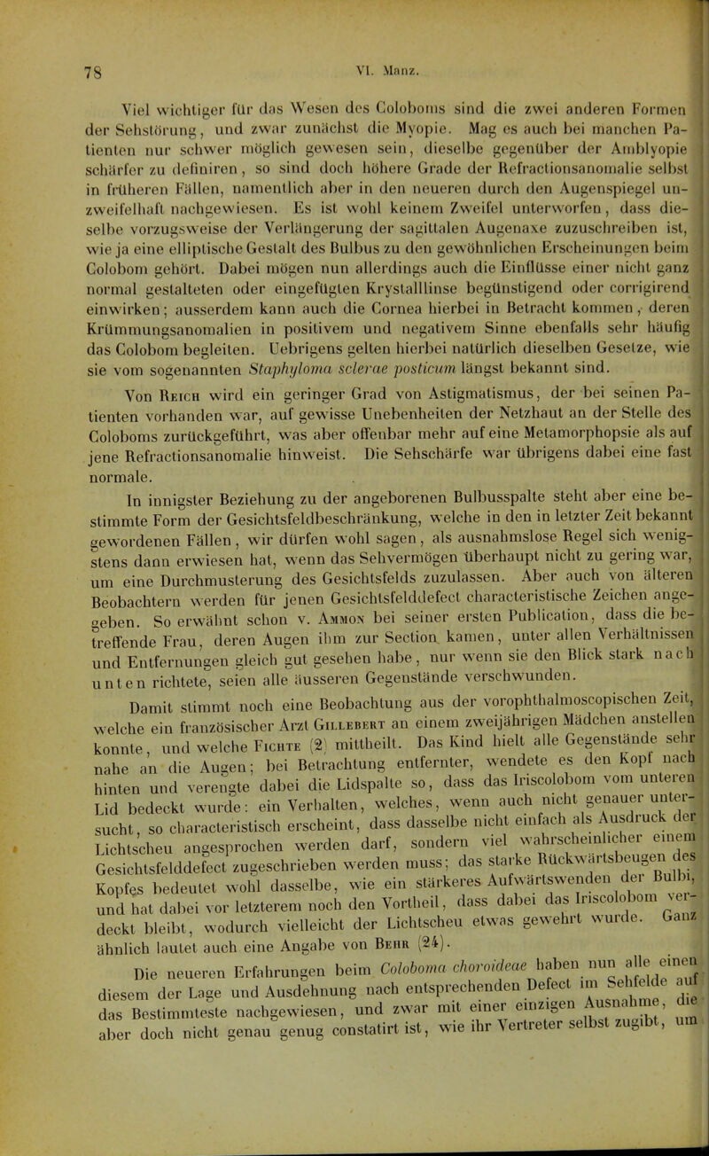 Viel wichtiger für das Wesen des Coloboins sind die zwei anderen Formen der Selistörung, und zwar zunächst die Myopie. Mag es auch bei manchen Pa- tienten nur scliwer möglich gewesen sein, dieselbe gegenüber der Amblyopie schärfer zu defiuiren, so sind doch höhere Grade der Refi'actionsanomalie selbst in früheren Fällen, namentlich aber in den neueren durch den Augenspiegel un- zweifelhaft nachgewiesen. Es ist wohl keinem Zweifel unterworfen, dass die- selbe vorzugsweise der Verlängerung der sagittalen Augenaxe zuzuschreiben ist, wie ja eine elliptische Gestalt des Bulbus zu den gewöhnlichen Erscheinungen beim Golobom gehört. Dabei mögen nun allerdings auch die Einflüsse einer nicht ganz normal gestalteten oder eingefügten Krystalllinse begünstigend oder corrigirend einwirken; ausserdem kann auch die Cornea hierbei in Betracht kommen, deren Krümmungsanomalien in positivem und negativem Sinne ebenfalls sehr häufig das Golobom begleiten. Uebrigens gelten hierbei natürlich dieselben Gesetze, wie sie vom sogenannten Staphyloma sclerae posticum längst bekannt sind. Von Reich wird ein geringer Grad von Astigmatismus, der bei seinen Pa- tienten vorhanden war, auf gewisse Unebenheiten der Netzhaut an der Stelle des Coloboms zurückgeführt, was aber offenbar mehr auf eine Metamorphopsie als auf jene Refractionsanomalie hinweist. Die Sehschärfe war übrigens dabei eine fast normale. In innigster Beziehung zu der angeborenen Bulbusspalte steht aber eine be- stimmte Form der Gesichtsfeldbeschränkung, welche in den in letzter Zeit bekannt gewordenen Fällen, wir dürfen wohl sagen, als ausnahmslose Regel sich wenig- stens dann erwiesen hat, wenn das Sehvermögen überhaupt nicht zu gering w^ar, um eine Durchmusterung des Gesichtsfelds zuzulassen. Aber auch von älteren Beobachtern werden für jenen Gesichtsfelddefecl characteristische Zeichen ange- oeben. So erwähnt schon v. Ammon bei seiner ersten Publication, dass diebe- treffende Frau, deren Augen ihm zur Section. kamen, unter allen Verhältnissen und Entfernungen gleich gut gesehen habe, nur wenn sie den Blick stark nach unten richtete, seien alle äusseren Gegenstände verschwunden. Damit stimmt noch eine Beobachtung aus der vorophthalmoscopischen Zeit, welche ein französischer Arzt Gillebert an einem zweijährigen Mädchen anstellen konnte, und welche Fichte (2) mittheilt. Das Kind hielt alle Gegenstände sehr nahe an die Augen; bei Betrachtung entfernter, wendete es den Kopt nach hinten und verengte dabei die Lidspalte so, dass das Iriscolobom vom unteren Lid bedeckt wurde: ein Verhalten, welches, wenn auch nicht genauer unter- sucht, so characteristisch erscheint, dass dasselbe nicht einfach als Ausdruck de Lichtscheu angesprochen werden darf, sondern viel wahrscheinlicher einem Gesiltsfelddefect zugeschrieben werden muss; das starke f ek..h.sbeugen des Kopfes bedeutet wohl dasselbe, wie ein ^f^'^'^'^^^^^^ und hat dabei vor letzterem noch den Vortheil, dass dabei das riscolobom vei- deckt bleibt, wodurch vielleicht der Lichtscheu etwas gewehrt wurde. Ganz ähnlich lautet auch eine Angabe von Behr (24). Die neueren Erfahrungen beim Coloboma choroideae haben nun alle emeu diesem der Lage und Ausdehnung nach entsprechenden Defect im Sehfelde av^ das Bestimmtelte nachgewiesen, und zwar mit einer einzigen Ausnahm , de aber doch nicht genau genug constatirt ist, wie ihr Vertreter selbst zugibt, um