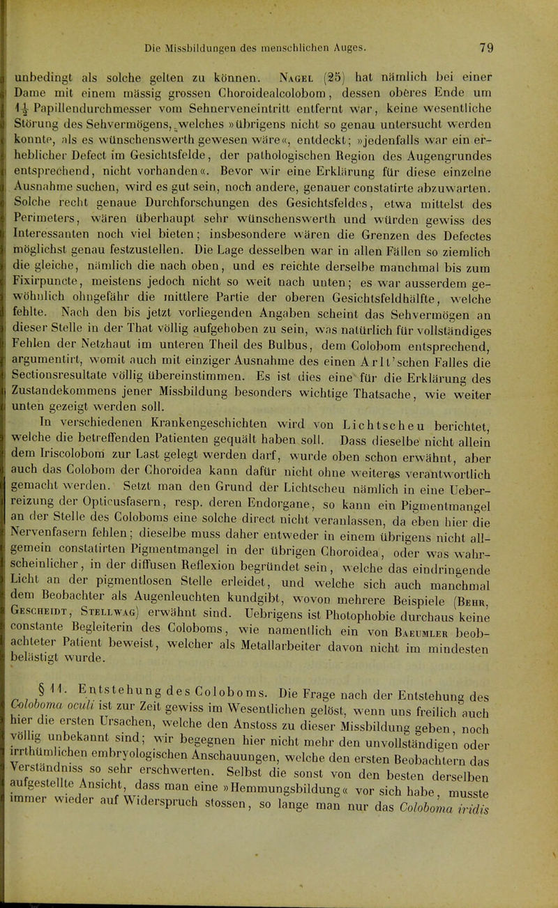 unbedingt als solche gelten zu können. Nagel (25) hat nämlich bei einer Dame mit einem massig grossen Choroidealcolobom, dessen oberes Ende um 1^ Papillendurchmesser vom Sehnerveneinlritt entfernt war, keine wesentliche Störung des Sehvermögens,.welches »übrigens nicht so genau untersucht werden konnte, als es vvünschenswerth gewesen wäre«, entdeckt; »jedenfalls war ein er- heblicher Defect im Gesichtsfelde, der pathologischen Region des Augengrundes entsprechend, nicht vorhanden«. Bevor wir eine Erklärung für diese einzelne Ausnahme suchen, wird es gut sein, noch andere, genauer conslatirte abzuwarten. Solche recht genaue Durchforschungen des Gesichtsfeldes, etwa mittelst des Perimeters, wären überhaupt sehr wünschenswerth und würden gewiss des Interessanten noch viel bieten; insbesondere wären die Grenzen des Defectes möglichst genau festzustellen. Die Lage desselben war in allen Fällen so ziemlich die gleiche, nämlich die nach oben, und es reichte derselbe manchmal bis zum Fixirpuncte, meistens jedoch nicht so weit nach unten; es war ausserdem ge- wöhnlich ohngefähr die mittlere Partie der oberen Gesichtsfeldhälfte, welche fehlte. Nach den bis jetzt vorhegenden Angaben scheint das Sehvermögen an dieser Stelle in der That vöUig aufgehoben zu sein, was natürlich für vollständiges Fehlen der Netzhaut im unteren Theil des Bulbus, dem Colobom entsprechend, argumentirt, womit auch mit einziger Ausnahme des einen Arlt'schen Falles die Sectionsresultate völlig übereinstimmen. Es ist dies eine für die Erklärung des Zustandekommens jener Missbildung besonders wichtige Thatsache, wie weiter unten gezeigt werden soll. In verschiedenen Krankengeschichten wird von Lichtscheu berichtet welche die betreffenden Patienten gequält haben soll. Dass dieselbe nicht allein dem Iriscolobora zur Last gelegt werden darf, wurde oben schon erwähnt, aber auch das Colobom der Choroidea kann dafür nicht ohne weiteres verantwortlich gemacht werden. Setzt man den Grund der Lichtscheu nämlich in eine Ueber- reizung der Opticusfasern, resp. deren Endorgane, so kann ein Pigmentmangel an der Stelle des Coloboms eine solche direct nicht veranlassen, da eben hier die Nervenfasern fehlen; dieselbe muss daher entweder in einem übrigens nicht all- gemein constatirten Pigmentmangel in der übrigen Choroidea, oder was wahr- scheinlicher, in der diffusen Reflexion begründet sein, welche das eindringende Licht an der pigmentlosen Stelle erleidet, und welche sich auch manchmal dem Beobachter als Augenleuchten kundgibt, wovon mehrere Beispiele (Behr GEscHEroT, Stellwag) erwähnt sind. Uebrigens ist Photophobie durchaus keine constante Begleiterin des Coloboms, wie namenllich ein von Baeumler beob- achteter Patient beweist, welcher als Metallarbeiter davon nicht im mindesten belästigt wurde. §11. Entstehung des Coloboms. Die Frage nach der Entstehung des Coloboma oculi ist zur Zeit gewiss im Wesentlichen gelöst, wenn uns freilich auch hier die ersten Ursachen, welche den Anstoss zu dieser Missbildung geben noch volhg unbekannt sind; wir begegnen hier nicht mehr den unvollständigen oder irrthüml.chen embryologischen Anschauungen, welche den ersten Beobachtern das Verstandmss so sehr erschwerten. Selbst die sonst von den besten derselben aufgestellte Ansicht, dass man eine »Hemmungsbildung« vor sich habe musste immer wieder auf Widerspruch stossen, so lange man nur das CoM^^^^