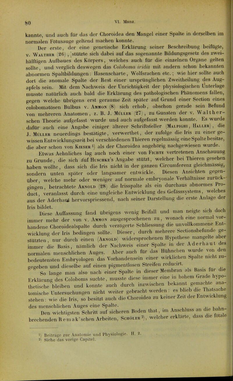 kannte, und auch für das der Choroidea den Mangel einer Spalte in derselben im normalen FötuSauge geltend machen konnte. Der erste, der eine genetische Erklärung seiner Beschreibung beifügte, V. Walthkr (26) , !stützte sich dabei auf das sogenannte Bildungsgesetz des zwei- hälftigen Aufbaues des Körpers, welches auch für die einzelnen Organe gelten sollte, und verglich deswegen das Coloboma iridis mit andern schon bekannten abnormen Spaltbildungen: Hasenscharte, Wolfsrachen etc.; wie hier sollte auch dort die anomale Spalte der Rest einer ursprünglichen Zweitheilung des Aug- apfels sein. Mit dem Nachweis der Unrichtigkeit der physiologischen Unterlage musste natürlich auch bald die Erklärung des pathologischen Phänomens fallen, gegen welche übrigens erst geraume Zeit später auf Grund einer Section eines colobomatösen Bulbus v. Ammon (8) sich erhob, obschon gerade sein Befund von mehreren Anatomen, z. B. J. Müller (27) , zu Gunsten der v. Waith er- sehen Theorie aufgefasst wurde und auch aufgefasst werden konnte. Es wurde dafür auch eine Angabe einiger älterer Schriftsteller (Malpighi , Haller) , die J. Müller neuerdings bestätigte, verwerthet, der zufolge die Iris zu einer ge- wissen Entwicklungszeit bei verschiedenen Thieren regelmässig eine Spalte besitze, die aber schon von Kieser i) als der Choroidea angehörig nachgewiesen wurde. Etwas Aehnliches lag auch noch einer von Fichte vertretenen Anschauung zu Grunde, die sich rfuf Huschke's Angabe stützt, welcher bei Thieren gesehen haben wollte, dass sich die Iris nicht in der ganzen Circumferenz gleichmässig, sondern unten später oder langsamer entwickle. Diesen Ansichten gegen- über, welche mehr oder weniger auf normale embryonale Verhältnisse zurück- gingen , betrachtete Arnold (28) die Irisspalte als ein durchaus abnormes Pro- duct, veranlasst durch eine ungleiche Entwicklung des Gefässsystems, welches aus der Aderhaut hervorspriessend, nach seiner Darstellung die erste Anlage der Iris bildet. , . . , j u Diese Auffassung fand übrigens wenig Beifall und man neigte sich doch immer mehr der von v. Ammon ausgesprochenen zu, wonach eme normal vor- handene Choroidealspalte durch verzögerte SchUessung die unvollkommene Ent- wicklung der Iris bedingen sollte. Dieser, durch mehrere Seclionsbefunde ge- stützten , nur durch einen (Arnold) widersprochenen Hypothese mangelte aber immer die Basis, nämlich der Nachweis einer Spalte in der Aderhaut des normalen menschlichen Auges. Aber auch für das Hühnchen wurde von den bedeutensten Embryologen das Vorhandensein einer wirklichen Spalte mcht zu- seseben und dieselbe auf einen pigmentlosen Streifen reducirt. So lange man also nach einer Spalte in dieser Membran als Basis für die Erklärung des Coloboms suchte, musste diese immer eine in hohem Grade hypo- thetische bleiben und konnte auch durch inzwischen bekannt gemachte ana- tomische Untersuchungen nicht weiter gebracht werden : es bheb die Thatsache stehen: wie die Iris, so besitzt auch die Choroidea zu keiner Zeit der Entwicklung des menschlichen Auges eine Spalte. Den wichtigsten Schritt auf sicheren Boden that, im Anschluss an die bahn- brechenden Rem ak'sehen Arbeiten, Schöler2), welcher erklärte, dass die fötale 1) Beiträge zur Anatomie und Physiologie. H. 2.