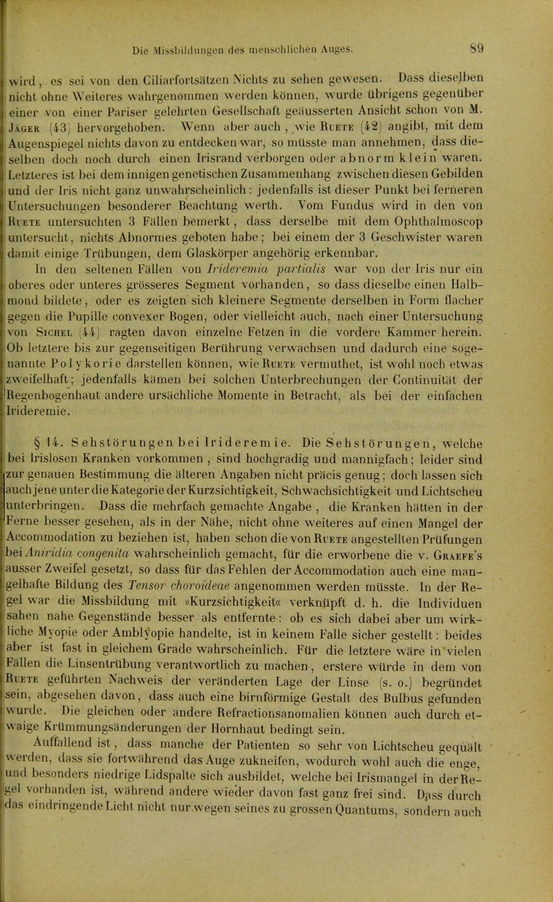 ! ; Die Missbilduugcn des menscülichen Auges. 89 wird, es sei von den Ciliarforlsätzen Nichts zu sehen gewesen. Dass dieselben , nicht ohne Weiteres wahrgenommen werden können, wurde übrigens gegenüber I einer von einer Pariser gelehrten Gesellschalt geäusserten Ansicht schon von M. Jäger (43) hervorgehoben. Wenn aber auch , wie Ruete (42) angibt, mit dem Augenspiegel nichts davon zu entdecken war, so müsste man annehmen, dass die- selben doch noch durch einen Irisrand verborgen oder abnorm klein waren. Letzteres ist bei dem innigen genetischen Zusammenhang zwischen diesen Gebilden und der Iris nicht ganz unwahrscheinlich : jedenfalls ist dieser Punkt bei ferneren Untersuchungen besonderer Beachtung werth. Vom Fundus wird in den von Ruete untersuchten 3 Fällen bemerkt, dass derselbe mit dem Ophthalmoscop untersucht, nichts Abnormes geboten habe; bei einem der 3 Geschwister waren damit einige Trübungen, dem Glaskörper angehörig erkennbar. In den seltenen Fällen von Irideremia partiaUs war von der Iris nur ein oberes oder unleres grösseres Segment vorhanden, so dass dieselbe einen Halb- mond bildete, oder es zeigten sich kleinere Segmente derselben in Form flacher gegen die Pupille convexer Bogen, oder vielleicht auch, nach einer Untersuchung von Sichel (44) ragten davon einzelne Fetzen in die vordere Kammer herein. Ob letztere bis zur gegenseitigen Berührung verwachsen und dadurch eine soge- nannte Polykorie darstellen können, wie Ruete vermuthet, ist wohl noch etwas zweifelhaft; jedenfalls kämen bei solchen Unterbrechungen der Gontinuität der Regenbogenhaut andere ursächliche Momente in Betracht, als bei der einfachen Irideremie. §14. Sehstörungenbeil rideremie. Die Seh Störunge n, welche bei Irislosen Kranken vorkommen , sind hochgradig und mannigfach; leider sind zur genauen Bestimmung die älteren Angaben nicht präcis genug; doch lassen sich auch jene unter die Kategorie der Kurzsichtigkeit, Schwachsichtigkeit und Lichtscheu unterbringen. Dass die mehrfach gemachte Angabe , die Kranken hätten in der Ferne besser gesehen, als in der Nähe, nicht ohne weiteres auf einen Mangel der Accommodation zu beziehen ist, haben schon die von Ruete angestellten Prüfungen heiAjüriclia congenita wahrscheinlich gemacht, für die erworbene die v. Graefe's ausser Zweifel gesetzt, so dass für das Fehlen der Accommodation auch eine man- gelhafte Bildung des Tensor choroideae angenommen werden müsste. In der Re- gel war die Missbildung mit »Kurzsichtigkeit« verknüpft d. h. die Individuen sahen nahe Gegenstände besser als entfernte: ob es sich dabei aber um wirk- liche Myopie oder Amblyopie handelte, ist in keinem Falle sicher gestellt: beides aber ist fast in gleichem Grade wahrscheinlich. Für die letztere wäre in vielen sFällen die Linsentrübung verantwortlich zu machen, erstere würde in dem von Ruete geführten Nachweis der veränderten Lage der Linse (s. o.) begründet sein, abgesehen davon, dass auch eine birnförmige Gestalt des Bulbus gefunden wurde. Die gleichen oder andere Refractionsanomalien können auch durch et- waige Krümmungsänderungen der Hornhaut bedingt sein. Auffallend ist, dass manche der Patienten so sehr von Lichtscheu gequält werden, dass sie fortwährend das Auge zukneifen, wodurch wohl auch die enge, und besonders niedrige Lidspalte sich ausbildet, welche bei Irismangel in der Re- Igel vorhanden ist, während andere wieäer davon fast ganz frei sind. Dfiss durch Vingende Licht nicht nur wegen seines zu grossen Quantums, sondern auch