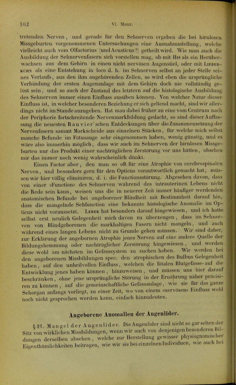 tretenden Nerven , und gerade für den Sehnerven ergeben die bei hirnlosen Missgeburten vorgenommenen Untersuchungen eine Ausnahmsstellung, welche vielleicht auch vom Olfactorius (undAcusticus?) getheilt wird. Wie man auch die Ausbildung der Sehnervenfasern sich vorstellen mag, ob mit His als ein Herüber- wachsen aus dem Gehirn in einen nicht nervösen Augenstiel, oder mit Lieber- kühn als eine Entstehung in loco d. h, im Sehnerven selbst an jeder Stelle sei- nes Verlaufs, aus den ihm angehörenden Zellen, so wird eben die ursprüngliche Verbindung der ersten Augenanlage mit dem Gehirn doch nie vollständig ge- löst sein, und so auch der Zustand des letztern auf die histologische Ausbilduni; des Sehnerven immer einen Einfluss ausüben können. Von welcher Natur dieser Einfluss ist, in welcher besonderen Beziehung er sich geltend macht, sind wir aller- dings nicht im Stande anzugeben. Hat man dabei früher an eine vom Centrum nach der Peripherie fortschreitende Nervenmarkbildung gedacht, so sind dieser Auffas- sung die neuesten Ran vier'schen Entdeckungen über die Zusammensetzung der Nervenfasern sammt Markscheide aus einzelnen Stücken, für welche mich selbst manche Befunde im Fötusauge sehr eingenommen haben, wenig günstig, und es wäre also immerhin möglich, dass wir auch im Sehnerven der hirnlosen Missge- burten nur das Produkt einer nachträglichen Zerstörung vor uns hätten, obschon mir das immer noch wenig wahrscheinlich dünkt. Einen Factor aber , den man so oft für eine Atrophie von cerebrospinalen Nerven, und besonders gern für den Opticus verantwortlich gemacht hat, müs- sen wir hier völlig eliminiren, d. i. die Functionsstörung. Abgesehen davon, dass von einer »Function« des Sehnerven während des intrauterinen Lebens nicht die Rede sein kann, weisen uns die in neuerer Zeit immer häufiger werdenden anatomischen Befunde bei angeborener Blindheit mit Bestiramheit darauf hin, dass die mangelnde Sehfunction eine bekannte histologische Anomalie im Op- ticus nicht voraussetzt. Leber hat besonders darauf hingewiesen, und ich hatte, selbst erst neulich Gelegenheit mich davon zu überzeugen , dass im Sehner- ven von Blindgeborenen die markhaltigen Fasern nicht mangeln, und auch während eines langen Lebens nicht zu Grunde gehen müssen. Wir sind daher, zur Erklärung der angebornen Atrophie jenes Nerven auf eine andere Quelle der Bildungshemmung oder nachträgUcher Zerstörung hingewiesen, und werden diese wohl am nächsten im Gefässsystem zu suchen haben. Wir werden bei den angeborenen Missbildungen spec. den atrophischen des Bulbus Gelegenheit haben, auf den unheilvollen Einfluss, welchen die fötalen Blutgefässe- auf die Entwicklung jenes haben können , hinzuweisen, und müssen uns hier darauf beschränken, ohne jene ursprüngliche Störung in der Ernährung näher präcisi- ren zu können , auf die gemeinschaftliche Gefässanlage, wie sie für das ganze Sehorgan anfangs vorliegt, zu einer Zeit, wo von einem »nervösen« Einfluss wohl noch nicht gesprochen werden kann, einfach hinzudeuten. Angeborene Anomalien der Augenlider. S 91 M a n  e l d e r A u g e n l i d e r. Die Augenlider sind nicht so gar selten der Sitz von wirklichen Missbildungen, wenn wir auch von denjenigen besonderen Bil- dungen derselben absehen , welche zur Herstellung gewisser phys.ognom.scher Eigenthümlichkeiten beitragen, wie wir sie bei einzelnen Individuen, wie auch bei