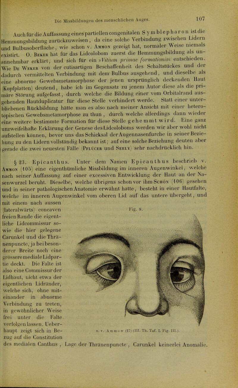 \uch für die Auffassung eines partiellen congenitalen S y m bl e p h a r o n ist die IkMumungsbildung zurückzuweisen, da eine solche Verbindung zwischen Lidern und Bulbusoberüäche, wie schon v. Ammon gezeigt hat, normaler Weise niemals . \istirl. 0. Beker hat für das Lidcolobom zuerst die Hemmungsbildung als un- annehmbar erklärt, und sich für ein ))Vitium primae formationisa entschieden. Wie De Weker von der cutisartigen Beschaffenheit des Schaltstückes und der dadurch vermittelten Verbindung mit dem Bulbus ausgehend, und dieselbe als eine abnorme Gewebsmetamorphose der jenen ursprünglich deckenden Haut Kopfplatten) deutend, habe ich im Gegensatz zu jenem Autor diese als die pri- iDcire Störung aufgefasst, durch welche die Bildung einer vom Orbitalrand aus- gehenden Hautduplicatur für diese Stelle verhindert werde. Statt einer unter- bliebenen Rückbildung hätte man es also nach meiner Ansicht mit einer hetero- lopischen Gewebsmetamorphose zu thun , durch welche allerdings dann wieder eine weitere bestimmte Formation für diese Stelle gehemmt wird. Eine ganz unzweifelhafte Erklärung der Genese desLidcoloboms werden wir aber wohl nicht aufstellen können, bevor uns das Schicksal derAugennasenfurche in seiner Bezie- hung zu den Lidern vollständig bekannt ist; auf eine solche Beziehung deuten aber gerade die zwei neuesten Fälle (Pflücer und Seely) sehr nachdrücklich hin. §23. Epicanthus. Unter dem Namen Epicanthus beschrieb v. Ammon (i05) eine eigenthümliche Missbildung im inneren Augenwinkel, welche nach seiner Auffassung auf einer excessiven Entwicklung der Haut an der Na- senwurzel beruht. Dieselbe, welche übrigens schon vor ihm Schön (106) gesehen und in seiner pathologischen Anatomie erwähnt hatte, besteht in einer Hautfalte, welche im inneren Augenwinkel vom oberen Lid auf das untere übergeht, und mit einem nach aussen (lateralwärts) concaven Fig. 8. freien Rande die eigent- liche Lidcommissur so- wie die hier gelegene Carunkel und die Thrä- nenpuncte, ja bei beson- derer Breite noch eine grössere mediale Lidpar- tie deckt. Die Falte ist also eine Commissur der Lidhaut, nicht etwa der eigentlichen Lidränder, welche sich, ohne mit- einander in abnorme Verbindung zu treten, in gewöhnlicher Weise frei unter die Falte verfolgen lassen. Ueber- haupt zeigt sich in Be- zug auf die Constitution des medialen Ganthus , n. T. Ammon (17) (III. Th. Taf. I. Fig. III.) Lage der Thränenpuncte , Carunkel keinerlei Anomalie.