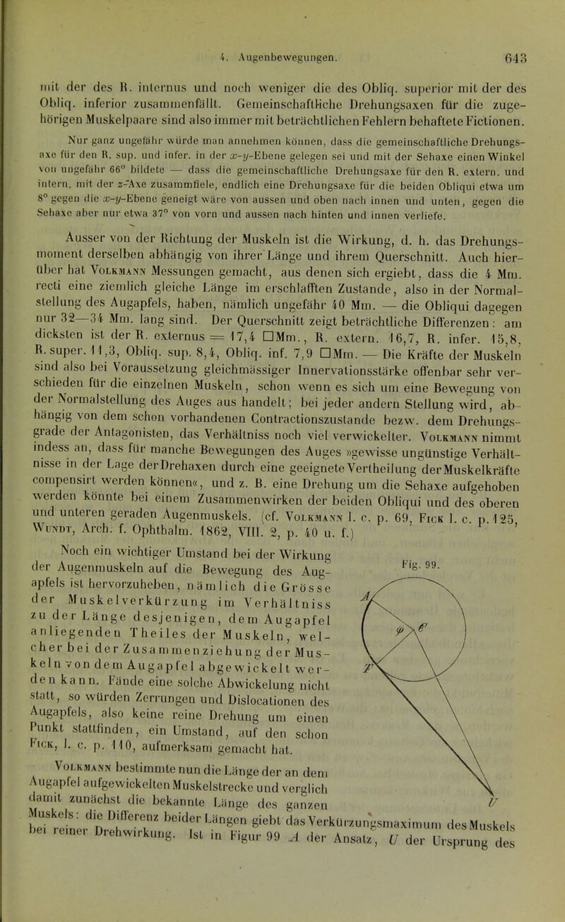 mit der des R. internus und noch weniger die des Obliq. superior milder des Obliq. inferior zusau)njenfäilt. Gemeinschafll-iche DreJiungsaxen für die zuge- hörigen Muskelpaare sind also immer mit beträchtlichen Fehlern behaftete Fictionen. Nur ganz ungefähr würde man annehmen können, dass die gemeinschaftliche Drehungs- axe für den R. sup. und infer. in der x-y-Ehene gelegen sei und mit der Sehaxe einen Winkel von ungefähr 66° bildete — dass die gemeinschaftliche Drehungsaxe für den R. extern, und intern, mit der z-'Axe zusammfiele, endlich eine Drehungsaxe für die beiden Obliqui etwa um 8° gegen die x-y-Ebene geneigt wäre von aussen und oben nach innen und unten, gegen die Sehaxe aber nur etwa 37° von vorn und aussen nach hinten und innen verliefe. Ausser von der Richtung dei- Muskeln ist die Wirkung, d. h. das Drehungs- moment derselben abhängig von ihrer Länge und ihrem Querschnitt. Auch hier- über hat Volkmann Messungen gemacht, aus denen sich ergiebt, dass die 4 Mm. recli eine ziemlich gleiche Länge im erschlafften Zustande, also in der Normal- stellung des Augapfels, haben, nämlich ungefähr 40 Mm. — die Obliqui dagegen nur 32—34 Mm. lang sind. Der Querschnitt zeigt beträchtliche Differenzen : am dicksten ist der R. exlernus = 17,4 DMm., R. extern. 16,7, R. infer. 15,8, R. super. 11,3, Obliq. sup. 8,4, Obliq. inf. 7,9 DMm. — Die Kräfte der Muskeln sind also bei Voraussetzung gleichmässiger Innervationsstärke offenbar sehr ver- schieden für die einzelnen Muskeln, schon wenn es sich um eine Rewe^ung von der Normalstellung des Auges aus handelt; bei jeder andern Stellung wVd, ab- hängig von dem schon vorhandenen Conlractionszustande bezw. dem Drehungs- grade der Antagonisten, das Verhältniss noch viel verwickelter. Volkmann nimmt mdess an, dass für manche Bewegungen des Auges »gewisse ungünstige Verhält- nisse in der Lage derDrehaxen durch eine geeignete Vertheil ung der Muskelkräfte compensirt werden können«, und z. B. eine Drehung um die Sehaxe aufgehoben werden könnte bei einem Zusammenwirken der beiden Obliqui und des oberen und unteren geraden Augenmuskels, (cf. Volkmann 1. c. p. 69, Fick 1 c p 125 WuxDT, Arch. {. Ophthalm. 1862, VIII. 2, p. 40 u. L) ' Noch ein wichtiger Umstand bei der Wirkung der Augenmuskeln auf die Bewegung des Aug- apfels ist hervorzuheben, nämlich die Grösse der Muskelverkürzung im Verhältniss zu der Länge desjenigen, dem Augapfel anliegenden Theiles der Muskeln, wel- cher bei der Zusammen ziehung der Mus- keln von dem Augapfel abgewickelt wer- den kann. Fände eine solche Abwickelung nicht statt, so würden Zerrungen und Dislocationen des Augapfels, also keine reine Drehung um einen Punkt stattfinden, ein Umstand, auf den schon hcK, I. c. p. 110, aufmerksam gemacht hat. Volkmann bestimmte nun die Länge der an dem Augapfel aufgewickelten Muskelstrecke und verglich damit zunächst die bekannte Länge des ganzen Muskels: die Differenz beider Längen giebt dasVerkürzungsmaximun, desMuskels bei reiner Drehwirkung. Ist in Figur 99 A der Ansatz, U der Ursprung des Fig. 99.