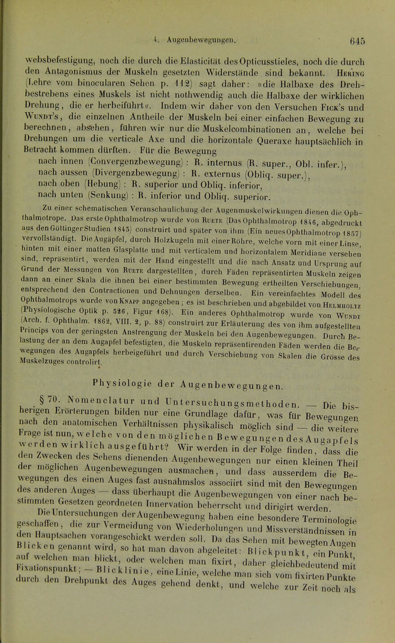 websbefesligung, noch die durch die Elaslicitül desOpticusstieles, noch die durch den Antagonismus der Muskeln gesetzten Widerstände sind bekannt. Hering (Lehre vom binocularen Sehen p. II2) sagt daher: »die Halbaxe des Dreh- bestrebens eines Muskels ist nicht nothwendig auch die Halbaxe der wirklichen Drehung, die er herbeiführta. Indem wir daher von den Versuchen Fick's und Wundt's , die einzelnen Antheile der Muskeln bei einer einfachen Bewegung zu berechnen, absehen, führen wir nur die Muskelcombinationen au, welche bei Drehungen um die verticale Axe und die horizontale Queraxe hauptsächlich in Betracht kommen dürften. Für die Bewegung nach innen (Convergenzbewegung) : R. internus (R. super., Obl. infer.), nach aussen (Divergenzbewegung) : R. externus (Obliq. super.), nach oben (Hebung) : R. superior und Obliq. inferior, nach unten (Senkung) : R. inferior und Obliq. superior. Zu einer schematischen Veranschaulichung der Augenmuslvciwirkungen dienen die Oph- thalmotrope. Das ersteOphthalmotrop wurde von Ruete (Das Ophthalmotrop 1846, abgedruckt aus den Göttinger Studien 1845) construirt und später von ihm (Ein neuesOphthalmotrop 1857) vervollständigt. Die Augäpfel, durch Holzkugeln mit einer Röhre, welche vorn mit einerLinse hinten mit einer matten Glasplatte und mit verticalem und horizontalem Meridiane versehen sind, repräsentirt, werden mit der Hand eingestellt und die nach Ansatz und Ursprung auf Grund der Messungen von Ruete dargestellten, durch Fäden repräsentirten Muskeln zeigen dann an einer Skala die ihnen bei einer bestimmten Bewegung ertheilten Verschiebungen entsprechend den Contractionen und Dehnungen derselben. Ein vereinfachtes Modell des Ophthalmotrops wurde von Knapp angegeben ; es ist beschrieben und abgebildet von Helmholtz (Physiologische Optik p. 526, Figur 168). Ein anderes Ophthalmotrop wurde von Wündt lArch. f. Ophthalm. 1862, VIII. 2, p. 88) construirt zur Erläuterung des von ihm aufgestellten Prmc.ps von der geringsten Anstrengung der Muskeln bei den Augenbewegungen Durch Be lastung der an dem Augapfel befestigten, die Muskeln repräsentirenden Fäden werden die Be wegungen des Augapfels herbeigeführt und durch Verschiebung von Skalen die Grösse des Muskelzuges controlirt. Physiologie der Augenbewegungen. §70. Nomenclalur und üntersuehungsmethoden. — Die bis hengen Erörlerungen bilden nur eine Grundlage dafür, was für Bewegunoen nach den analomischen VerhäUnissen physikalisch möglich sind - die weilere Frage ,slnun welche von den möglichen Bewegungen des Augan e s werden w.rkl.ch ausgeführt? Wir werden in der Folge finden, dass d e den Zwecken des Sehens dienenden Augenbewegungen nur einen kleinen TheH der mogl.chen Augenbewegungen ausmachen, und dass ausserdem die Be wegungen des emen Auges fasl ausnahmslos associirt sind mit den Bewegungen des anderen Auges - dass Uberhaupt die Augenbewegungen von einer nach be summten Gesetzen geordneten hn,ervation beherrscht und dirigirt werden .'^'«'■•^'«''f der Augenbewegung haben eine besondere Terminologie geschairen, d,e zur Vermeidung von Wiederholungen und Missverständn ssen „ d n Hauptsachen vorangeschickl werden soll. Da das Sehen mit bewegtoTuo™ Bhcken genannt wn-d, so hat man davon abgeleitet: Blickpunkt ein P,X xaZ': rnkr Blt'kr' ^^'T- ™ S^iohbedelnd mU rrcrZ nr.h~ l. !> \ ' 'he man sich vom fl.xirlen Punkte durch den Drehpunkt des Auges gehend denkt, und welche zur Zeit noch als