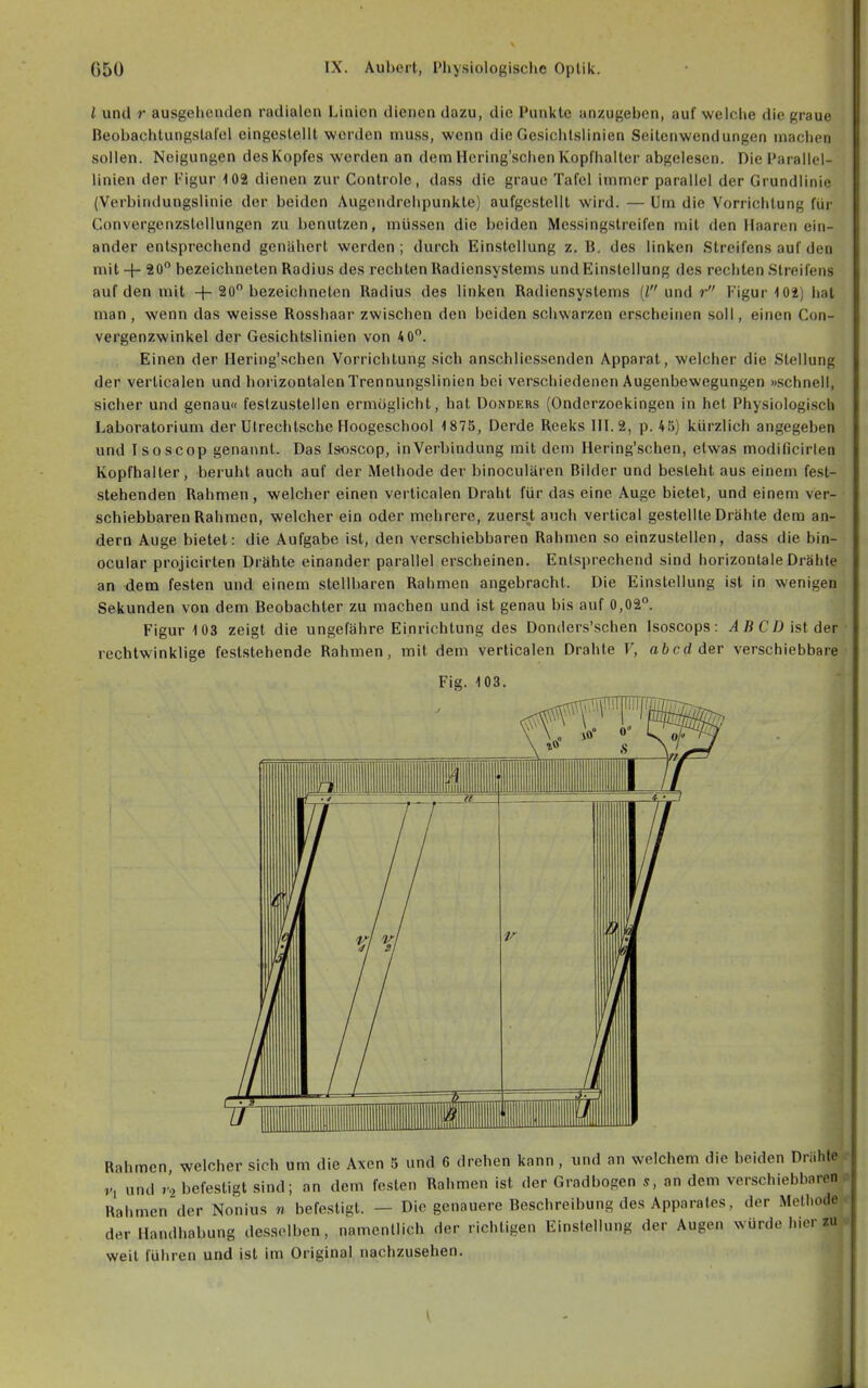 l und r ausgehenden radialen Linien dienen dazu, die Punkte anzugeben, auf wciclie die graue Beobachtungstal'el eingestellt worden muss, wenn die Gesichtslinien Seitenwendungen inachen sollen. Neigungen des Kopfes werden an dem llering'schen Kopfhalter abgelesen. Die Parallel- linien der Figur 103 dienen zur Controle, dass die graue Tafel immer parallel der Grundlinie (Verbindungslinie der beiden Augondrehpunkte) aufgestellt wird. — Um die Vorrichtung für ConvergenzsloUungen zu benutzen, müssen die beiden Messingstreifen mit den Ilaaren ein- ander entsprechend genähert werden; durch Einstellung z. B, des linken Streifens auf den mit + 90 bezeichneten Radius des rechten Radiensystems und Einstellung des rechten Streifens auf den mit + 20 bezeichneten Radius des linken Radiensystems (/ und r Figur 102) hat man, wenn das weisse Rosshaar zwischen den beiden schwarzen erscheinen soll, einen Con- vergenzwinkel der Gesichtslinien von 4 0. Einen der Hering'schen Vorrichtung sich anschliessenden Apparat, welcher die Stellung der verticalen und horizontalen Trennungslinien bei verschiedenen Augenbewegungen »schnell, sicher und genau« festzustellen ermöglicht, hat üonders (Onderzoekingen in hei Physiologisch Laboratorium der Ulrechtsche Hoogeschool 1875, Derde Reeks 1IL2, p. 45) kürzlich angegeben und Isoscop genannt. Das Isoscop, inVerbindung mit dem Hering'schen, etwas modificirlen Kopfhalter, beruht auch auf der Methode der binoculären Bilder und besteht aus einem fest- stehenden Rahmen, welcher einen verticalen Draht für das eine Auge bietet, und einem ver- schiebbaren Rahmen, welcher ein oder mehrere, zuers^t auch vertical gestellte Drähte dem an- dern Auge bietet: die Aufgabe ist, den verschiebbaren Rahmen so einzustellen, dass die bin- ocular projicirten Drähte einander parallel erscheinen. Entsprechend sind horizontale Drähte an dem festen und einem stellbaren Rahmen angebracht. Die Einstellung ist in wenigen Sekunden von dem Beobachter zu machen und ist genau bis auf 0,02. Figur 103 zeigt die ungefähre Einrichtung des Donders'schen Isoscops: CD ist der rechtwinklige feststehende Rahmen, mit dem verticalen Drahte V, abcd der verschiebbare Fig. 103. der Handhabung desselben, namentlich der richtigen Einslelinng der Augen wü weit führen und ist im Original nachzusehen. \