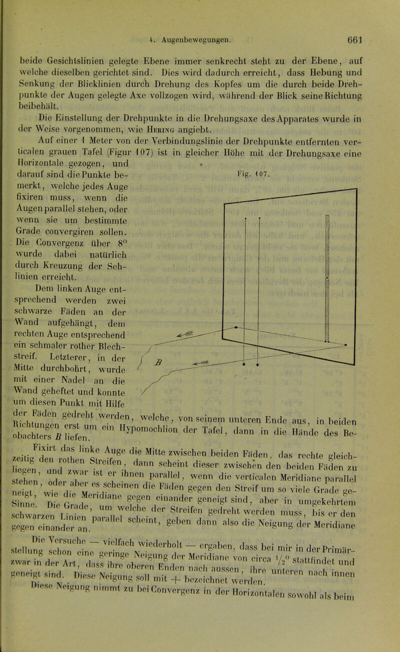 beide Gesichlslinien gelegte Ebene immer senkrecht steht zu der Ebene, auf welche dieselben gerichtet sind. Dies wird dadurch erreicht, dass Hebung und Senkung der Blicklinien durch Drehung des Kopfes um die durch beide Dreh- punkte der Augen gelegte Axe vollzogen wird, während der Blick seine Richtung beibehält. Die Einstellung der Drehpunkte in die Drehungsaxe des Apparates wurde in der Weise vorgenommen, wie Hering angiebt. Auf einer 1 Meter von der Verbindungslinie der Drehpunkte entfernten ver- ticalen grauen Tafel (Figur 107) ist in gleicher Höhe mit der Drehungsaxe eine Horizontale gezogen, und • darauf sind die Punkte be- F'g- lo?. merkt, welche jedes Auge fixiren muss, w^enn die Augen parallel stehen, oder wenn sie um bestimmte Grade convergiren sollen. . Die Convergenz über 8° wurde dabei natürlich durch Kreuzung der Seh- linien erreicht. Dem linken Auge ent- sprechend werden zwei schwarze Fäden an der Wand aufgehängt, dem rechten Auge entsprechend ein schmaler rother Blech- streif. Letzlerer, in der 'Mitte durchbohrt, wurde mit einer Nadel an die Wand geheftet und konnte um diesen Punkt mit Hilfe der Fäden gedreht werden, welche, von seinem unteren Ende aus, in beiden zeiti/den'rothentf t^' '^•'^'^ ^^^'d^ ' '^^^hte gleich- stehen' Zt l \' P''''^'' ^e° die verticalen Meridiane parallel Snne DieGr.de ff einander geneigt sind, aber in umgekehrtL