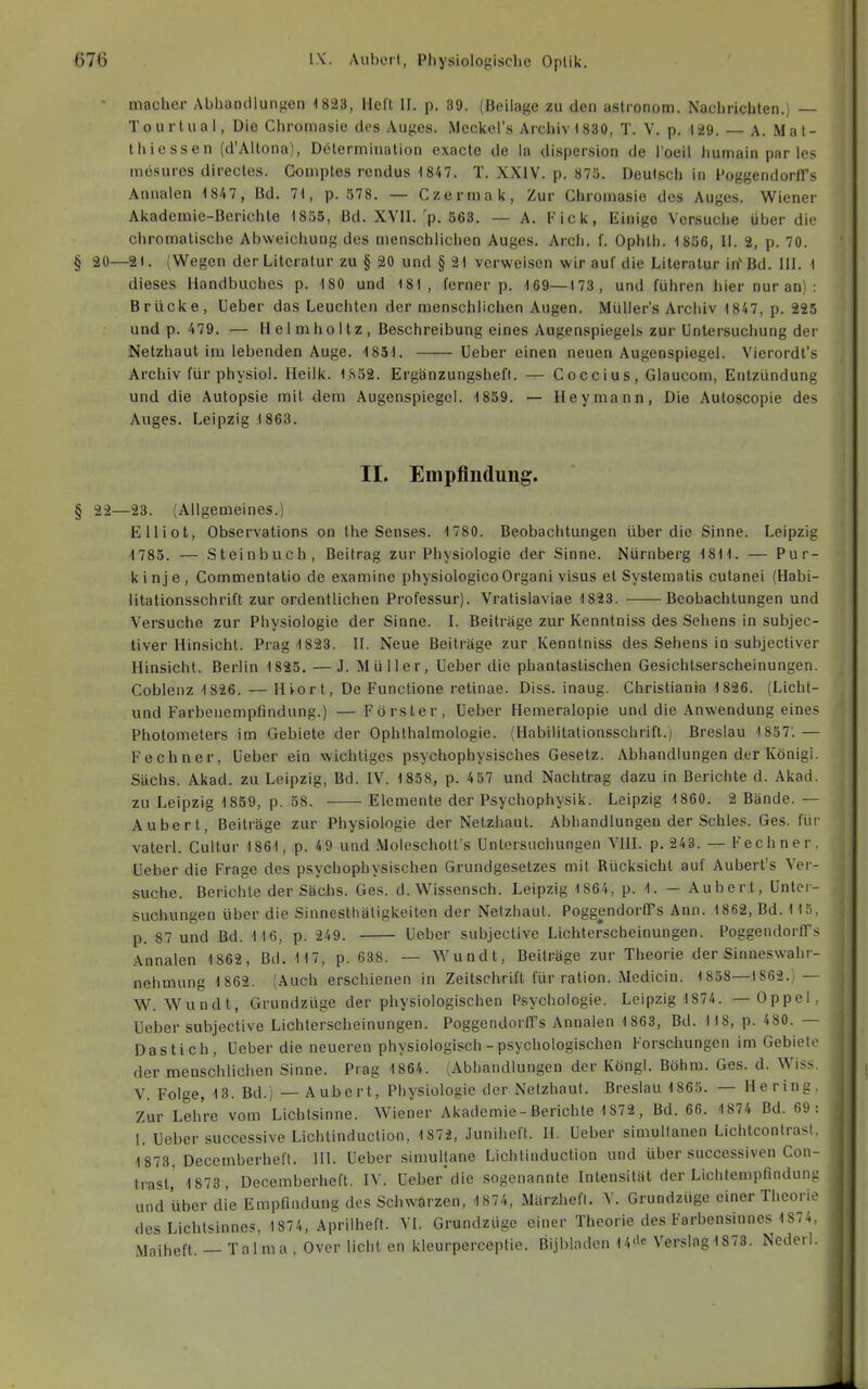 ■ niacher Abhandlungen 1823, Heft II. p. 89. (Beilage zu den astronom. Nachrichten.) — Tourtual, Die Chromasie des Auges. Mcckel's Archiv 1 830, T. V. p. 129. — A. Mat- thicssen (d'Altona), Determination exacte de la dispersion de l'oeil liumain par les mösurcs directes. Gomptes rcndus 1847. T. XXIV. p. 875. Deulscii in I'oggendorfi's Annalen 1 847 , Bd. 71, p. 578. — Czermak, Zur Chromasie des Auges. Wiener Akademie-Berichte 1855, Bd. XVII.'p. 563. — A. Fick, Einige Versuche über die ciiromalische Abweichung des menschlichen Auges. Arcii. f. Ophth. 1856, II. 2, p. 70. § 20—2). (Wegen der Literatur zu § 20 und § 21 verweisen wir auf die Literatur irfBd. III. 1 dieses Handbuches p. 180 und 181, ferner p. 169—173, und führen hier nur an) : Brücke, Ueber das Leuchten der menschlichen Augen. Müller's Archiv 1847, p. 225 und p. 479. — Helmholtz, Beschreibung eines Augenspiegels zur Untersuchung der Netzhaut im lebenden Auge. 1851. Ueber einen neuen Augenspiegel. Vierordt's Archiv für physiol. Heilk. 1S52. Ergänzungsheft. — Coccius, Glaucom, Entzündung und die Autopsie mit dem Augenspiegel. 1859. — Hey.mann, Die Autoscopie des Auges. Leipzig 1863. II. Empfindung. § 22—23. (Allgemeines.) Elliot, Observations on Ihe Senses. 1 780. Beobachtungen über die Sinne. Leipzig 1785. — Steinbuch, Beitrag zur Physiologie der Sinne. Nürnberg 1811. — Pur- kinje, Commentatio de examine physiologico Organi visus et Systematis cutanei (Habi- litationsschrift zur ordentlichen Professur). Vratislaviae 1823. Beobachtungen und Versuche zur Physiologie der Sinne. I. Beiträge zur Kenntniss des Sehens in subjec- tiver Hinsicht. Prag 1823. II. Neue Beiträge zur Kenntniss des Sehens in subjectiver Hinsicht. Berlin 1825. —J. Müller, Ueber die phantastischen Gesichtserscheinungen. Coblenz 1 826. — Hiort, De Functione retinae. Diss. inaug. Christiania 1826. (Licht- und Farbenempfindung.) — Förster, Ueber Hemeralopie und die Anwendung eines Photometers im Gebiete der Ophthalmologie. (Habilitationsschrift.) Breslau ■i857'.— Fechner, Ueber ein wichtiges psychophysisches Gesetz. Abhandlungen der König!. Sachs. Akad. zu Leipzig, Bd. IV. 1 858, p. 457 und Nachtrag dazu in Berichte d. Akad. zu Leipzig 1859, p. 58. Elemente der Psychophysik. Leipzig 1860. 2 Bände. — Aubert, Beiträge zur Physiologie der Netzhaut. Abhandlungen der Schles. Ges. für vaterl. Cultur 1861, p. 49 und Moleschott's Untersuchungen VIII. p, 243. — Fechner, Ueber die Frage des psychophysischen Grundge.setzes mit Rücksicht auf Auberl's Ver- suche. Berichte der Sachs. Ges. d. Wissensch. Leipzig 1864, p. 1. — Aubert, Unter- suchungen über die Sinnesthäligkeiten der Netzhaut. PoggendorfTs Ann. 1862, Bd. 115, p. 87 und Bd. 116, p. 249. Ueber subjective Lichterscheinungen. PoggendortTs Annalen 1862, Bd. 117, p. 638. — Wundt, Beiträge zur Theorie der Sinneswahr- nehmung 1862. (Auch erschienen in Zeitschrift für ration. Medicin. 1858—1862.) — W. Wundt, Grundzüge der physiologischen Psychologie. Leipzig 1874. — Oppel, Ueber subjective Lichterscheinungen. Poggendortrs Annalen 1 863, Bd. 118, p. 480. — Das t ich, Ueber die neueren physiologisch - psychologischen Forschungen im Gebiete der menschlichen Sinne. Prag 1864. (Abhandlungen der Köngl. Böhm. Ges. d. Wiss V. Folge, 13. Bd.) — Aubert, Physiologie der Netzhaut. Breslau 1865. — Hering, Zur Lehre vom Lichtsinne. Wiener Akademie-Berichte 1872, Bd. 66. 1874 Bd. 69: 1. Ueber successive Lichtinduclion, 1872, Juniheft. II. Ueber simultanen Lichtcontrast, 1 873, Decemberheft. III. Ueber simultane Lichtinduction und über successiven Con- trast,' 1 873, Decemberheft. IV. Ueber'die sogenannte Intensität der Lichlempfindung und über die Empfindung des Schwarzen, 1874, iMärzheft. \. Grundzüge einer Theorie des Lichtsinnes, 1874, Aprilheft. VI. Grundzüge einer Theorie des Farbensinnes 1874. Maiheft. — Talma , Over licht en kleurperceptie. Bijbladen 14''' Verslag 1873. Nederl.