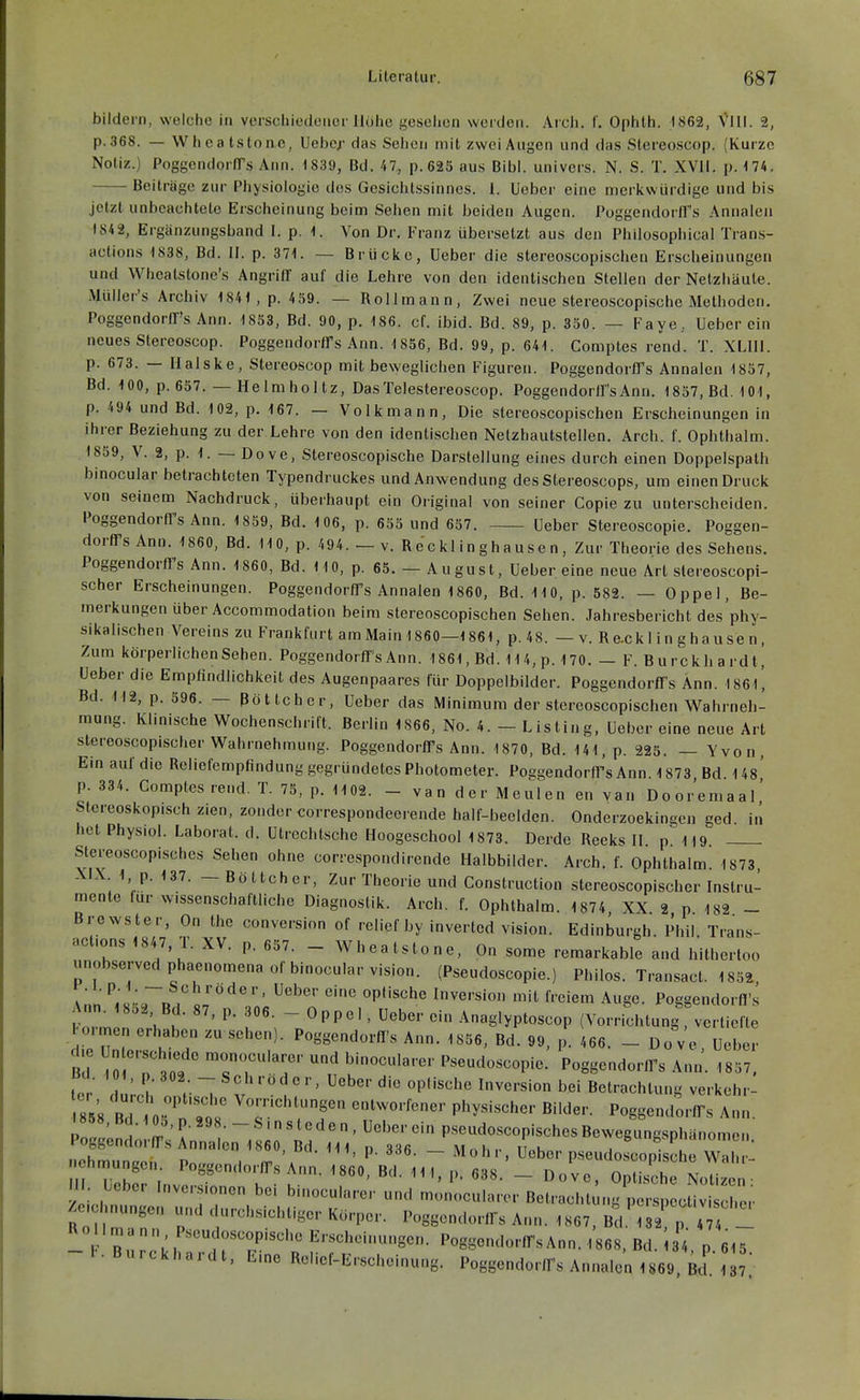 bildern, welche in verschiedener Höhe gesehen weiden. Arch. f. Ophth. 1862, VIII. 2, p.368. — Wheatstonc, Ucbcj- das Sehen mit zwei Augen und das Stereoscop. (Kurze Notiz.) PoggendorlTs Ann. 1839, Bd. 47, p.625 aus Bibl. univers. N. S. T. XVII. p. 174. Beiträge zur Physiologie des Gesichtssinnes. 1. Uebcr eine merkwürdige und bis jetzt unbeachtete Erscheinung beim Sehen mit beiden Augen. Poggendorffs Annaleii 184 2, Ergänzungsband I. p. 1. Von Dr. Franz übersetzt aus den Philosophical Trans- aclions 1838, Bd. II. p. 371. — Brücke, Ueber die stereoscopischen Erscheinungen und Wheatstone's Angriff auf die Lehre von den identischen Stellen der Netzhäute. Müller's Archiv 1841, p. 459. — Rollmann, Zwei neue stereoscopische Methoden. Poggendorffs Ann. 1853, Bd. 90, p. 186. cf. ibid. Bd. 89, p. 350. — Faye, Ueber ein neues Stereoscop. Poggendortrs Ann. 1856, Bd. 99, p. 641. Comptes rend. T. XLIIl. p. 673. — Halske, Stereoscop mit beweglichen Figuren. Poggendorfl's Annalen 1857, Bd. 100, p. 657. — Helmholtz, DasTelestereoscop. Poggendorffs Ann. 1857, Bd. 101, p. 494 und Bd. 102, p, 167. — Volkmann, Die stereoscopischen Erscheinungen in ihrer Beziehung zu der Lehre von den identischen Nelzhautstellen. Arch. f. Ophthalm. 1859, V. 2, p. 1. — Dove, Stereoscopische Darstellung eines durch einen Doppelspath binocular betrachteten Typendruckes und Anwendung des Stereoscops, um einen Druck von seinem Nachdruck, überhaupt ein Original von seiner Copie zu unterscheiden. Poggendorffs Ann. 1859, Bd. 106, p. 655 und 657. Ueber Stereoscopie. Poggen- dorffs Ann. 1860, Bd. 110, p. 494. — v. Recklinghausen, Zur Theorie des Sehens. Poggendorffs Ann. 1860, Bd. HO, p. 65. - August, Ueber eine neue Art slereoscopi- scher Erscheinungen. Poggendorffs Annalen 1860, Bd. 110, p. 582. — Oppel, Be- merkungen über Accommodation beim stereoscopischen Sehen. Jahresbericht des'phy- sikalischen Vereins zu Frankfurt am Main 1860—1861, p.48. — v. R e.ck 1 i n g hau se n, Zum körperlichen Sehen. Poggendorffs Ann. 1861, Bd. 114, p. 170. — F. Burckhardl, Ueber die Empfindlichkeit des Augenpaares für Doppelbilder. Poggendorffs Ann. 186l', Bd. 112, p. 596. — Böttcher, Ueber das Minimum der stereoscopischen Wahrneh- mung. Klinische Wochenschrift. Berlin 1866, No. 4. - Listing, Ueber eine neue Art stereoscopischer Wahrnehmung. Poggendorffs Ann. 1870, Bd. 141, p. 225. — Yvon, Ein auf die Reliefempfindung gegründetes Photometer. Poggendorffs Ann. 1873 Bd Us' p. 334. Gomptesrend. T. 75, p. 1102. - van der Meulen en van Dooremaal' Stcreoskopischz.en, zondercorrespondeerendehalf-beelden. Onderzoekingen ged in het Physiol. Laborat. d. Utrcchtsche Hoogeschool 1873. Derde Reeks II. p^19. Stereoscopisches Sehen ohne correspondirende Halbbilder. Arch. f. Ophthalm. 1873, XIX 1, p. 137. — Böttcher, Zur Theorie und Gonstruction stereoscopischer Instru- mente für wissenschaftliche Diagnostik. Arch. f. Ophthalm. 1874 XX 2 p 182 - Brevvster, On the conversion of relief by invertcd Vision. Edinburgh. Phil. Trans- r - Wheatstone, On some remarkable and hilhertoo unobservedphaenomenaof binocular Vision. (Pseudoscopie.) Philos. Tran,sact. 1852, V ;o;.r„.  '^'^ •'P'^^' mversion mit freiem Auge. Poggendorfl's pÖ.^ n 1 t ~ ^PP''' '^-glyPtosoop (Vorrichtung vertiefte Po.men erhaben zu sehen). Poggendorfl's Ann. 1856, Bd. 99, p. 466. - Do ve Ueber ßd TT.'t ^onocularer und binocularer Pseudoscopie. Poggendorffs Ann'. 1857. tcr dui-H V ' P''^'^^ Betrachtung verkehr- ss's RH entworfener physischer Bilder. Poggendorffs Ann ^868, Bd. 10b, p. 298. -Sinsteden, Ueber ein pseudoscopisches Bevvegungsphänomen Poggendorffs Annalen 1860, Bd. Iii, p. 336. - Mohr, Ueber p.seudoLpisc r^^ ehn^ungen Poggendorffs Ann. 1860, Bd. III, p. 638. - Dove, OpUsch Nol • m. Leber Invors.onen bei binocularer und monocularer BetraclU u.g perspeoUvi eher Zeichnungen und durchsichtiger Körper. Poggendorffs Ann. 1867, Bd.' ^2 p T  -Tb,%7.:h frr'^^^ PoggendorffsAnn.1868,Bd. 34, p 615 -b.Burckhardt, Eine Relief-Erscheinung. Poggendorffs Annalen 1869 Bd' '