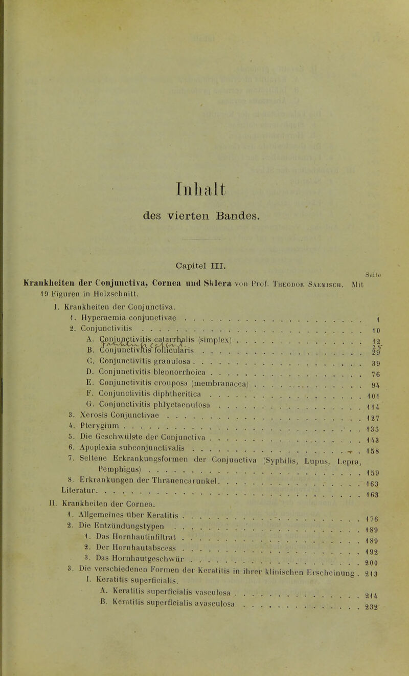 Inhalt des vierten Bandes. Capitel III. Seite Kraiiklieiteu der Coiijuuctiva, Cornea iiud Sklera von Prol. Theodur Saemisch. Mit 19 Figuren in Holzsclinilt. J. Krankheiten der Conjunctiva. 1. Hyperaemia conjunctivae ] 2. Conjunctivitis Iq ^- Sesi^Ä'Ä'^f^A'^i;'']^''« (^'™p'«-^) n- B. Conjunctivftis foflicularis 29 C. Conjunctivitis granuiosa 39 D. Conjunctivitis blennorrhoica 76 E. Conjunctivitis crouposa (membranacca) 94 F. Conjunctivitis cliphtheritica ^q,| G. Conjunctivitis plilyctaenulosa 1^4 3. Xerosis Conjunctivae ^27 4. Pterygium . 133 5. Die üesciiwülste der Conjunctiva ^/,3 6. Apoplexia subconjunctivalis ^ 7. Seltene Erkrankungsformen der Conjunctiva (Syphilis, Lupus, Lepra, Pemphigus) ' 8. Erkrankungen der Thränencarunkel 153 Literatur 163 Jl. Krankheiten der Cornea. 1. Allgemeines über Keratitis I^g 2. Die Entzündungstypen 1. Das Hornhautinfiltrat 2. Der Hornhautabsecss 3. Das llornhaulgeschwür 3. Die verschiedenen Formen der Keratitis in ihrer klinischen Erscheinung 213 I. Keratitis superficialis. A. Keratitis superficialis vasculosa 214 B. Kenititis superficialis avasculosa