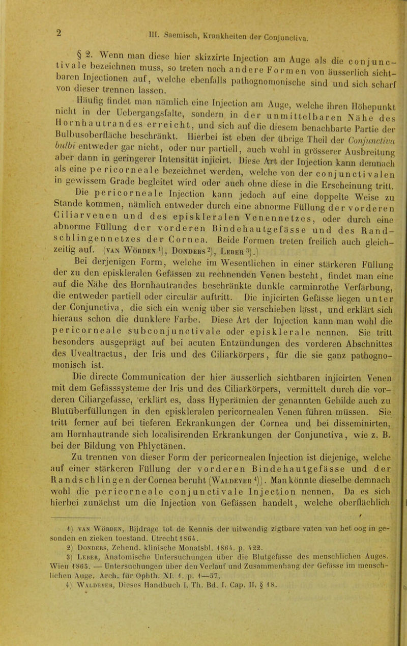 § 2_ Wenn man diese hier skizzirte Injeclion am Auge als die con junc- ivale bezeichnen muss, so treten noch andere Formen von äusserlich sieht baren Injectionen auf, welche ebenfalls pathognomonische sind und sich scharf von dieser trennen lassen. Häufig findet man nämlich eine Injection am Auge, welche ihren Höhepunkt nicht m der öebergangsfalte, sondern in der unmittelbaren Nähe des ornhautrandes erreicht, und sich auf die diesem benachbarte Partie der Bul msoberfläche beschränkt. Hierbei ist eben der übrige Theil der Conjunctiva halb, entweder gar nicht, oder nur partiell, auch wohl in grösserer Ausbreitung aber dann m geringerer Intensität injicirt. Diese Art der Injection kann demnacii als eine pe ricorneale bezeichnet werden, welche von der conj uncti valen m gewissem Grade begleitet wird oder auch ohne diese in die Erscheinung tritt. Die pericorneale Injection kann jedoch auf eine doppelte Weise zu Stande kommen, nämlich entweder durch eine abnorme Füllung der vorderen Ciliarvenen und des episkleralen Venennetzes, oder durch eine abnorme Füllung der vorderen Bindehautgefässe und des Rand- schlingennetzes der Cornea. Beide Formen treten freilich auch gleich- zeitig auf. (van Wörden 1), Dondehs2), Leber3).) Bei derjenigen Form, welche im Wesentlichen in einer stärkeren Füllung der zu den episkleralen Gefässen zu rechnenden Venen besteht, findet man eine auf die Nähe des Hornhautrandes beschränkte dunkle carminrothe Verfärbung, die entweder partiell oder circulär auftritt. Die injicirten Gefässe liegen unter der Conjunctiva, die sich ein wenig über sie verschieben lässt, und erklärt sich hieraus schon die dunklere Farbe. Diese Art der Injection kann man wohl die pericorneale subconjunctivale oder episklerale nennen. Sie tritt besonders ausgeprägt auf bei acuten Entzündungen des vorderen Abschnittes des Uvealtractus, der Iris und des Ciliarkör pers, für die sie ganz pathogno- monisch ist. Die directe Communication der hier äusserlich sichtbaren injicirten Venen mit dem Gefässsysteme der Iris und des Ciliarkörpers, vermittelt durch die vor- deren Ciliargefasse, erklärt es, dass Hyperämien der genannten Gebilde auch zu Blutüberfüllungen in den episkleralen pericornealen Venen führen müssen. Sie tritt ferner auf bei tieferen Erkrankungen der Cornea und bei disseminirten, am Hornhautrande sich localisirenden Erkrankungen der Conjunctiva, wie z. B. bei der Bildung von Phlyctänen. Zu trennen von dieser Form der pericornealen Injection ist diejenige, welche auf einer stärkeren Füllung der vorderen Bindehautgefässe und der Randschlingen der Cornea beruht (Waldeyer . Mankönnte dieselbe demnach wohl die pericorneale conj unctivale Injection nennen. Da es sich hierbei zunächst um die Injection von Gefässen handelt, welche oberflächlich t \) VAN Wörden, Bijdrage tot de Kennis der uitwendig zigtbare vaten van het oog in ge- sonden en zielcen toestand. Utrecht 1864. 2) DoNDERs, Zehend. Iclinische Monatsbl. 1864. p. 422. 3) Leber, Anatomische Untersuchungen ülicr die Blutgefässe des menschhchen Auges. Wien -1865. •— Untersuchungen über den Verlauf und Zusanimenliang der Gefässe im mensch- lichen Auge. Aroh. für Ophlh. XI. 1. p. 1—57.