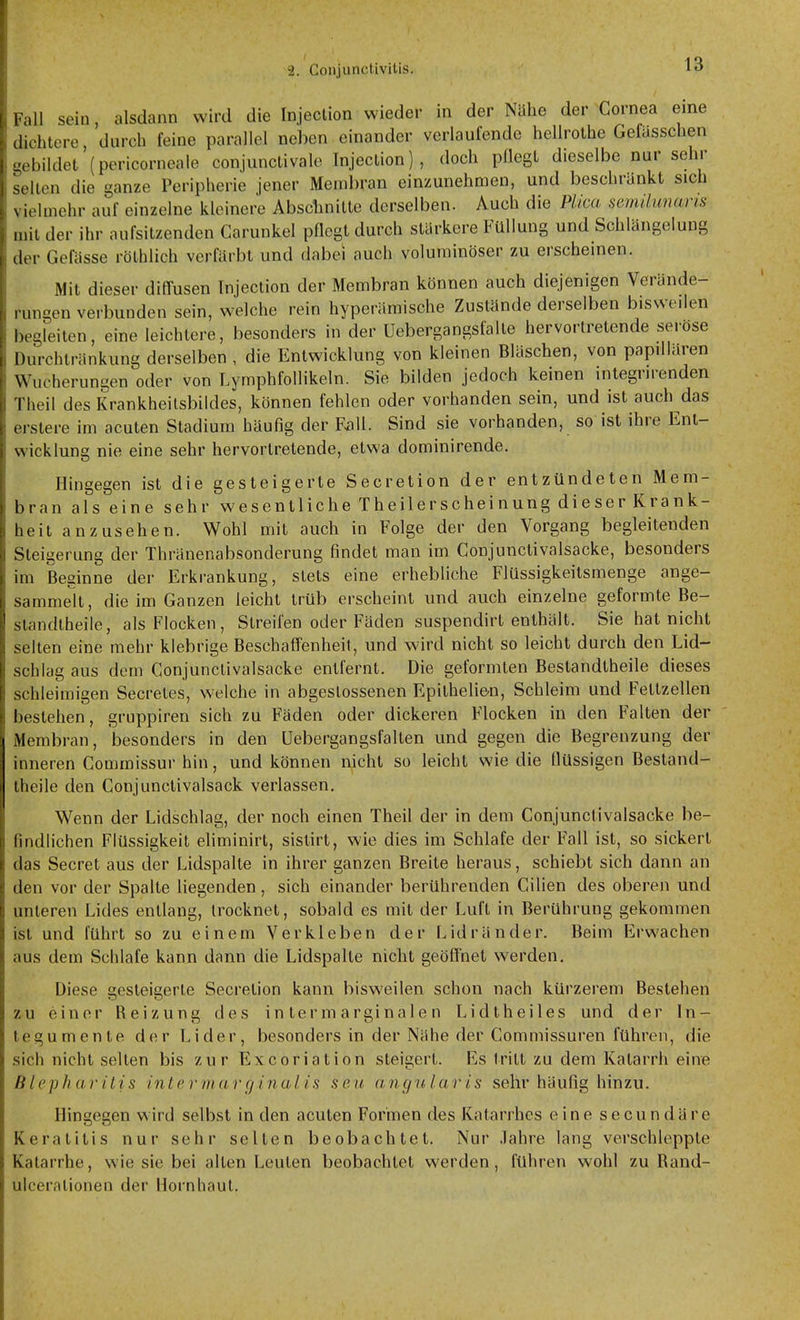 \ itMin III (Irr lall sein, alsdann wird die Injeclion wieder in der Nühe der Cornea eine .lichtere, durch feine parallel neben einander verlaufende hellrolhe Gefasschen vbildet (pericorneale conjunctivalo Injeclion), doch püegt dieselbe nur sehr llcn die ganze Peripherie jener Membran einzunehmen, und beschränkt sich i«]mehr auf einzelne kleinere Abscbnilte derselben. Auch die Plica semihmaris il der ihr aufsitzenden Garunkel pflegt durch stärkere Füllung und Schlängelung Gefässe rölhlich verfärbt und dabei auch voluminöser zu erscheinen. Mit dieser diffusen Injeclion der Membran können auch diejenigen Verände- rungen verbunden sein, welche rein hyperämische Zustände derselben bisweilen hrgleiten, eine leichtere, besonders in der Uebergangsfalle hervortretende seröse Durchtränkung derselben , die Entwicklung von kleinen Bläschen, von papillären Wucherungen oder von Lymphfollikeln. Sie bilden jedoch keinen integrirenden Theil des Krankheilsbildes, können fehlen oder vorhanden sein, und ist auch das (Mslere im acuten Stadium häufig der F^ll. Sind sie vorhanden, so ist ihre Ent- wicklung nie eine sehr hervortretende, etwa dominirende. Hingegen ist die gesteigerte Secretion der entzündeten Mem- bran alseine sehr wesentliche Theil erschein ung dieser Krank- heit anzusehen. Wohl mit auch in Folge der den Vorgang begleitenden Steigerung der Thränenabsonderung findet man im Conjunctivalsacke, besonders im Beginne der Erkrankung, stets eine erhebliche Flüssigkeitsmenge ange- sammelt, die im Ganzen leicht trüb erscheint und auch einzelne geformte Be- ^landtheile, als Flocken, Streifen oder Fäden suspendirt enthält. Sie hat nicht selten eine mehr klebrige Beschaffenheit, und w-ird nicht so leicht durch den Lid- schlag aus dem Conjunctivalsacke entfernt. Die geformten Bestandtheile dieses schleimigen Secretes, welche in abgeslossenen Epilhelie-n, Schleim und Fettzellen bestehen, gruppiren sich zu Fäden oder dickeren Flocken in den Falten der Membran, besonders in den üebergangsfalten und gegen die Begrenzung der inneren Commissur hin, und können nicht so leicht wie die flüssigen Bestand- theile den Conjunctivalsack verlassen. Wenn der Lidschlag, der noch einen Theil der in dem Conjunctivalsacke be- findlichen Flüssigkeit eliminirt, sistirt, wie dies im Schlafe der Fall ist, so sickert das Secret aus der Lidspalte in ihrer ganzen Breite heraus, schiebt sich dann an den vor der Spalte liegenden, sich einander berührenden Cilien des oberen und unteren Lides entlang, trocknet, sobald es mit der Luft in Berührung gekommen ist und führt so zu einem Verkleben der Lidränder. Beim Erwachen aus dem Schlafe kann dann die Lidspalte nicht geöffnet werden. Diese gesteigerte Secretion kann bisweilen schon nach kürzerem Bestehen zu einer Reizung des in ter m arginale n Lidtheiles und der In- tegumente der Lider, besonders in der Nähe der Commissuren führen, die sich nicht selten bis zur Excoriation steigert. Es Iritt zu dem Katarrh eine Blepharitis intermar ginal i.s sc.u angularis sehr häufig hinzu. Hingegen wird selbst in den acuten Formen des Katarrhes eine secundäre Keratitis nur sehr selten beobachtet. Nur .Tahre lang verschleppte Katarrhe, wie sie bei allen Leuten beobachtet werden, führen wohl zu Band- ulceralionen der Hornhaut.