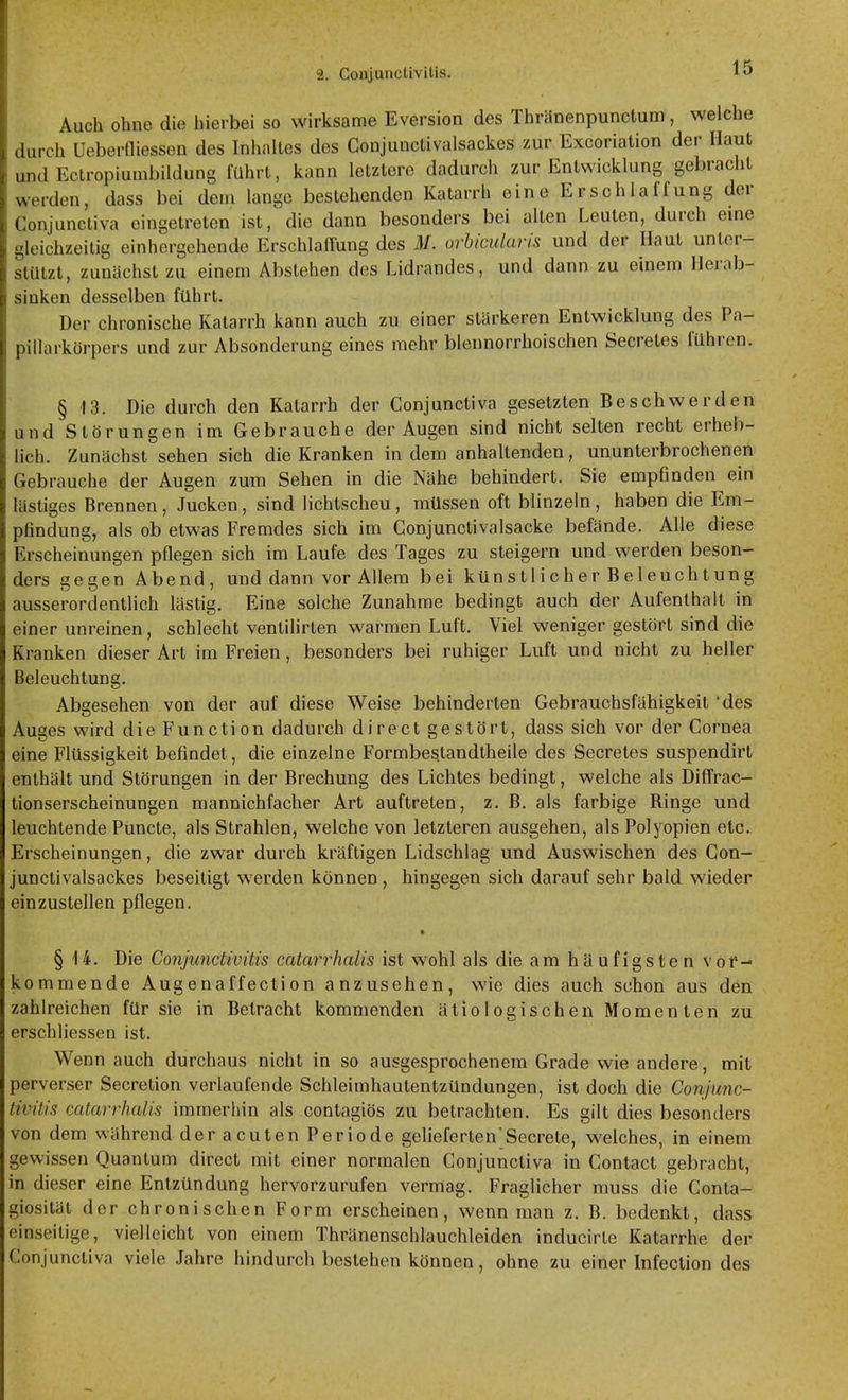 Auch ohne die hierbei so wirksame Eversion des Thrünenpunctum , welche durch Ueberdiessen des Inhaltes des Gonjunctivalsackes zur Excoriation der Haut und Ectropiumbildung führt, kann letztere dadurch zur Entwicklung gebracht werden, dass bei dem lange bestehenden Katarrh eine Erschlaffung der Conjunctiva eingetreten ist, die dann besonders bei alten Leuten, durch eme gleichzeitig einhergehende Erschlaffung des M. orhicularis und der Haut unter- stützt, zunächst zu einem Abstehen des Lidrandes, und dann zu einem Herab- sinken desselben führt. Der chronische Katarrh kann auch zu einer stärkeren Entwicklung des Pa- pillarkörpers und zur Absonderung eines mehr blennorrhoischen Secretes führen. § 13. Die durch den Katarrh der Conjunctiva gesetzten Beschwerden und Störungen im Gebrauche der Augen sind nicht selten recht erheb- lich. Zunächst sehen sich die Kranken in dem anhaltenden, ununterbrochenen Gebrauche der Augen zum Sehen in die Nähe behindert. Sie empfinden ein lästiges Brennen, Jucken, sind lichtscheu, müssen oft blinzeln, haben die Em- pfindung, als ob etwas Fremdes sich im Conjunctivalsacke befände. Alle diese Erscheinungen pflegen sich im Laufe des Tages zu steigern und werden beson- ders gegen Abend, und dann vor Allem bei künstlicher Beleuchtung ausserordentlich lästig. Eine solche Zunahme bedingt auch der Aufenthalt in einer unreinen, schlecht ventiHrten warmen Luft. Viel weniger gestört sind die Kranken dieser Art im Freien, besonders bei ruhiger Luft und nicht zu heller Beleuchtung. Abgesehen von der auf diese Weise behinderten Gebrauchsfähigkeit 'des Auges wird die Function dadurch direct gestört, dass sich vor der Cornea eine Flüssigkeit befindet, die einzelne Formbestandtheile des Secretes suspendirt enthält und Störungen in der Brechung des Lichtes bedingt, welche als Diffrac- tionserscheinungen mannichfacher Art auftreten, z. B. als farbige Ringe und leuchtende Puncto, als Strahlen, welche von letzteren ausgehen, als Polyopien etc., Erscheinungen, die zwar durch kräftigen Lidschlag und Auswischen des Gon- junctivalsackes beseitigt werden können, hingegen sich darauf sehr bald wieder einzustellen pflegen. * § 14. Die Conjunctivitis catarrhalis ist wohl als die am häufigsten vor- kommende Augenaffection anzusehen, wie dies auch schon aus den zahlreichen für sie in Betracht kommenden ätiologischen Momenten zu erschliessen ist. Wenn auch durchaus nicht in so ausgesprochenem Grade wie andere, mit perverser Secretion verlaufende Schleimhautentzündungen, ist doch die Conjunc- livitis catarrhalis immerhin als contagiös zu betrachten. Es gilt dies besonders von dem während der acuten Periode gelieferten'Secrete, welches, in einem gewissen Quantum direct mit einer normalen Conjunctiva in Contact gebracht, in dieser eine Entzündung hervorzurufen vermag. Fraglicher muss die Conta- giosität der chronischen Form erscheinen, wenn man z. B. bedenkt, dass einseitige, vielleicht von einem Thränenschlauchleiden inducirte Katarrhe der Conjunctiva viele Jahre hindurch bestehen können, ohne zu einer Infection des