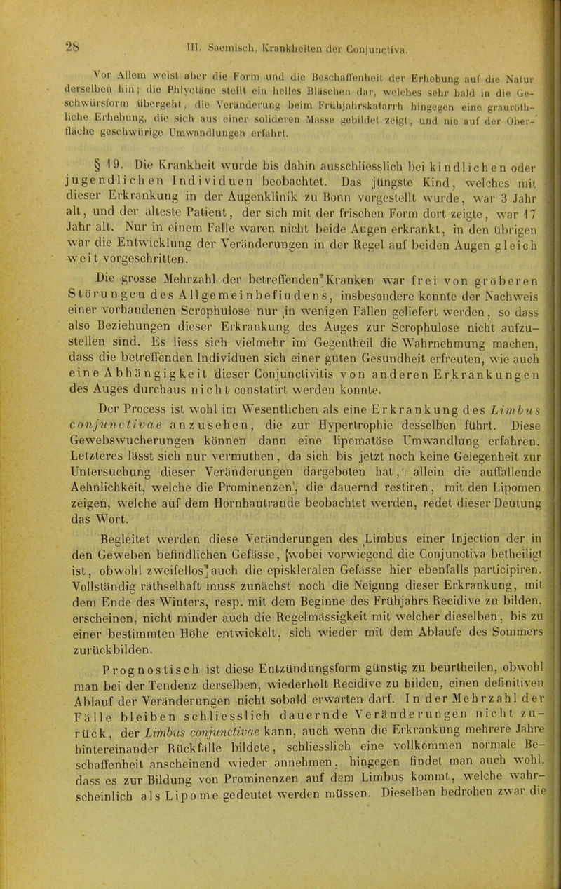 Vor Allem weist aber die Form und die IJeschafTenheit der Erhebung auf die Natui derselben hin; die Phlyclänc stellt ein heiles Bläschen dar, welches sehr bald in die Ge- schwürsform übergeht, die Veränderung beim Frühjahrskatarrh hingegen eine graurötli- liche Erhebung, die sich aus einer solideren Masse gebildet zeigt, und nie auf der Ober- fläche geschwürige Umwandlungen erfährt. § 19. Die Krankheit wurde bis dahin ausscliliesslich bei Icindlichen odei' jugendlichen Individuen beobachtet. Das jüngste Kind, welches mit dieser Erkrankung in der Augenklinik zu Bonn vorgestellt wurde, war 3 Jaht alt, und der älteste Patient, der sich mit der frischen Form dort zeigte, war 17 Jahr alt. Nur in einem Falle waren nicht beide Augen erkrankt, in den übrigen war die Entwicklung der Veränderungen in der Regel auf beiden Augen gleich j weit vorgeschritten. j Die grosse Mehrzahl der betreffenden'Kranken war frei von gröberen j Störungen des Allgemeinbefindens, insbesondere konnte der Nachweis | einer vorhandenen Scrophulose nur [in wenigen Fällen geliefert werden, so dass \ also Beziehungen dieser Erkrankung des Auges zur Scrophulose nicht aufzu- stellen sind. Es liess sich vielmehr im Gegentheil die Wahrnehmung machen, dass die betreffenden Individuen sich einer guten Gesundheit erfreuten, wie auch eine Abhängig keit dieser Conjunctivitis von anderen Erkrankungen des Auges durchaus nicht constatirt werden konnte. Der Process ist wohl im Wesentlichen als eine Erkrankung des Limbus conjunctivae anzusehen, die zur Hypertrophie desselben führt. Diese Gewebswucherungen können dann eine lipomatöse Umwandlung erfahren. Letzteres lässt sich nur vermuthen , da sich bis jetzt noch keine Gelegenheit zur Untersuchung dieser Veränderungen dargeboten hat,', allein die auffnUendi Aehnlichkeit, welche die Prominenzen', die dauernd restiren, mit den Lipomen zeigen, welche auf dem Hornhautrande beobachtet werden, redet dieser Deutung das Wort. Begleitet werden diese Veränderungen des Limbus einer Injection der in den Geweben befindlichen Gefässe, (wobei vorwiegend die Conjunctiva betheilisi ist, obwohl zweifellos]auch die episkleralen Gefässe hier ebenfalls parlicipiren. Vollständig räthselhaft muss zunächst noch die Neigung dieser Erkrankung, mii dem Ende des Winters, resp. mit dem Beginne des Frühjahrs Recidive zu bilden, erscheinen, nicht minder auch die Regelmässigkeit mit welcher dieselben, bis zu einer bestimmten Höhe entwickelt, sich wieder mit dem Ablaufe des Sommers zurückbilden. Prognostisch ist diese Entzündungsform günstig zu beurtheilen, obwohl man bei der Tendenz derselben, wiederholt Recidive zu bilden, einen definitiven Ablauf der Veränderungen nicht sobald erwarten darf. In der Mehrzahl der Fälle bleiben schliesslich dauernde Veränderungen nicht zu- rück, 6ev Limbiis conjunctivae kann, auch wenn die Erkrankung mehrere .Tahre hintereinander Rückfälle bildete, schliessHch eine vollkommen normale Be- schaffenheit anscheinend wieder annehmen, hingegen findet man auch wohl, dass es zur Bildung von Prominenzen auf dem Limbus kommt, welche wahr- scheinlich als Lipome gedeutet werden müssen. Dieselben bedrohen zwar die